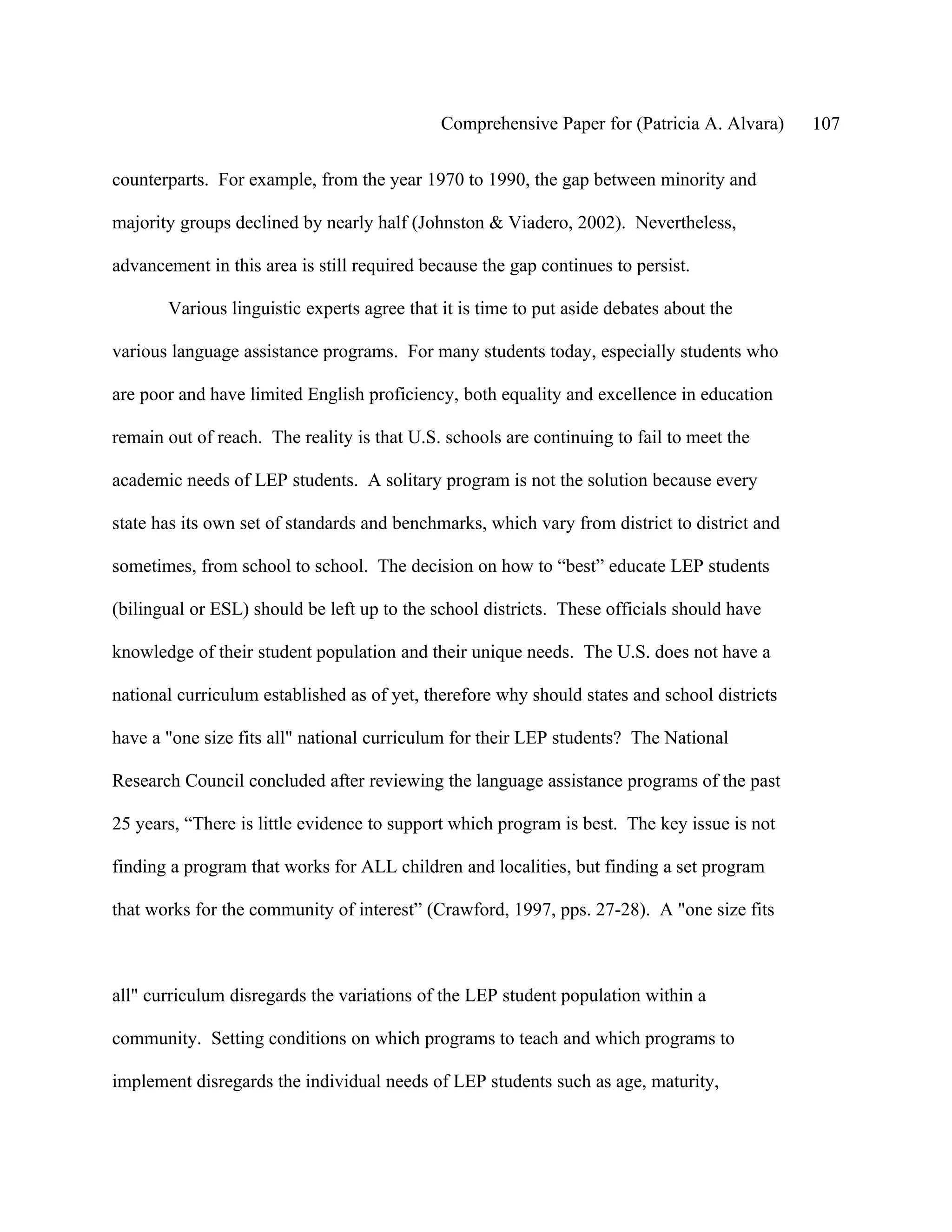 Comprehensive Paper for (Patricia A. Alvara)     107

counterparts. For example, from the year 1970 to 1990, the gap between minority and

majority groups declined by nearly half (Johnston & Viadero, 2002). Nevertheless,

advancement in this area is still required because the gap continues to persist.

       Various linguistic experts agree that it is time to put aside debates about the

various language assistance programs. For many students today, especially students who

are poor and have limited English proficiency, both equality and excellence in education

remain out of reach. The reality is that U.S. schools are continuing to fail to meet the

academic needs of LEP students. A solitary program is not the solution because every

state has its own set of standards and benchmarks, which vary from district to district and

sometimes, from school to school. The decision on how to “best” educate LEP students

(bilingual or ESL) should be left up to the school districts. These officials should have

knowledge of their student population and their unique needs. The U.S. does not have a

national curriculum established as of yet, therefore why should states and school districts

have a "one size fits all" national curriculum for their LEP students? The National

Research Council concluded after reviewing the language assistance programs of the past

25 years, “There is little evidence to support which program is best. The key issue is not

finding a program that works for ALL children and localities, but finding a set program

that works for the community of interest” (Crawford, 1997, pps. 27-28). A "one size fits



all" curriculum disregards the variations of the LEP student population within a

community. Setting conditions on which programs to teach and which programs to

implement disregards the individual needs of LEP students such as age, maturity,
 