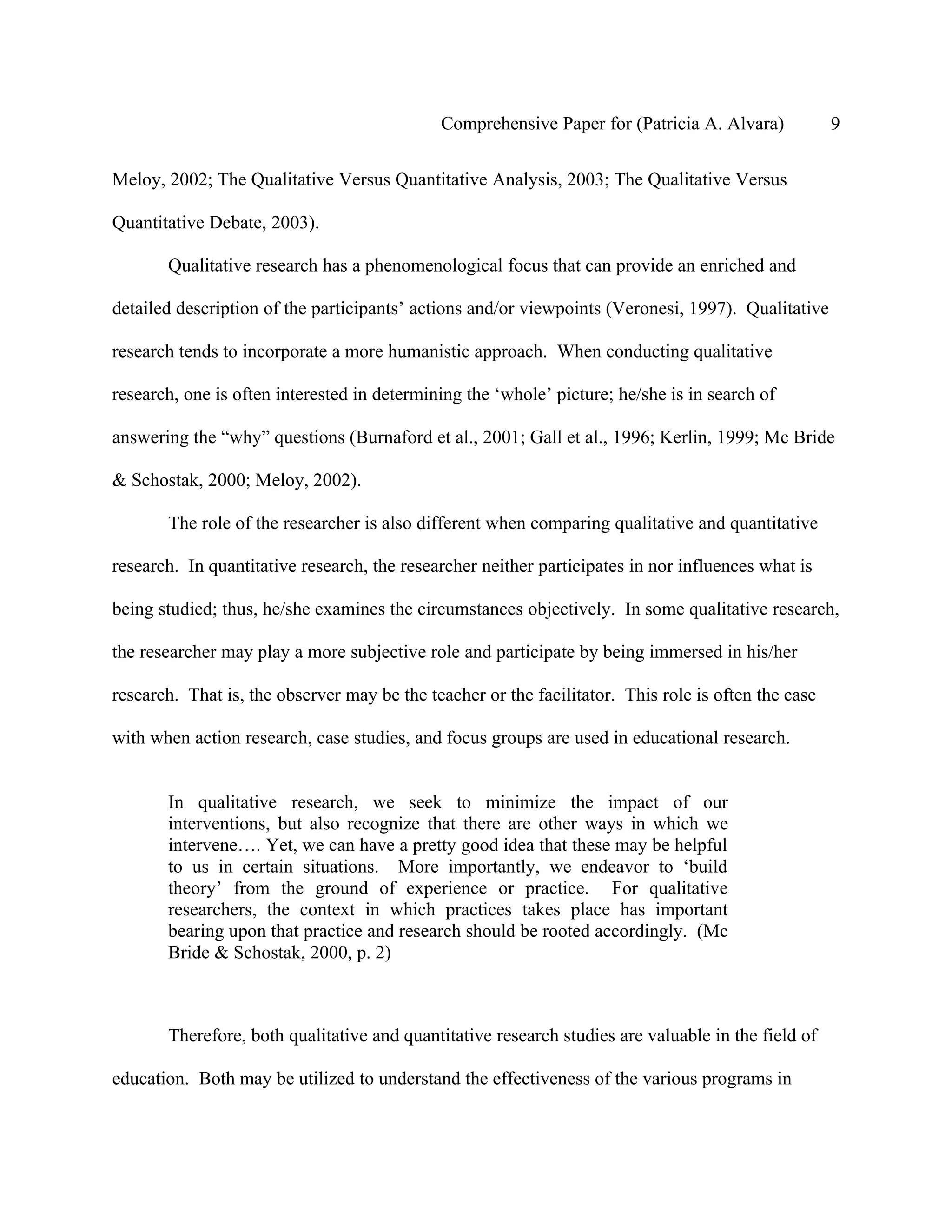 Comprehensive Paper for (Patricia A. Alvara)            9

Meloy, 2002; The Qualitative Versus Quantitative Analysis, 2003; The Qualitative Versus

Quantitative Debate, 2003).

       Qualitative research has a phenomenological focus that can provide an enriched and

detailed description of the participants’ actions and/or viewpoints (Veronesi, 1997). Qualitative

research tends to incorporate a more humanistic approach. When conducting qualitative

research, one is often interested in determining the ‘whole’ picture; he/she is in search of

answering the “why” questions (Burnaford et al., 2001; Gall et al., 1996; Kerlin, 1999; Mc Bride

& Schostak, 2000; Meloy, 2002).

       The role of the researcher is also different when comparing qualitative and quantitative

research. In quantitative research, the researcher neither participates in nor influences what is

being studied; thus, he/she examines the circumstances objectively. In some qualitative research,

the researcher may play a more subjective role and participate by being immersed in his/her

research. That is, the observer may be the teacher or the facilitator. This role is often the case

with when action research, case studies, and focus groups are used in educational research.


       In qualitative research, we seek to minimize the impact of our
       interventions, but also recognize that there are other ways in which we
       intervene…. Yet, we can have a pretty good idea that these may be helpful
       to us in certain situations. More importantly, we endeavor to ‘build
       theory’ from the ground of experience or practice. For qualitative
       researchers, the context in which practices takes place has important
       bearing upon that practice and research should be rooted accordingly. (Mc
       Bride & Schostak, 2000, p. 2)



       Therefore, both qualitative and quantitative research studies are valuable in the field of

education. Both may be utilized to understand the effectiveness of the various programs in
 