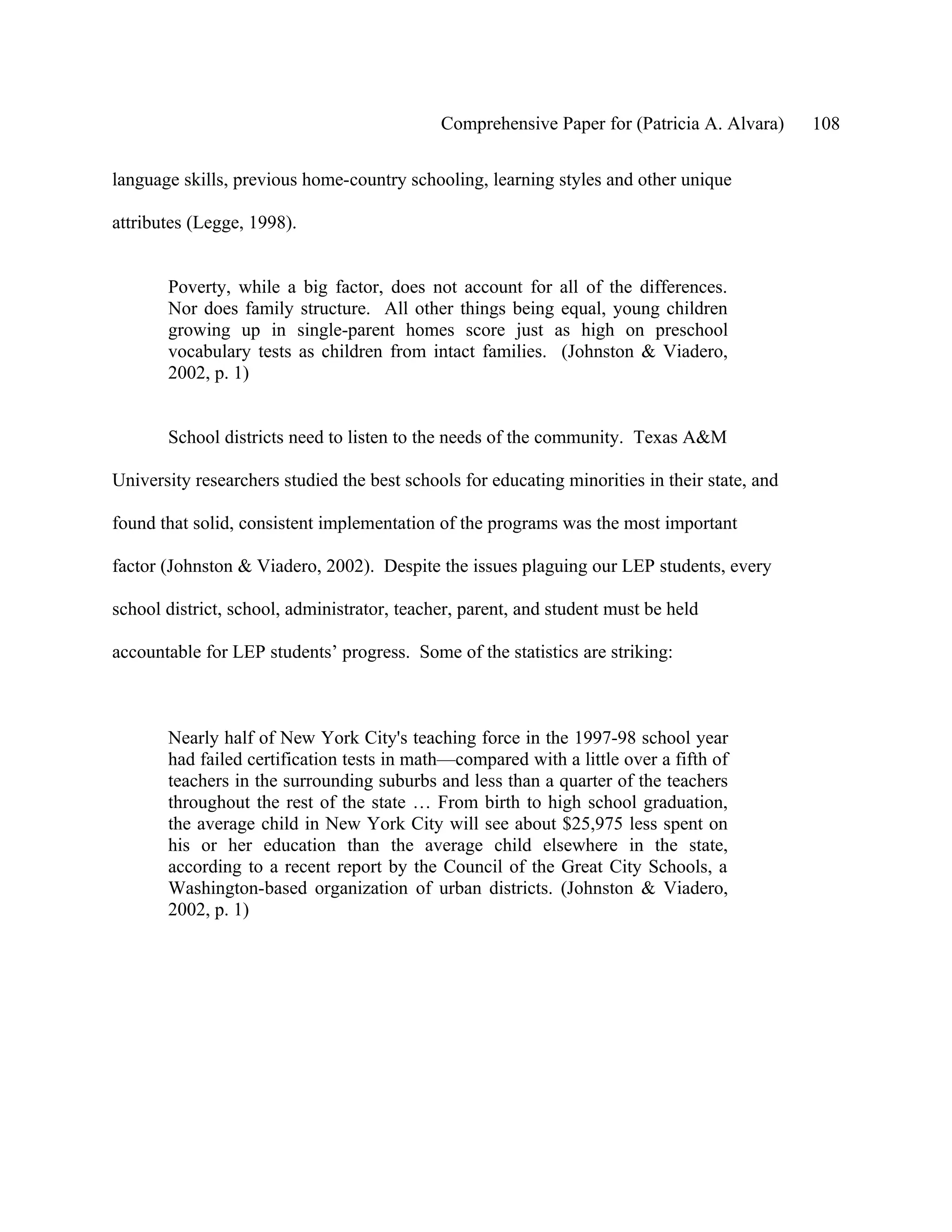 Comprehensive Paper for (Patricia A. Alvara)      108

language skills, previous home-country schooling, learning styles and other unique

attributes (Legge, 1998).


       Poverty, while a big factor, does not account for all of the differences.
       Nor does family structure. All other things being equal, young children
       growing up in single-parent homes score just as high on preschool
       vocabulary tests as children from intact families. (Johnston & Viadero,
       2002, p. 1)


       School districts need to listen to the needs of the community. Texas A&M

University researchers studied the best schools for educating minorities in their state, and

found that solid, consistent implementation of the programs was the most important

factor (Johnston & Viadero, 2002). Despite the issues plaguing our LEP students, every

school district, school, administrator, teacher, parent, and student must be held

accountable for LEP students’ progress. Some of the statistics are striking:



       Nearly half of New York City's teaching force in the 1997-98 school year
       had failed certification tests in math—compared with a little over a fifth of
       teachers in the surrounding suburbs and less than a quarter of the teachers
       throughout the rest of the state … From birth to high school graduation,
       the average child in New York City will see about $25,975 less spent on
       his or her education than the average child elsewhere in the state,
       according to a recent report by the Council of the Great City Schools, a
       Washington-based organization of urban districts. (Johnston & Viadero,
       2002, p. 1)
 