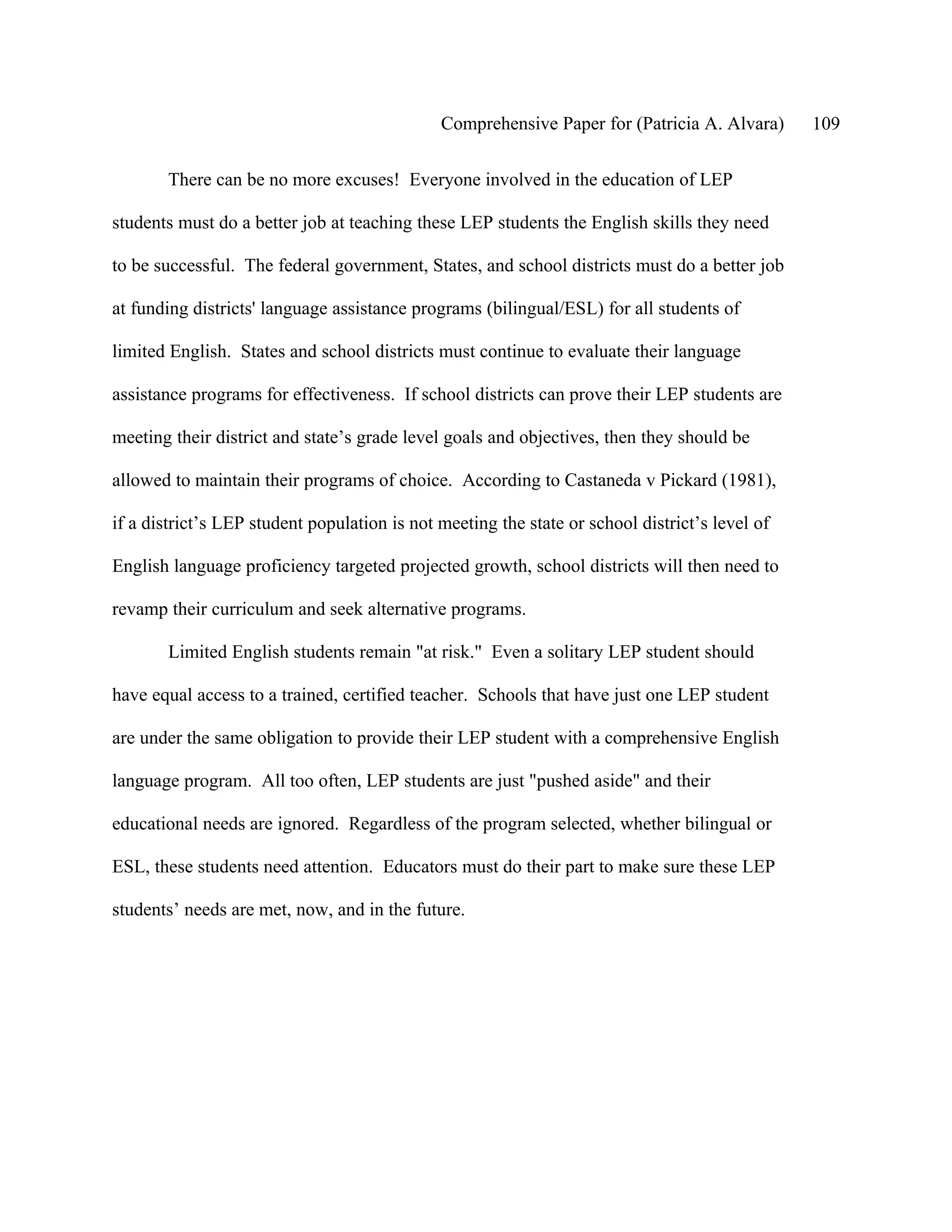 Comprehensive Paper for (Patricia A. Alvara)      109

       There can be no more excuses! Everyone involved in the education of LEP

students must do a better job at teaching these LEP students the English skills they need

to be successful. The federal government, States, and school districts must do a better job

at funding districts' language assistance programs (bilingual/ESL) for all students of

limited English. States and school districts must continue to evaluate their language

assistance programs for effectiveness. If school districts can prove their LEP students are

meeting their district and state’s grade level goals and objectives, then they should be

allowed to maintain their programs of choice. According to Castaneda v Pickard (1981),

if a district’s LEP student population is not meeting the state or school district’s level of

English language proficiency targeted projected growth, school districts will then need to

revamp their curriculum and seek alternative programs.

       Limited English students remain "at risk." Even a solitary LEP student should

have equal access to a trained, certified teacher. Schools that have just one LEP student

are under the same obligation to provide their LEP student with a comprehensive English

language program. All too often, LEP students are just "pushed aside" and their

educational needs are ignored. Regardless of the program selected, whether bilingual or

ESL, these students need attention. Educators must do their part to make sure these LEP

students’ needs are met, now, and in the future.
 