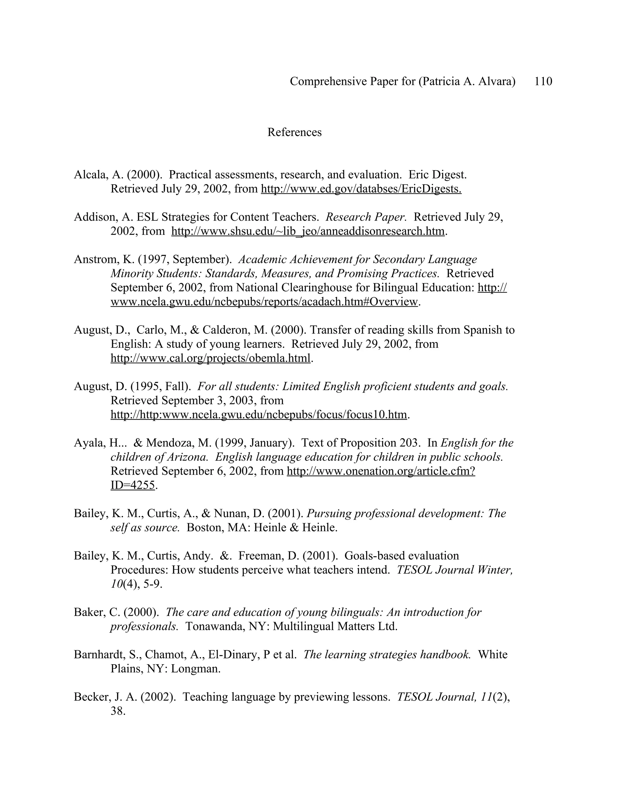Comprehensive Paper for (Patricia A. Alvara)    110



                                       References


Alcala, A. (2000). Practical assessments, research, and evaluation. Eric Digest.
        Retrieved July 29, 2002, from http://www.ed.gov/databses/EricDigests.

Addison, A. ESL Strategies for Content Teachers. Research Paper. Retrieved July 29,
      2002, from http://www.shsu.edu/~lib_jeo/anneaddisonresearch.htm.

Anstrom, K. (1997, September). Academic Achievement for Secondary Language
      Minority Students: Standards, Measures, and Promising Practices. Retrieved
      September 6, 2002, from National Clearinghouse for Bilingual Education: http://
      www.ncela.gwu.edu/ncbepubs/reports/acadach.htm#Overview.

August, D., Carlo, M., & Calderon, M. (2000). Transfer of reading skills from Spanish to
      English: A study of young learners. Retrieved July 29, 2002, from
      http://www.cal.org/projects/obemla.html.

August, D. (1995, Fall). For all students: Limited English proficient students and goals.
      Retrieved September 3, 2003, from
      http://http:www.ncela.gwu.edu/ncbepubs/focus/focus10.htm.

Ayala, H... & Mendoza, M. (1999, January). Text of Proposition 203. In English for the
       children of Arizona. English language education for children in public schools.
       Retrieved September 6, 2002, from http://www.onenation.org/article.cfm?
       ID=4255.

Bailey, K. M., Curtis, A., & Nunan, D. (2001). Pursuing professional development: The
        self as source. Boston, MA: Heinle & Heinle.

Bailey, K. M., Curtis, Andy. &. Freeman, D. (2001). Goals-based evaluation
        Procedures: How students perceive what teachers intend. TESOL Journal Winter,
        10(4), 5-9.

Baker, C. (2000). The care and education of young bilinguals: An introduction for
       professionals. Tonawanda, NY: Multilingual Matters Ltd.

Barnhardt, S., Chamot, A., El-Dinary, P et al. The learning strategies handbook. White
      Plains, NY: Longman.

Becker, J. A. (2002). Teaching language by previewing lessons. TESOL Journal, 11(2),
       38.
 