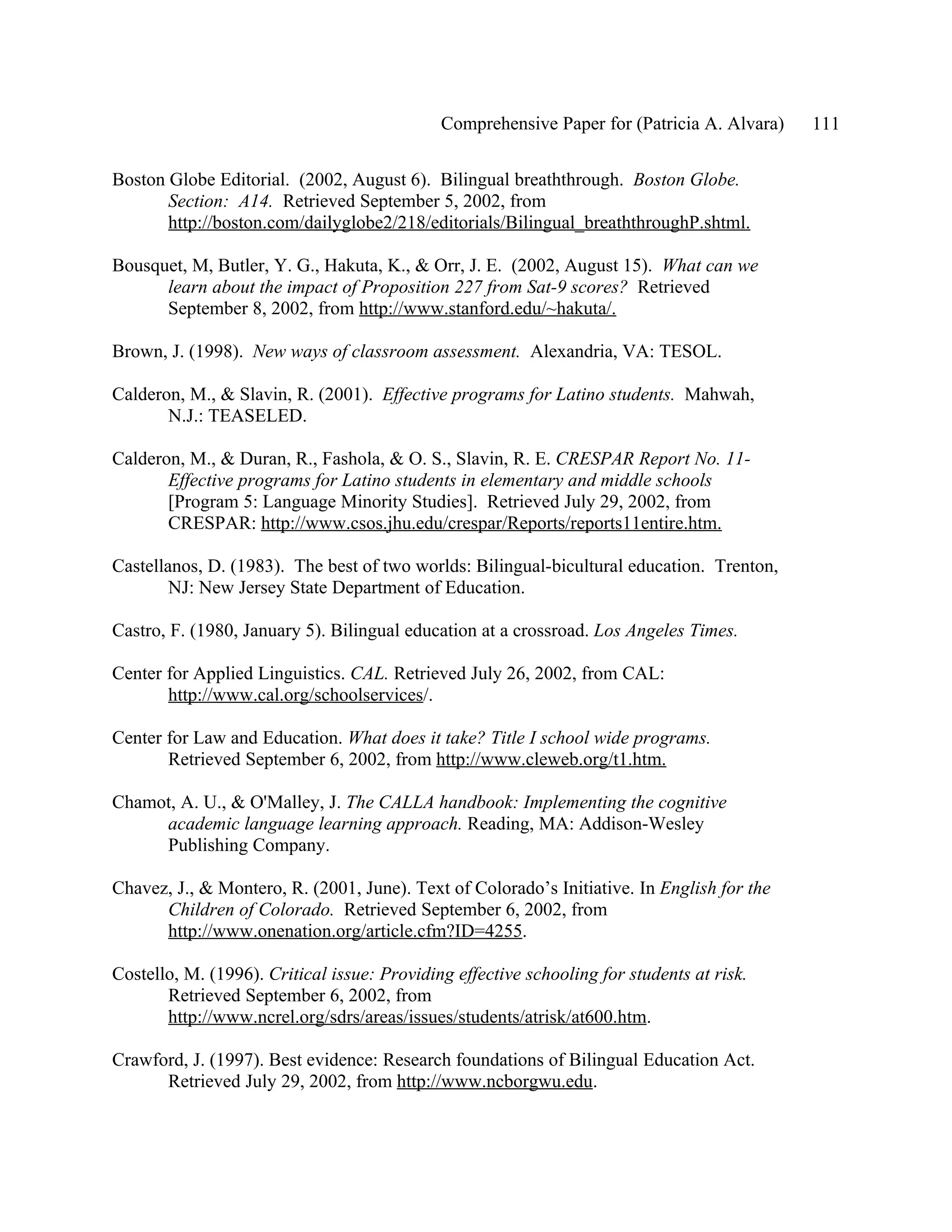 Comprehensive Paper for (Patricia A. Alvara)   111

Boston Globe Editorial. (2002, August 6). Bilingual breaththrough. Boston Globe.
       Section: A14. Retrieved September 5, 2002, from
       http://boston.com/dailyglobe2/218/editorials/Bilingual_breaththroughP.shtml.

Bousquet, M, Butler, Y. G., Hakuta, K., & Orr, J. E. (2002, August 15). What can we
      learn about the impact of Proposition 227 from Sat-9 scores? Retrieved
      September 8, 2002, from http://www.stanford.edu/~hakuta/.

Brown, J. (1998). New ways of classroom assessment. Alexandria, VA: TESOL.

Calderon, M., & Slavin, R. (2001). Effective programs for Latino students. Mahwah,
       N.J.: TEASELED.

Calderon, M., & Duran, R., Fashola, & O. S., Slavin, R. E. CRESPAR Report No. 11-
       Effective programs for Latino students in elementary and middle schools
       [Program 5: Language Minority Studies]. Retrieved July 29, 2002, from
       CRESPAR: http://www.csos.jhu.edu/crespar/Reports/reports11entire.htm.

Castellanos, D. (1983). The best of two worlds: Bilingual-bicultural education. Trenton,
        NJ: New Jersey State Department of Education.

Castro, F. (1980, January 5). Bilingual education at a crossroad. Los Angeles Times.

Center for Applied Linguistics. CAL. Retrieved July 26, 2002, from CAL:
       http://www.cal.org/schoolservices/.

Center for Law and Education. What does it take? Title I school wide programs.
       Retrieved September 6, 2002, from http://www.cleweb.org/t1.htm.

Chamot, A. U., & O'Malley, J. The CALLA handbook: Implementing the cognitive
     academic language learning approach. Reading, MA: Addison-Wesley
     Publishing Company.

Chavez, J., & Montero, R. (2001, June). Text of Colorado’s Initiative. In English for the
      Children of Colorado. Retrieved September 6, 2002, from
      http://www.onenation.org/article.cfm?ID=4255.

Costello, M. (1996). Critical issue: Providing effective schooling for students at risk.
       Retrieved September 6, 2002, from
       http://www.ncrel.org/sdrs/areas/issues/students/atrisk/at600.htm.

Crawford, J. (1997). Best evidence: Research foundations of Bilingual Education Act.
      Retrieved July 29, 2002, from http://www.ncborgwu.edu.
 