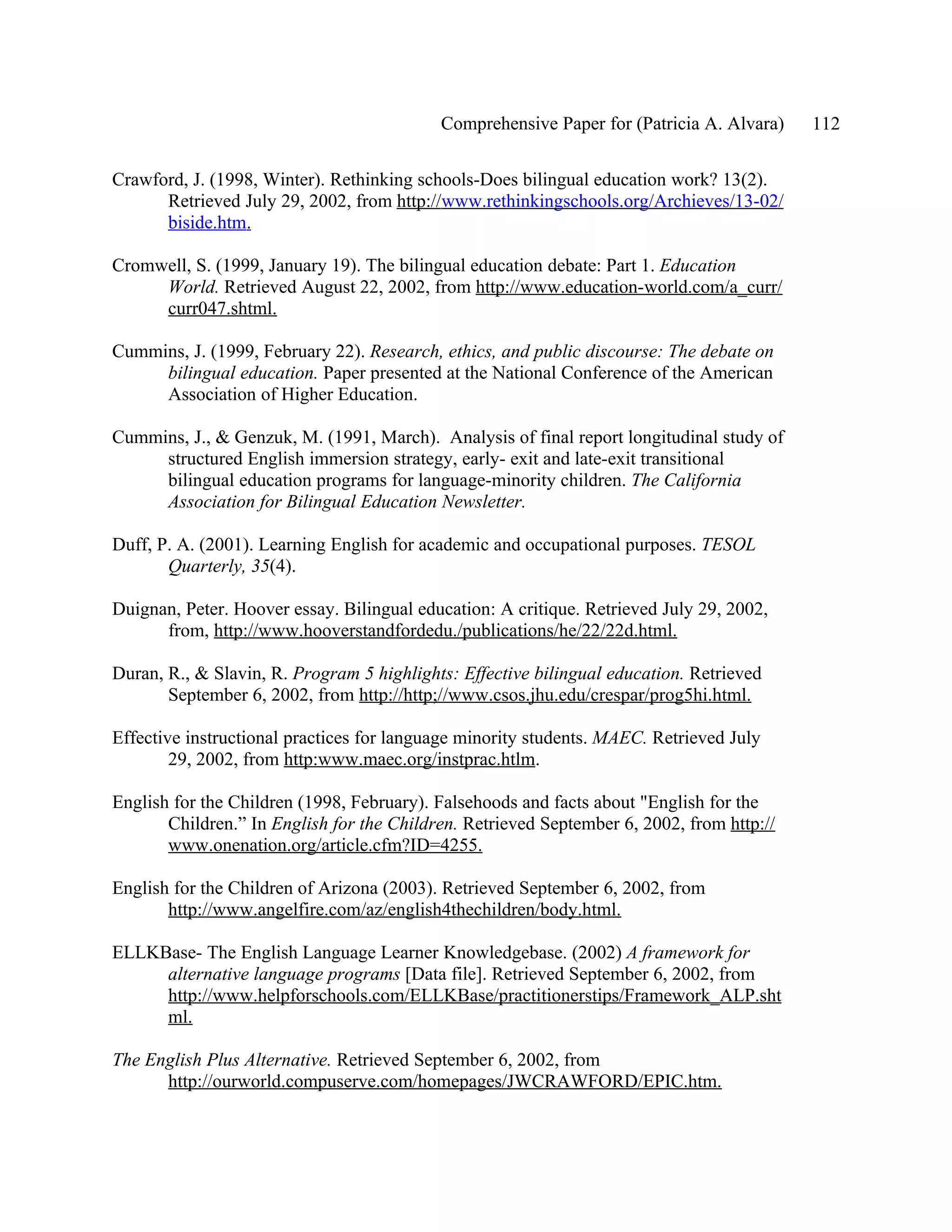 Comprehensive Paper for (Patricia A. Alvara)    112

Crawford, J. (1998, Winter). Rethinking schools-Does bilingual education work? 13(2).
      Retrieved July 29, 2002, from http://www.rethinkingschools.org/Archieves/13-02/
      biside.htm.

Cromwell, S. (1999, January 19). The bilingual education debate: Part 1. Education
     World. Retrieved August 22, 2002, from http://www.education-world.com/a_curr/
     curr047.shtml.

Cummins, J. (1999, February 22). Research, ethics, and public discourse: The debate on
     bilingual education. Paper presented at the National Conference of the American
     Association of Higher Education.

Cummins, J., & Genzuk, M. (1991, March). Analysis of final report longitudinal study of
     structured English immersion strategy, early- exit and late-exit transitional
     bilingual education programs for language-minority children. The California
     Association for Bilingual Education Newsletter.

Duff, P. A. (2001). Learning English for academic and occupational purposes. TESOL
       Quarterly, 35(4).

Duignan, Peter. Hoover essay. Bilingual education: A critique. Retrieved July 29, 2002,
      from, http://www.hooverstandfordedu./publications/he/22/22d.html.

Duran, R., & Slavin, R. Program 5 highlights: Effective bilingual education. Retrieved
       September 6, 2002, from http://http;//www.csos.jhu.edu/crespar/prog5hi.html.

Effective instructional practices for language minority students. MAEC. Retrieved July
        29, 2002, from http:www.maec.org/instprac.htlm.

English for the Children (1998, February). Falsehoods and facts about "English for the
       Children.” In English for the Children. Retrieved September 6, 2002, from http://
       www.onenation.org/article.cfm?ID=4255.

English for the Children of Arizona (2003). Retrieved September 6, 2002, from
       http://www.angelfire.com/az/english4thechildren/body.html.

ELLKBase- The English Language Learner Knowledgebase. (2002) A framework for
     alternative language programs [Data file]. Retrieved September 6, 2002, from
     http://www.helpforschools.com/ELLKBase/practitionerstips/Framework_ALP.sht
     ml.

The English Plus Alternative. Retrieved September 6, 2002, from
      http://ourworld.compuserve.com/homepages/JWCRAWFORD/EPIC.htm.
 
