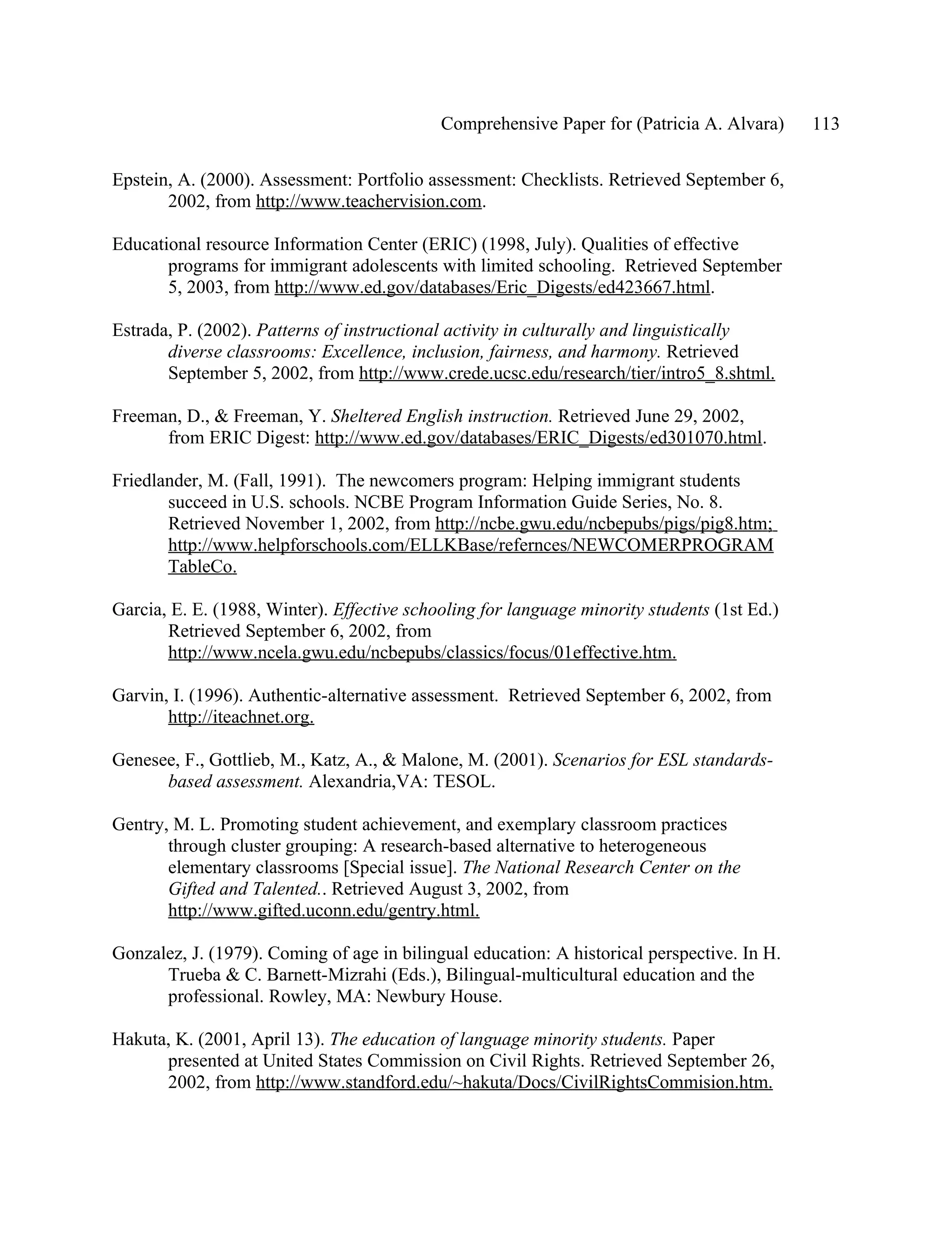 Comprehensive Paper for (Patricia A. Alvara)     113

Epstein, A. (2000). Assessment: Portfolio assessment: Checklists. Retrieved September 6,
       2002, from http://www.teachervision.com.

Educational resource Information Center (ERIC) (1998, July). Qualities of effective
       programs for immigrant adolescents with limited schooling. Retrieved September
       5, 2003, from http://www.ed.gov/databases/Eric_Digests/ed423667.html.

Estrada, P. (2002). Patterns of instructional activity in culturally and linguistically
       diverse classrooms: Excellence, inclusion, fairness, and harmony. Retrieved
       September 5, 2002, from http://www.crede.ucsc.edu/research/tier/intro5_8.shtml.

Freeman, D., & Freeman, Y. Sheltered English instruction. Retrieved June 29, 2002,
      from ERIC Digest: http://www.ed.gov/databases/ERIC_Digests/ed301070.html.

Friedlander, M. (Fall, 1991). The newcomers program: Helping immigrant students
       succeed in U.S. schools. NCBE Program Information Guide Series, No. 8.
       Retrieved November 1, 2002, from http://ncbe.gwu.edu/ncbepubs/pigs/pig8.htm;
       http://www.helpforschools.com/ELLKBase/refernces/NEWCOMERPROGRAM
       TableCo.

Garcia, E. E. (1988, Winter). Effective schooling for language minority students (1st Ed.)
       Retrieved September 6, 2002, from
       http://www.ncela.gwu.edu/ncbepubs/classics/focus/01effective.htm.

Garvin, I. (1996). Authentic-alternative assessment. Retrieved September 6, 2002, from
       http://iteachnet.org.

Genesee, F., Gottlieb, M., Katz, A., & Malone, M. (2001). Scenarios for ESL standards-
      based assessment. Alexandria,VA: TESOL.

Gentry, M. L. Promoting student achievement, and exemplary classroom practices
       through cluster grouping: A research-based alternative to heterogeneous
       elementary classrooms [Special issue]. The National Research Center on the
       Gifted and Talented.. Retrieved August 3, 2002, from
       http://www.gifted.uconn.edu/gentry.html.

Gonzalez, J. (1979). Coming of age in bilingual education: A historical perspective. In H.
      Trueba & C. Barnett-Mizrahi (Eds.), Bilingual-multicultural education and the
      professional. Rowley, MA: Newbury House.

Hakuta, K. (2001, April 13). The education of language minority students. Paper
      presented at United States Commission on Civil Rights. Retrieved September 26,
      2002, from http://www.standford.edu/~hakuta/Docs/CivilRightsCommision.htm.
 