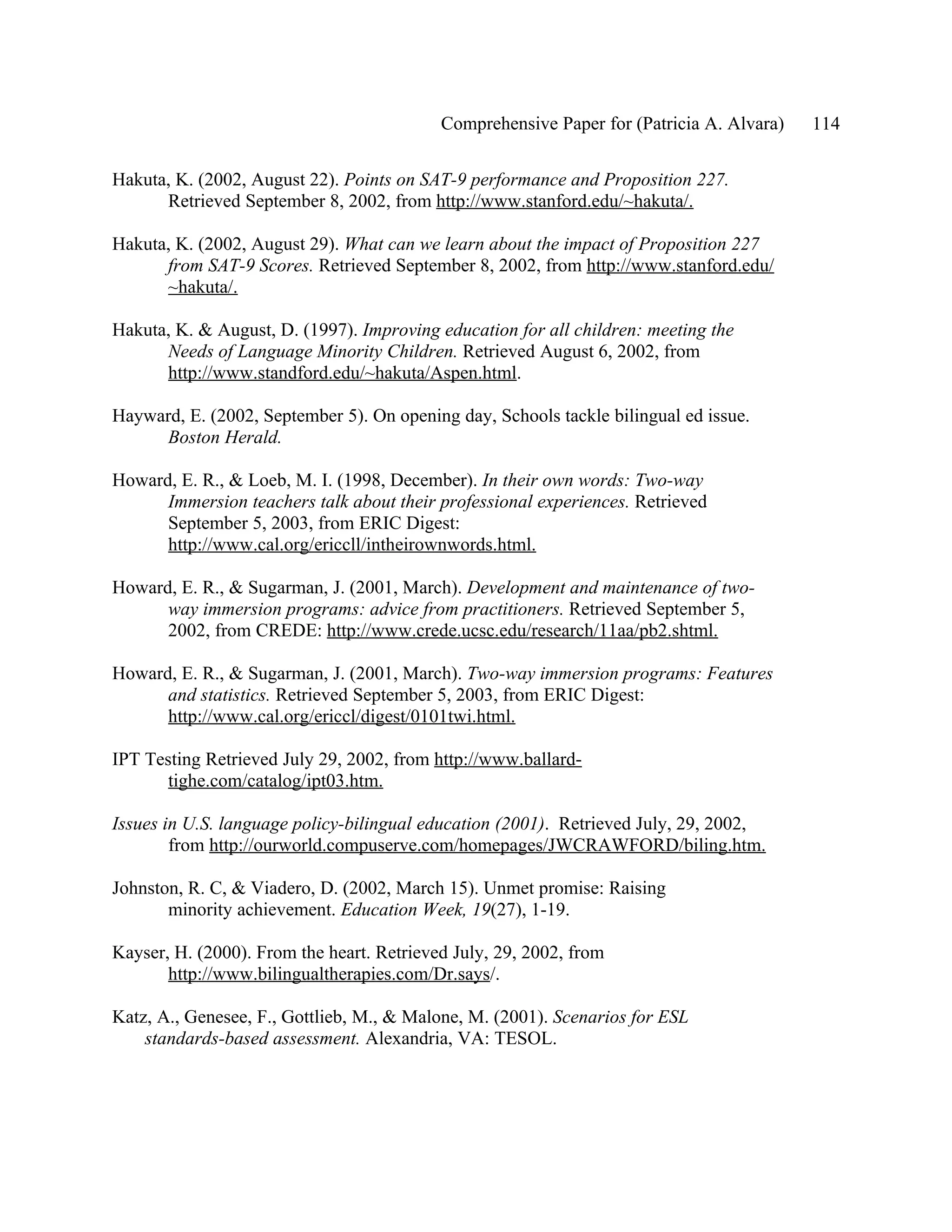 Comprehensive Paper for (Patricia A. Alvara)   114

Hakuta, K. (2002, August 22). Points on SAT-9 performance and Proposition 227.
      Retrieved September 8, 2002, from http://www.stanford.edu/~hakuta/.

Hakuta, K. (2002, August 29). What can we learn about the impact of Proposition 227
      from SAT-9 Scores. Retrieved September 8, 2002, from http://www.stanford.edu/
      ~hakuta/.

Hakuta, K. & August, D. (1997). Improving education for all children: meeting the
      Needs of Language Minority Children. Retrieved August 6, 2002, from
      http://www.standford.edu/~hakuta/Aspen.html.

Hayward, E. (2002, September 5). On opening day, Schools tackle bilingual ed issue.
     Boston Herald.

Howard, E. R., & Loeb, M. I. (1998, December). In their own words: Two-way
      Immersion teachers talk about their professional experiences. Retrieved
      September 5, 2003, from ERIC Digest:
      http://www.cal.org/ericcll/intheirownwords.html.

Howard, E. R., & Sugarman, J. (2001, March). Development and maintenance of two-
      way immersion programs: advice from practitioners. Retrieved September 5,
      2002, from CREDE: http://www.crede.ucsc.edu/research/11aa/pb2.shtml.

Howard, E. R., & Sugarman, J. (2001, March). Two-way immersion programs: Features
      and statistics. Retrieved September 5, 2003, from ERIC Digest:
      http://www.cal.org/ericcl/digest/0101twi.html.

IPT Testing Retrieved July 29, 2002, from http://www.ballard-
       tighe.com/catalog/ipt03.htm.

Issues in U.S. language policy-bilingual education (2001). Retrieved July, 29, 2002,
        from http://ourworld.compuserve.com/homepages/JWCRAWFORD/biling.htm.

Johnston, R. C, & Viadero, D. (2002, March 15). Unmet promise: Raising
       minority achievement. Education Week, 19(27), 1-19.

Kayser, H. (2000). From the heart. Retrieved July, 29, 2002, from
       http://www.bilingualtherapies.com/Dr.says/.

Katz, A., Genesee, F., Gottlieb, M., & Malone, M. (2001). Scenarios for ESL
    standards-based assessment. Alexandria, VA: TESOL.
 