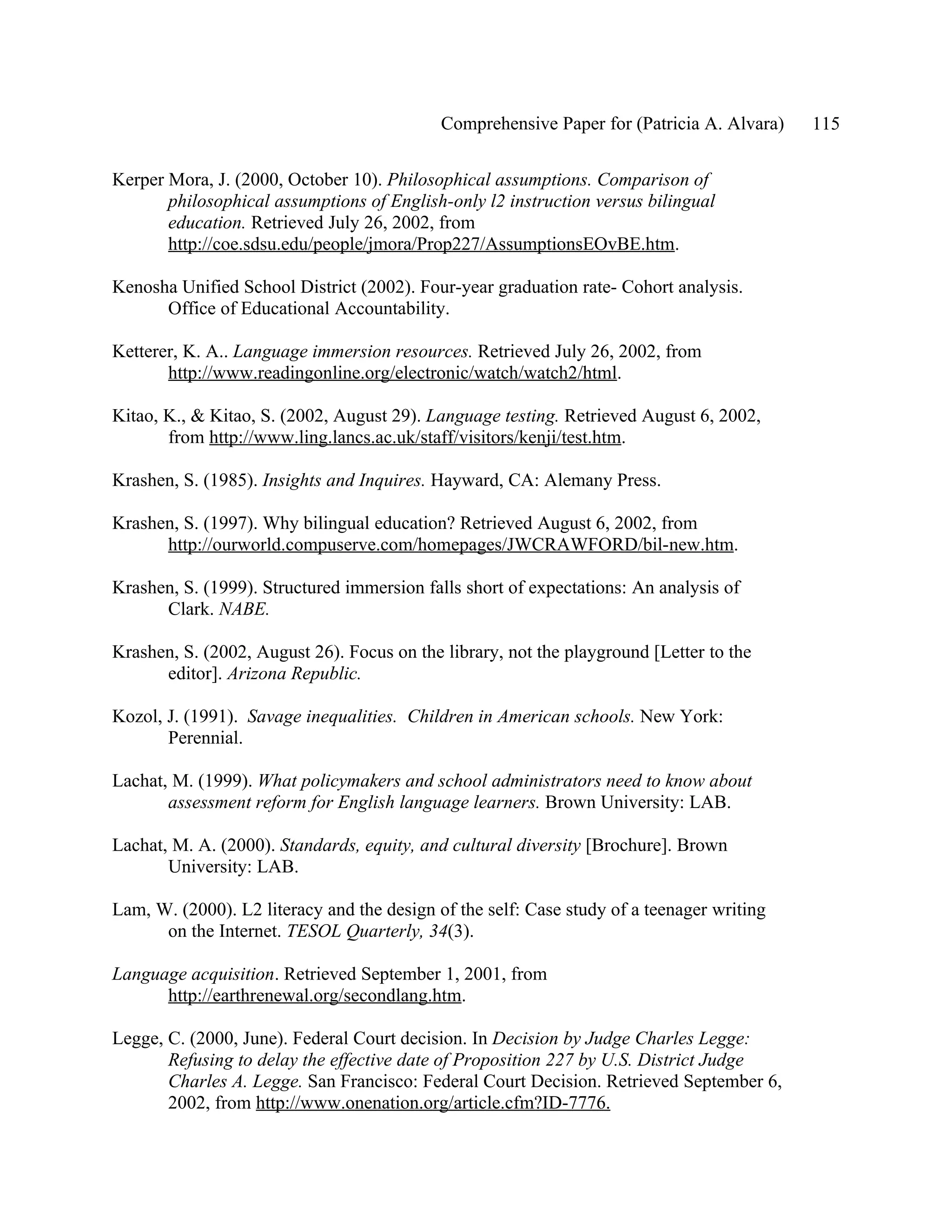 Comprehensive Paper for (Patricia A. Alvara)   115

Kerper Mora, J. (2000, October 10). Philosophical assumptions. Comparison of
       philosophical assumptions of English-only l2 instruction versus bilingual
       education. Retrieved July 26, 2002, from
       http://coe.sdsu.edu/people/jmora/Prop227/AssumptionsEOvBE.htm.

Kenosha Unified School District (2002). Four-year graduation rate- Cohort analysis.
      Office of Educational Accountability.

Ketterer, K. A.. Language immersion resources. Retrieved July 26, 2002, from
       http://www.readingonline.org/electronic/watch/watch2/html.

Kitao, K., & Kitao, S. (2002, August 29). Language testing. Retrieved August 6, 2002,
       from http://www.ling.lancs.ac.uk/staff/visitors/kenji/test.htm.

Krashen, S. (1985). Insights and Inquires. Hayward, CA: Alemany Press.

Krashen, S. (1997). Why bilingual education? Retrieved August 6, 2002, from
      http://ourworld.compuserve.com/homepages/JWCRAWFORD/bil-new.htm.

Krashen, S. (1999). Structured immersion falls short of expectations: An analysis of
      Clark. NABE.

Krashen, S. (2002, August 26). Focus on the library, not the playground [Letter to the
      editor]. Arizona Republic.

Kozol, J. (1991). Savage inequalities. Children in American schools. New York:
       Perennial.

Lachat, M. (1999). What policymakers and school administrators need to know about
       assessment reform for English language learners. Brown University: LAB.

Lachat, M. A. (2000). Standards, equity, and cultural diversity [Brochure]. Brown
       University: LAB.

Lam, W. (2000). L2 literacy and the design of the self: Case study of a teenager writing
      on the Internet. TESOL Quarterly, 34(3).

Language acquisition. Retrieved September 1, 2001, from
      http://earthrenewal.org/secondlang.htm.

Legge, C. (2000, June). Federal Court decision. In Decision by Judge Charles Legge:
       Refusing to delay the effective date of Proposition 227 by U.S. District Judge
       Charles A. Legge. San Francisco: Federal Court Decision. Retrieved September 6,
       2002, from http://www.onenation.org/article.cfm?ID-7776.
 