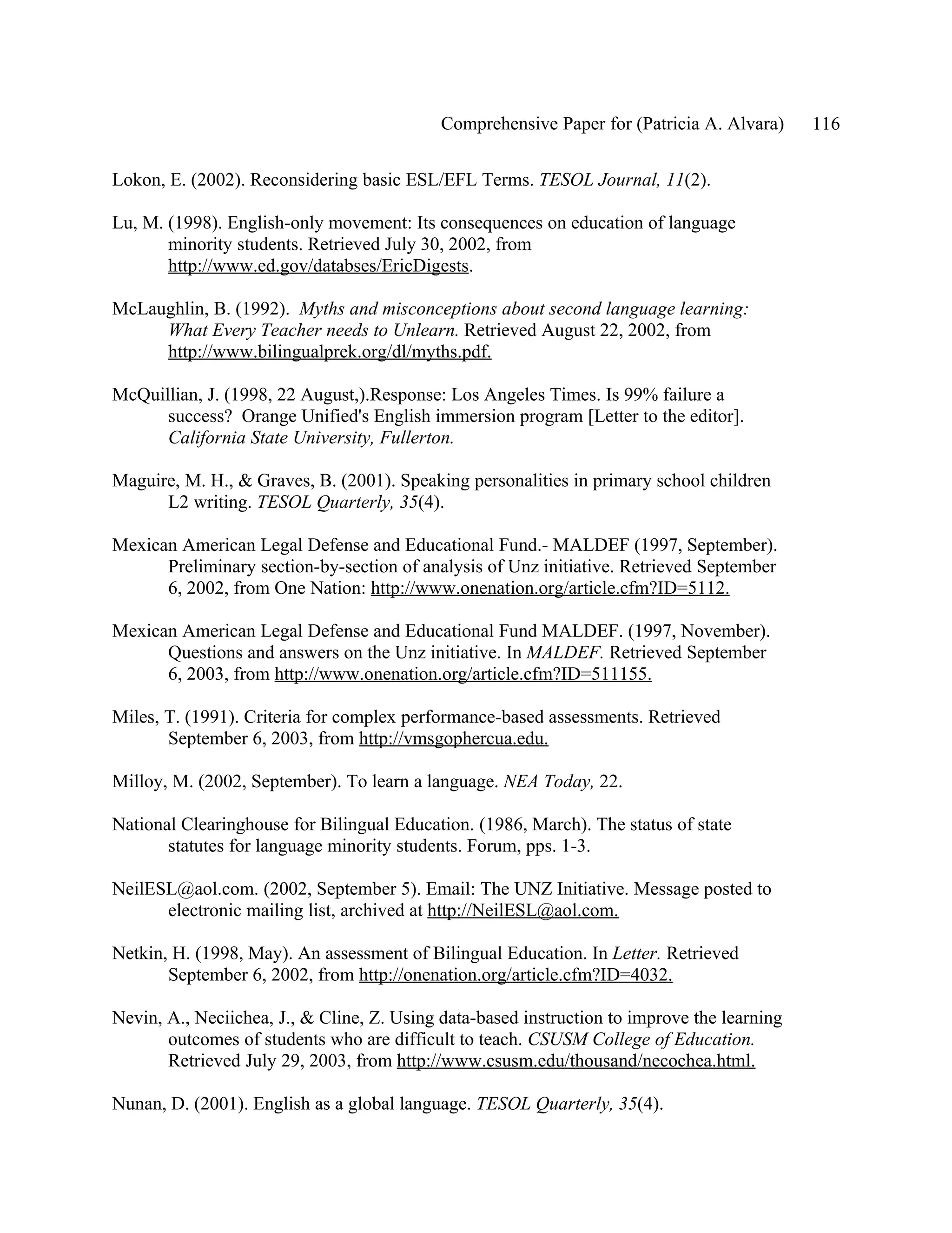 Comprehensive Paper for (Patricia A. Alvara)     116

Lokon, E. (2002). Reconsidering basic ESL/EFL Terms. TESOL Journal, 11(2).

Lu, M. (1998). English-only movement: Its consequences on education of language
       minority students. Retrieved July 30, 2002, from
       http://www.ed.gov/databses/EricDigests.

McLaughlin, B. (1992). Myths and misconceptions about second language learning:
     What Every Teacher needs to Unlearn. Retrieved August 22, 2002, from
     http://www.bilingualprek.org/dl/myths.pdf.

McQuillian, J. (1998, 22 August,).Response: Los Angeles Times. Is 99% failure a
      success? Orange Unified's English immersion program [Letter to the editor].
      California State University, Fullerton.

Maguire, M. H., & Graves, B. (2001). Speaking personalities in primary school children
      L2 writing. TESOL Quarterly, 35(4).

Mexican American Legal Defense and Educational Fund.- MALDEF (1997, September).
      Preliminary section-by-section of analysis of Unz initiative. Retrieved September
      6, 2002, from One Nation: http://www.onenation.org/article.cfm?ID=5112.

Mexican American Legal Defense and Educational Fund MALDEF. (1997, November).
      Questions and answers on the Unz initiative. In MALDEF. Retrieved September
      6, 2003, from http://www.onenation.org/article.cfm?ID=511155.

Miles, T. (1991). Criteria for complex performance-based assessments. Retrieved
       September 6, 2003, from http://vmsgophercua.edu.

Milloy, M. (2002, September). To learn a language. NEA Today, 22.

National Clearinghouse for Bilingual Education. (1986, March). The status of state
       statutes for language minority students. Forum, pps. 1-3.

NeilESL@aol.com. (2002, September 5). Email: The UNZ Initiative. Message posted to
      electronic mailing list, archived at http://NeilESL@aol.com.

Netkin, H. (1998, May). An assessment of Bilingual Education. In Letter. Retrieved
       September 6, 2002, from http://onenation.org/article.cfm?ID=4032.

Nevin, A., Neciichea, J., & Cline, Z. Using data-based instruction to improve the learning
       outcomes of students who are difficult to teach. CSUSM College of Education.
       Retrieved July 29, 2003, from http://www.csusm.edu/thousand/necochea.html.

Nunan, D. (2001). English as a global language. TESOL Quarterly, 35(4).
 