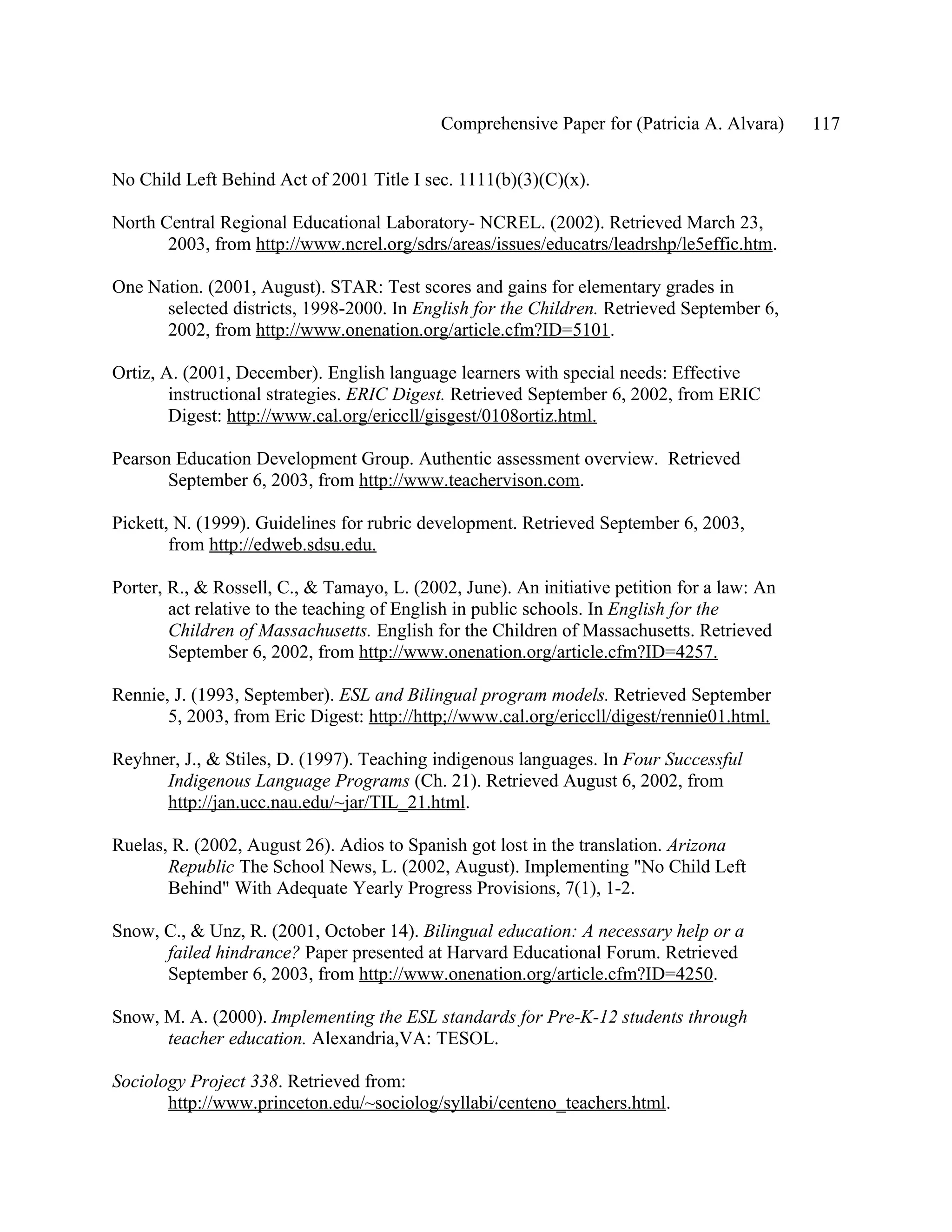 Comprehensive Paper for (Patricia A. Alvara)     117

No Child Left Behind Act of 2001 Title I sec. 1111(b)(3)(C)(x).

North Central Regional Educational Laboratory- NCREL. (2002). Retrieved March 23,
       2003, from http://www.ncrel.org/sdrs/areas/issues/educatrs/leadrshp/le5effic.htm.

One Nation. (2001, August). STAR: Test scores and gains for elementary grades in
      selected districts, 1998-2000. In English for the Children. Retrieved September 6,
      2002, from http://www.onenation.org/article.cfm?ID=5101.

Ortiz, A. (2001, December). English language learners with special needs: Effective
        instructional strategies. ERIC Digest. Retrieved September 6, 2002, from ERIC
        Digest: http://www.cal.org/ericcll/gisgest/0108ortiz.html.

Pearson Education Development Group. Authentic assessment overview. Retrieved
       September 6, 2003, from http://www.teachervison.com.

Pickett, N. (1999). Guidelines for rubric development. Retrieved September 6, 2003,
        from http://edweb.sdsu.edu.

Porter, R., & Rossell, C., & Tamayo, L. (2002, June). An initiative petition for a law: An
        act relative to the teaching of English in public schools. In English for the
        Children of Massachusetts. English for the Children of Massachusetts. Retrieved
        September 6, 2002, from http://www.onenation.org/article.cfm?ID=4257.

Rennie, J. (1993, September). ESL and Bilingual program models. Retrieved September
       5, 2003, from Eric Digest: http://http;//www.cal.org/ericcll/digest/rennie01.html.

Reyhner, J., & Stiles, D. (1997). Teaching indigenous languages. In Four Successful
      Indigenous Language Programs (Ch. 21). Retrieved August 6, 2002, from
      http://jan.ucc.nau.edu/~jar/TIL_21.html.

Ruelas, R. (2002, August 26). Adios to Spanish got lost in the translation. Arizona
       Republic The School News, L. (2002, August). Implementing "No Child Left
       Behind" With Adequate Yearly Progress Provisions, 7(1), 1-2.

Snow, C., & Unz, R. (2001, October 14). Bilingual education: A necessary help or a
      failed hindrance? Paper presented at Harvard Educational Forum. Retrieved
      September 6, 2003, from http://www.onenation.org/article.cfm?ID=4250.

Snow, M. A. (2000). Implementing the ESL standards for Pre-K-12 students through
      teacher education. Alexandria,VA: TESOL.

Sociology Project 338. Retrieved from:
       http://www.princeton.edu/~sociolog/syllabi/centeno_teachers.html.
 
