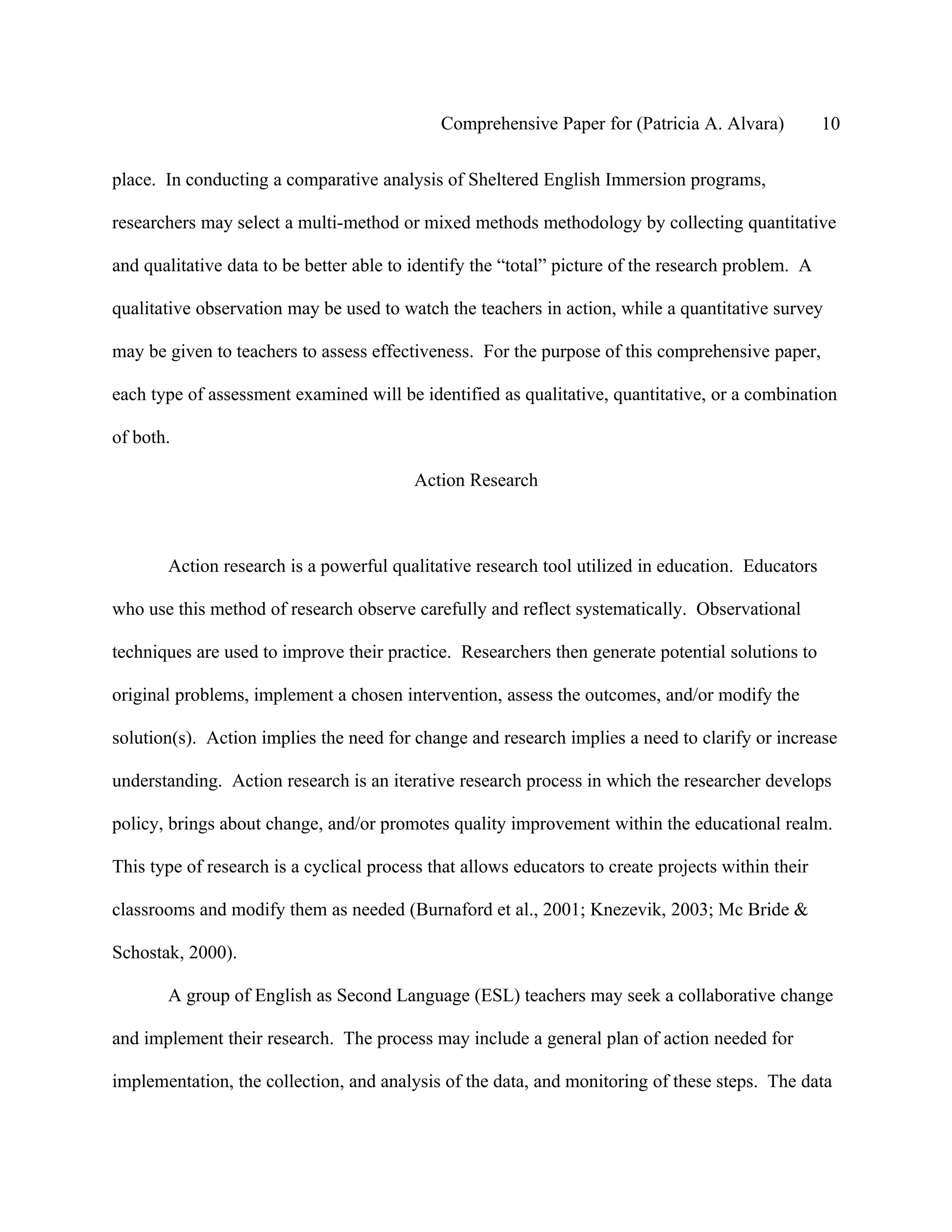 Comprehensive Paper for (Patricia A. Alvara)           10

place. In conducting a comparative analysis of Sheltered English Immersion programs,

researchers may select a multi-method or mixed methods methodology by collecting quantitative

and qualitative data to be better able to identify the “total” picture of the research problem. A

qualitative observation may be used to watch the teachers in action, while a quantitative survey

may be given to teachers to assess effectiveness. For the purpose of this comprehensive paper,

each type of assessment examined will be identified as qualitative, quantitative, or a combination

of both.

                                          Action Research



       Action research is a powerful qualitative research tool utilized in education. Educators

who use this method of research observe carefully and reflect systematically. Observational

techniques are used to improve their practice. Researchers then generate potential solutions to

original problems, implement a chosen intervention, assess the outcomes, and/or modify the

solution(s). Action implies the need for change and research implies a need to clarify or increase

understanding. Action research is an iterative research process in which the researcher develops

policy, brings about change, and/or promotes quality improvement within the educational realm.

This type of research is a cyclical process that allows educators to create projects within their

classrooms and modify them as needed (Burnaford et al., 2001; Knezevik, 2003; Mc Bride &

Schostak, 2000).

       A group of English as Second Language (ESL) teachers may seek a collaborative change

and implement their research. The process may include a general plan of action needed for

implementation, the collection, and analysis of the data, and monitoring of these steps. The data
 
