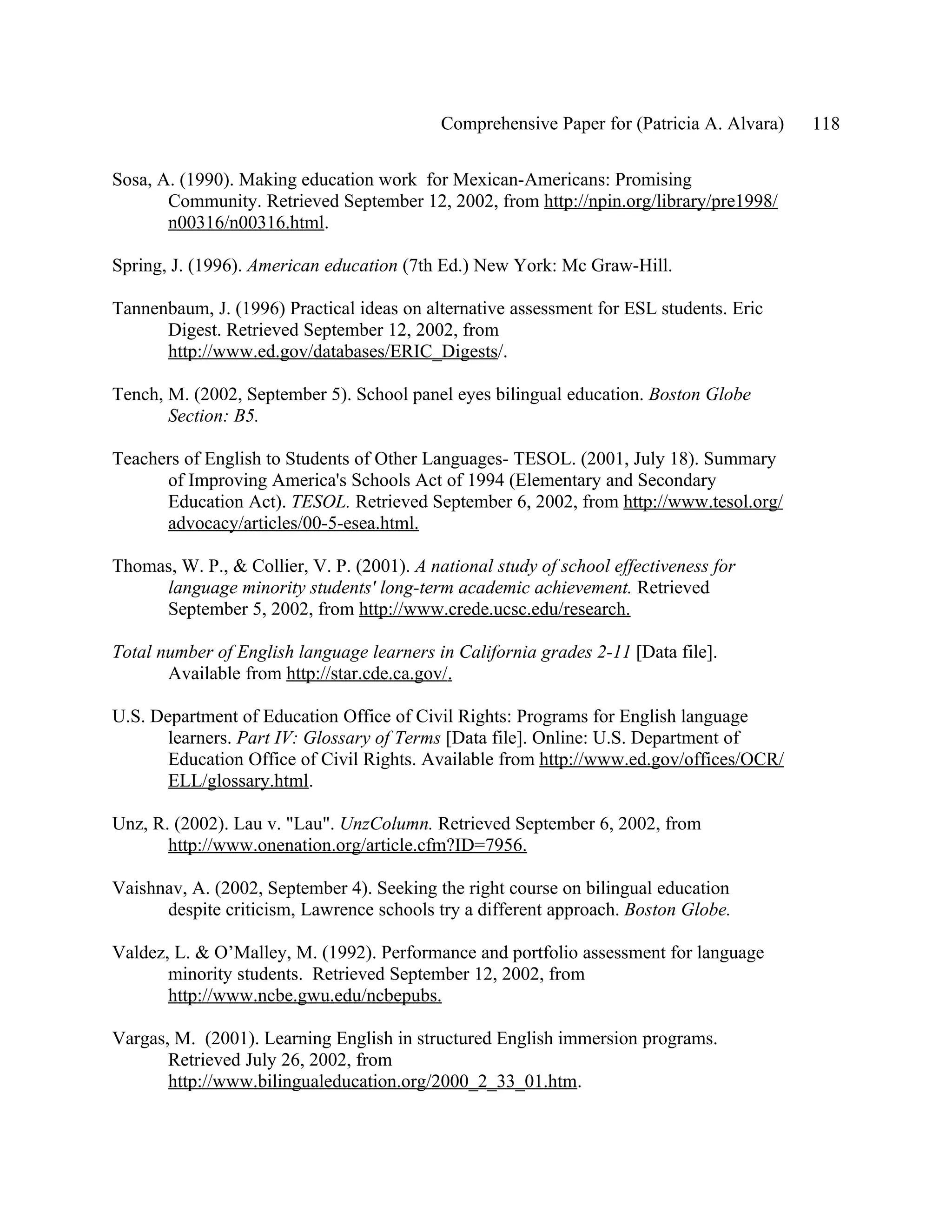 Comprehensive Paper for (Patricia A. Alvara)   118

Sosa, A. (1990). Making education work for Mexican-Americans: Promising
       Community. Retrieved September 12, 2002, from http://npin.org/library/pre1998/
       n00316/n00316.html.

Spring, J. (1996). American education (7th Ed.) New York: Mc Graw-Hill.

Tannenbaum, J. (1996) Practical ideas on alternative assessment for ESL students. Eric
      Digest. Retrieved September 12, 2002, from
      http://www.ed.gov/databases/ERIC_Digests/.

Tench, M. (2002, September 5). School panel eyes bilingual education. Boston Globe
       Section: B5.

Teachers of English to Students of Other Languages- TESOL. (2001, July 18). Summary
      of Improving America's Schools Act of 1994 (Elementary and Secondary
      Education Act). TESOL. Retrieved September 6, 2002, from http://www.tesol.org/
      advocacy/articles/00-5-esea.html.

Thomas, W. P., & Collier, V. P. (2001). A national study of school effectiveness for
     language minority students' long-term academic achievement. Retrieved
     September 5, 2002, from http://www.crede.ucsc.edu/research.

Total number of English language learners in California grades 2-11 [Data file].
       Available from http://star.cde.ca.gov/.

U.S. Department of Education Office of Civil Rights: Programs for English language
       learners. Part IV: Glossary of Terms [Data file]. Online: U.S. Department of
       Education Office of Civil Rights. Available from http://www.ed.gov/offices/OCR/
       ELL/glossary.html.

Unz, R. (2002). Lau v. "Lau". UnzColumn. Retrieved September 6, 2002, from
       http://www.onenation.org/article.cfm?ID=7956.

Vaishnav, A. (2002, September 4). Seeking the right course on bilingual education
      despite criticism, Lawrence schools try a different approach. Boston Globe.

Valdez, L. & O’Malley, M. (1992). Performance and portfolio assessment for language
       minority students. Retrieved September 12, 2002, from
       http://www.ncbe.gwu.edu/ncbepubs.

Vargas, M. (2001). Learning English in structured English immersion programs.
       Retrieved July 26, 2002, from
       http://www.bilingualeducation.org/2000_2_33_01.htm.
 