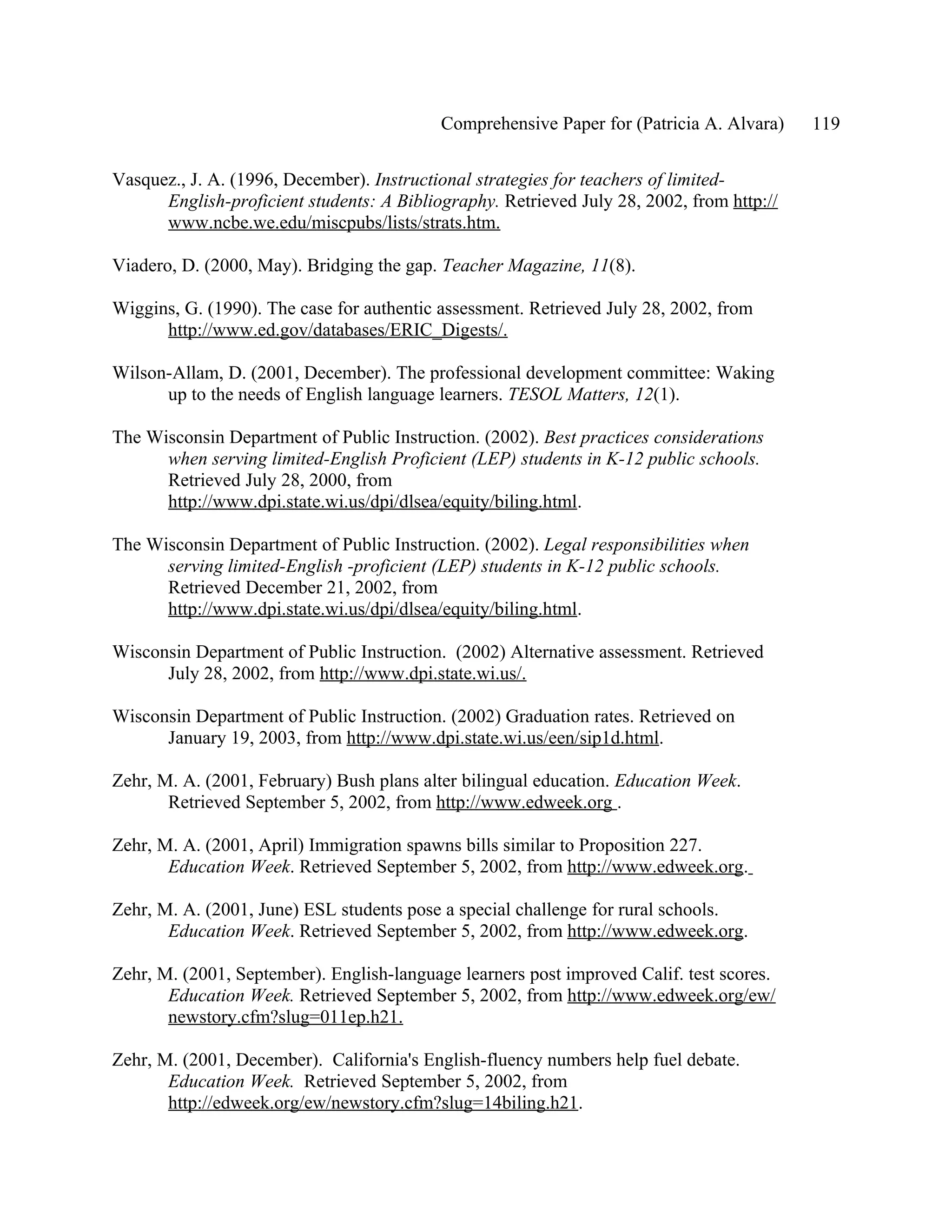 Comprehensive Paper for (Patricia A. Alvara)    119

Vasquez., J. A. (1996, December). Instructional strategies for teachers of limited-
      English-proficient students: A Bibliography. Retrieved July 28, 2002, from http://
      www.ncbe.we.edu/miscpubs/lists/strats.htm.

Viadero, D. (2000, May). Bridging the gap. Teacher Magazine, 11(8).

Wiggins, G. (1990). The case for authentic assessment. Retrieved July 28, 2002, from
      http://www.ed.gov/databases/ERIC_Digests/.

Wilson-Allam, D. (2001, December). The professional development committee: Waking
      up to the needs of English language learners. TESOL Matters, 12(1).

The Wisconsin Department of Public Instruction. (2002). Best practices considerations
      when serving limited-English Proficient (LEP) students in K-12 public schools.
      Retrieved July 28, 2000, from
      http://www.dpi.state.wi.us/dpi/dlsea/equity/biling.html.

The Wisconsin Department of Public Instruction. (2002). Legal responsibilities when
      serving limited-English -proficient (LEP) students in K-12 public schools.
      Retrieved December 21, 2002, from
      http://www.dpi.state.wi.us/dpi/dlsea/equity/biling.html.

Wisconsin Department of Public Instruction. (2002) Alternative assessment. Retrieved
      July 28, 2002, from http://www.dpi.state.wi.us/.

Wisconsin Department of Public Instruction. (2002) Graduation rates. Retrieved on
      January 19, 2003, from http://www.dpi.state.wi.us/een/sip1d.html.

Zehr, M. A. (2001, February) Bush plans alter bilingual education. Education Week.
       Retrieved September 5, 2002, from http://www.edweek.org .

Zehr, M. A. (2001, April) Immigration spawns bills similar to Proposition 227.
       Education Week. Retrieved September 5, 2002, from http://www.edweek.org.

Zehr, M. A. (2001, June) ESL students pose a special challenge for rural schools.
       Education Week. Retrieved September 5, 2002, from http://www.edweek.org.

Zehr, M. (2001, September). English-language learners post improved Calif. test scores.
       Education Week. Retrieved September 5, 2002, from http://www.edweek.org/ew/
       newstory.cfm?slug=011ep.h21.

Zehr, M. (2001, December). California's English-fluency numbers help fuel debate.
       Education Week. Retrieved September 5, 2002, from
       http://edweek.org/ew/newstory.cfm?slug=14biling.h21.
 
