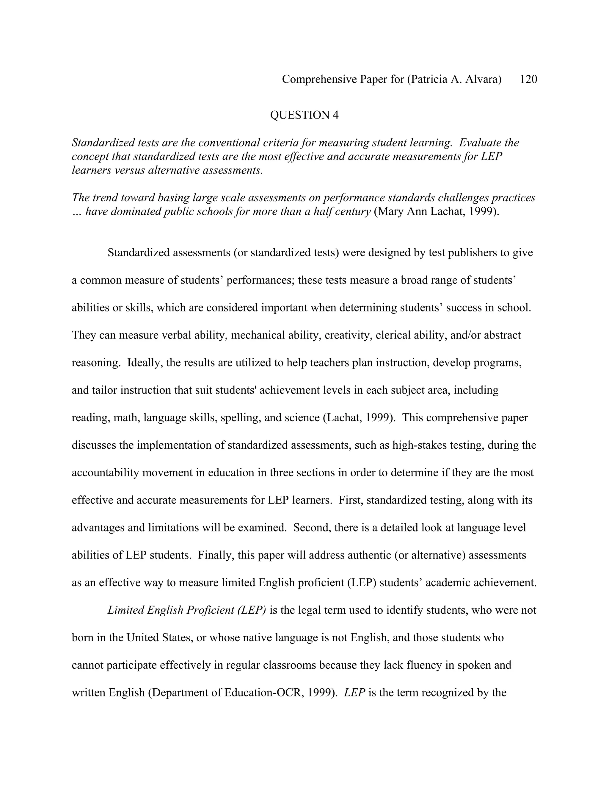 Comprehensive Paper for (Patricia A. Alvara)        120

                                           QUESTION 4

Standardized tests are the conventional criteria for measuring student learning. Evaluate the
concept that standardized tests are the most effective and accurate measurements for LEP
learners versus alternative assessments.

The trend toward basing large scale assessments on performance standards challenges practices
… have dominated public schools for more than a half century (Mary Ann Lachat, 1999).


       Standardized assessments (or standardized tests) were designed by test publishers to give

a common measure of students’ performances; these tests measure a broad range of students’

abilities or skills, which are considered important when determining students’ success in school.

They can measure verbal ability, mechanical ability, creativity, clerical ability, and/or abstract

reasoning. Ideally, the results are utilized to help teachers plan instruction, develop programs,

and tailor instruction that suit students' achievement levels in each subject area, including

reading, math, language skills, spelling, and science (Lachat, 1999). This comprehensive paper

discusses the implementation of standardized assessments, such as high-stakes testing, during the

accountability movement in education in three sections in order to determine if they are the most

effective and accurate measurements for LEP learners. First, standardized testing, along with its

advantages and limitations will be examined. Second, there is a detailed look at language level

abilities of LEP students. Finally, this paper will address authentic (or alternative) assessments

as an effective way to measure limited English proficient (LEP) students’ academic achievement.

       Limited English Proficient (LEP) is the legal term used to identify students, who were not

born in the United States, or whose native language is not English, and those students who

cannot participate effectively in regular classrooms because they lack fluency in spoken and

written English (Department of Education-OCR, 1999). LEP is the term recognized by the
 