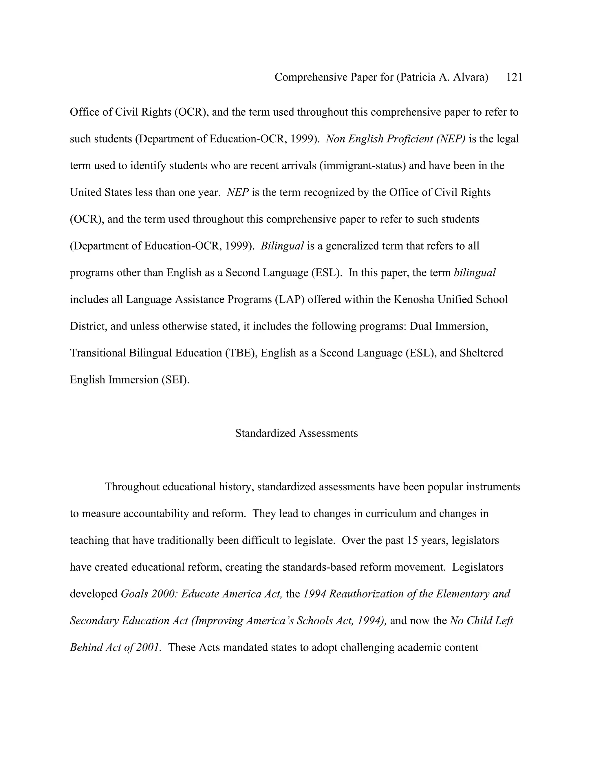 Comprehensive Paper for (Patricia A. Alvara)          121

Office of Civil Rights (OCR), and the term used throughout this comprehensive paper to refer to

such students (Department of Education-OCR, 1999). Non English Proficient (NEP) is the legal

term used to identify students who are recent arrivals (immigrant-status) and have been in the

United States less than one year. NEP is the term recognized by the Office of Civil Rights

(OCR), and the term used throughout this comprehensive paper to refer to such students

(Department of Education-OCR, 1999). Bilingual is a generalized term that refers to all

programs other than English as a Second Language (ESL). In this paper, the term bilingual

includes all Language Assistance Programs (LAP) offered within the Kenosha Unified School

District, and unless otherwise stated, it includes the following programs: Dual Immersion,

Transitional Bilingual Education (TBE), English as a Second Language (ESL), and Sheltered

English Immersion (SEI).



                                     Standardized Assessments



       Throughout educational history, standardized assessments have been popular instruments

to measure accountability and reform. They lead to changes in curriculum and changes in

teaching that have traditionally been difficult to legislate. Over the past 15 years, legislators

have created educational reform, creating the standards-based reform movement. Legislators

developed Goals 2000: Educate America Act, the 1994 Reauthorization of the Elementary and

Secondary Education Act (Improving America’s Schools Act, 1994), and now the No Child Left

Behind Act of 2001. These Acts mandated states to adopt challenging academic content
 