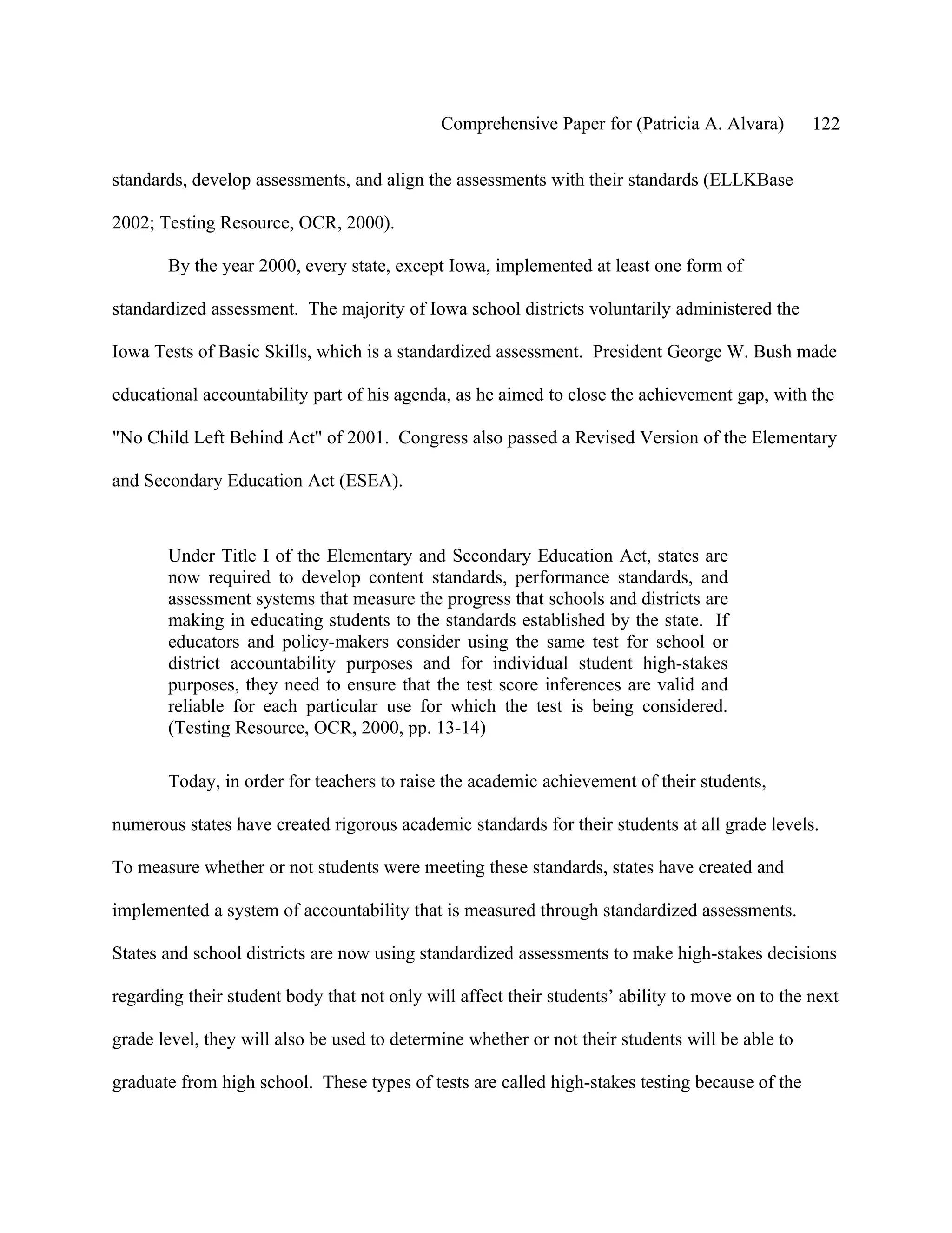 Comprehensive Paper for (Patricia A. Alvara)        122

standards, develop assessments, and align the assessments with their standards (ELLKBase

2002; Testing Resource, OCR, 2000).

       By the year 2000, every state, except Iowa, implemented at least one form of

standardized assessment. The majority of Iowa school districts voluntarily administered the

Iowa Tests of Basic Skills, which is a standardized assessment. President George W. Bush made

educational accountability part of his agenda, as he aimed to close the achievement gap, with the

"No Child Left Behind Act" of 2001. Congress also passed a Revised Version of the Elementary

and Secondary Education Act (ESEA).



       Under Title I of the Elementary and Secondary Education Act, states are
       now required to develop content standards, performance standards, and
       assessment systems that measure the progress that schools and districts are
       making in educating students to the standards established by the state. If
       educators and policy-makers consider using the same test for school or
       district accountability purposes and for individual student high-stakes
       purposes, they need to ensure that the test score inferences are valid and
       reliable for each particular use for which the test is being considered.
       (Testing Resource, OCR, 2000, pp. 13-14)

       Today, in order for teachers to raise the academic achievement of their students,

numerous states have created rigorous academic standards for their students at all grade levels.

To measure whether or not students were meeting these standards, states have created and

implemented a system of accountability that is measured through standardized assessments.

States and school districts are now using standardized assessments to make high-stakes decisions

regarding their student body that not only will affect their students’ ability to move on to the next

grade level, they will also be used to determine whether or not their students will be able to

graduate from high school. These types of tests are called high-stakes testing because of the
 
