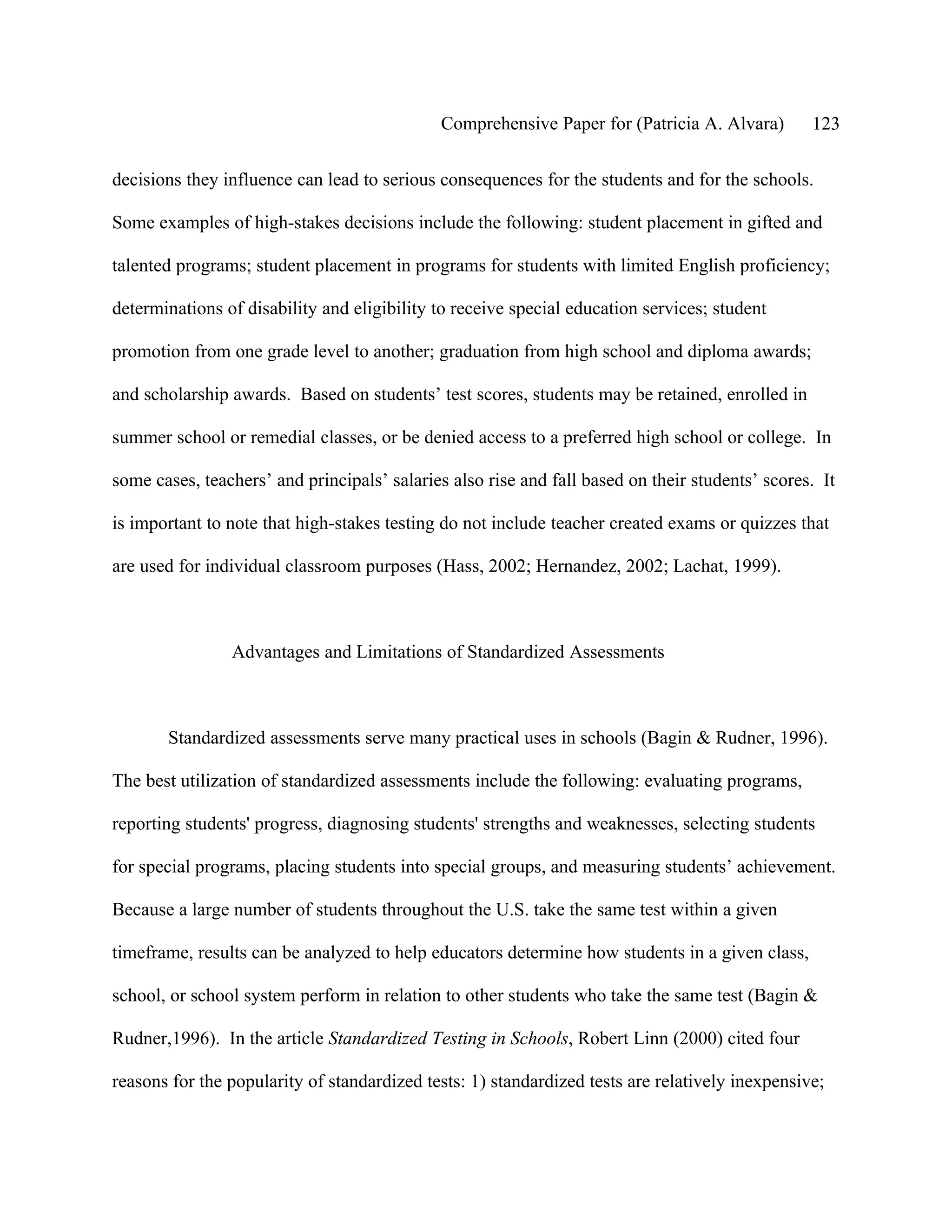 Comprehensive Paper for (Patricia A. Alvara)        123

decisions they influence can lead to serious consequences for the students and for the schools.

Some examples of high-stakes decisions include the following: student placement in gifted and

talented programs; student placement in programs for students with limited English proficiency;

determinations of disability and eligibility to receive special education services; student

promotion from one grade level to another; graduation from high school and diploma awards;

and scholarship awards. Based on students’ test scores, students may be retained, enrolled in

summer school or remedial classes, or be denied access to a preferred high school or college. In

some cases, teachers’ and principals’ salaries also rise and fall based on their students’ scores. It

is important to note that high-stakes testing do not include teacher created exams or quizzes that

are used for individual classroom purposes (Hass, 2002; Hernandez, 2002; Lachat, 1999).



                Advantages and Limitations of Standardized Assessments



       Standardized assessments serve many practical uses in schools (Bagin & Rudner, 1996).

The best utilization of standardized assessments include the following: evaluating programs,

reporting students' progress, diagnosing students' strengths and weaknesses, selecting students

for special programs, placing students into special groups, and measuring students’ achievement.

Because a large number of students throughout the U.S. take the same test within a given

timeframe, results can be analyzed to help educators determine how students in a given class,

school, or school system perform in relation to other students who take the same test (Bagin &

Rudner,1996). In the article Standardized Testing in Schools, Robert Linn (2000) cited four

reasons for the popularity of standardized tests: 1) standardized tests are relatively inexpensive;
 