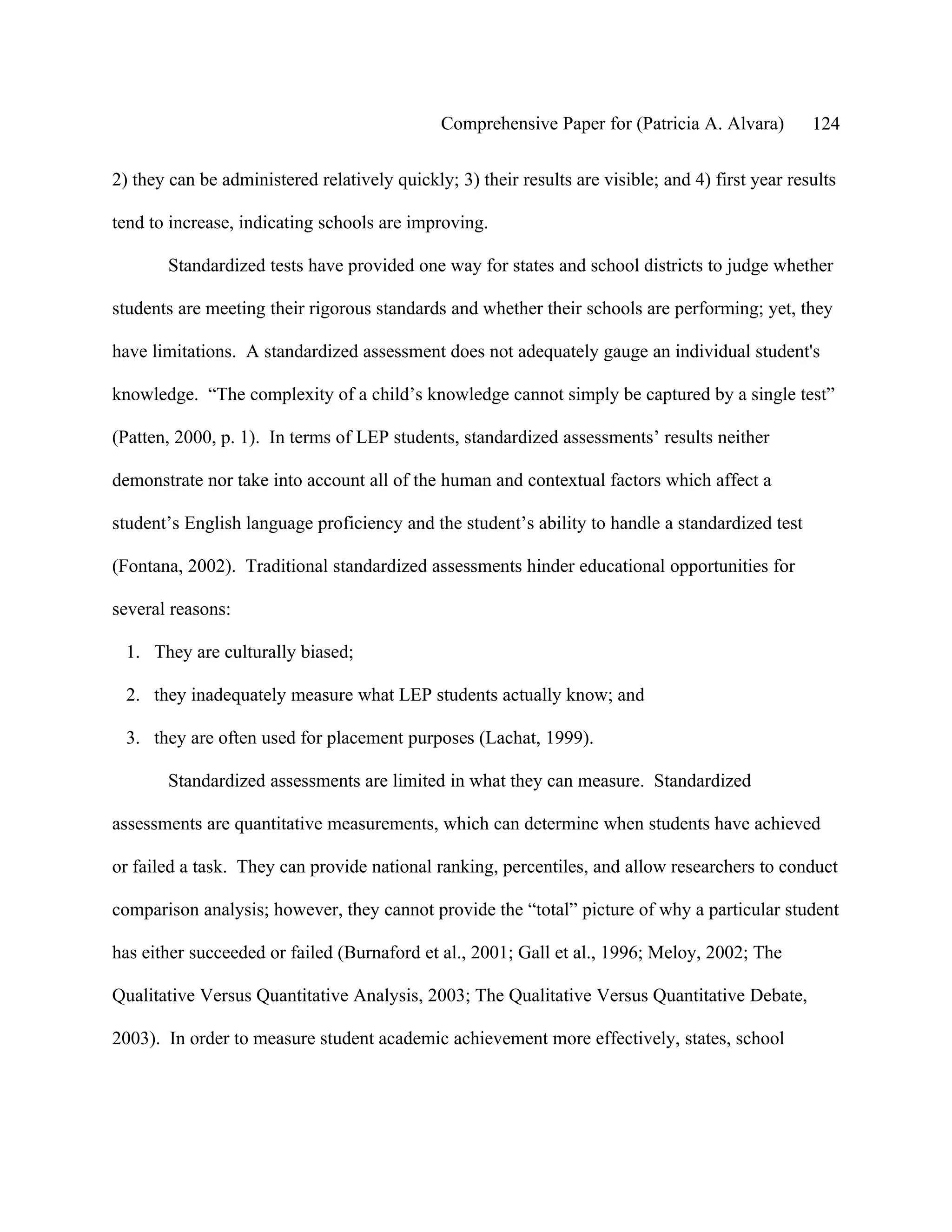 Comprehensive Paper for (Patricia A. Alvara)         124

2) they can be administered relatively quickly; 3) their results are visible; and 4) first year results

tend to increase, indicating schools are improving.

       Standardized tests have provided one way for states and school districts to judge whether

students are meeting their rigorous standards and whether their schools are performing; yet, they

have limitations. A standardized assessment does not adequately gauge an individual student's

knowledge. “The complexity of a child’s knowledge cannot simply be captured by a single test”

(Patten, 2000, p. 1). In terms of LEP students, standardized assessments’ results neither

demonstrate nor take into account all of the human and contextual factors which affect a

student’s English language proficiency and the student’s ability to handle a standardized test

(Fontana, 2002). Traditional standardized assessments hinder educational opportunities for

several reasons:

 1. They are culturally biased;

 2. they inadequately measure what LEP students actually know; and

 3. they are often used for placement purposes (Lachat, 1999).

       Standardized assessments are limited in what they can measure. Standardized

assessments are quantitative measurements, which can determine when students have achieved

or failed a task. They can provide national ranking, percentiles, and allow researchers to conduct

comparison analysis; however, they cannot provide the “total” picture of why a particular student

has either succeeded or failed (Burnaford et al., 2001; Gall et al., 1996; Meloy, 2002; The

Qualitative Versus Quantitative Analysis, 2003; The Qualitative Versus Quantitative Debate,

2003). In order to measure student academic achievement more effectively, states, school
 