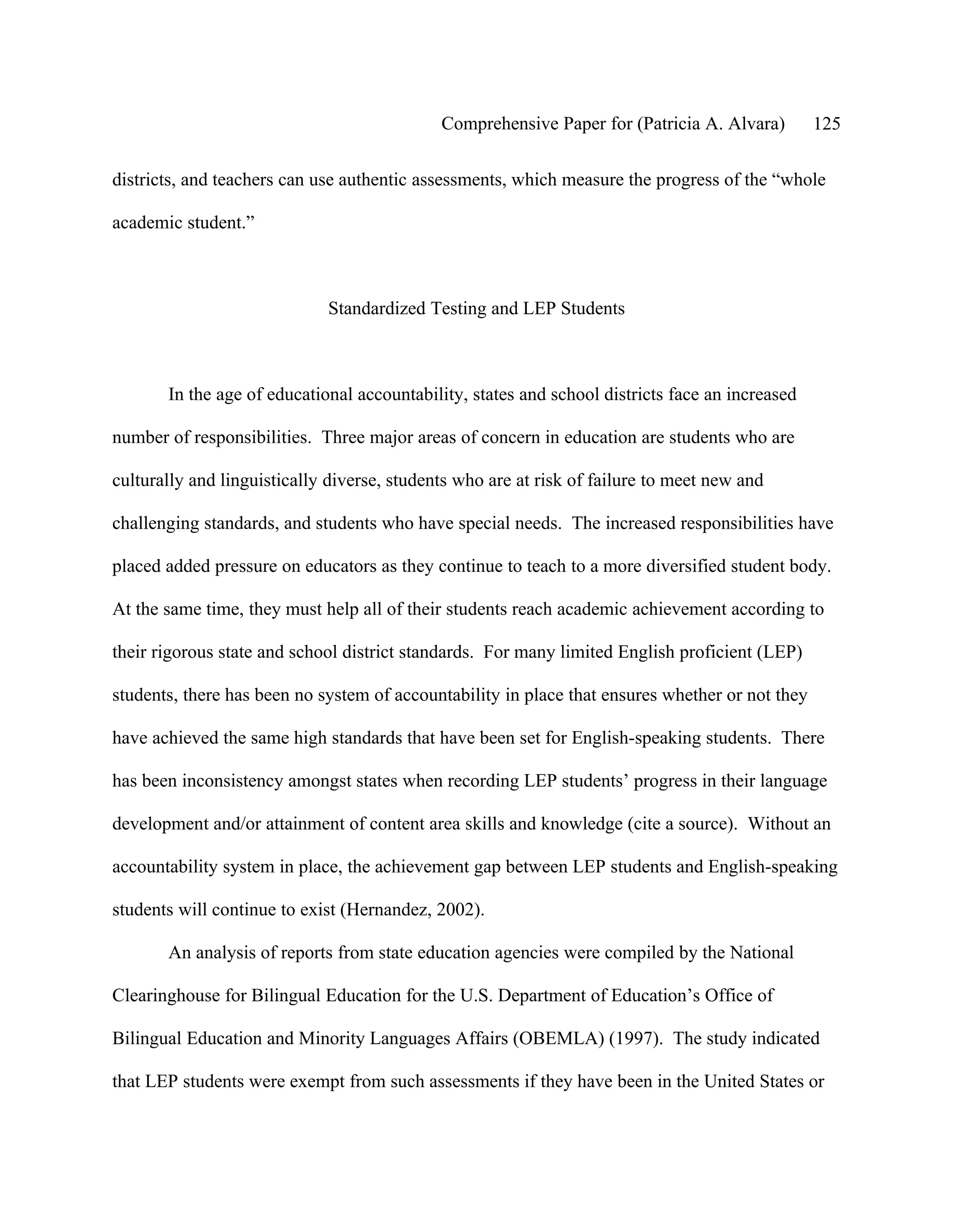 Comprehensive Paper for (Patricia A. Alvara)        125

districts, and teachers can use authentic assessments, which measure the progress of the “whole

academic student.”



                             Standardized Testing and LEP Students



       In the age of educational accountability, states and school districts face an increased

number of responsibilities. Three major areas of concern in education are students who are

culturally and linguistically diverse, students who are at risk of failure to meet new and

challenging standards, and students who have special needs. The increased responsibilities have

placed added pressure on educators as they continue to teach to a more diversified student body.

At the same time, they must help all of their students reach academic achievement according to

their rigorous state and school district standards. For many limited English proficient (LEP)

students, there has been no system of accountability in place that ensures whether or not they

have achieved the same high standards that have been set for English-speaking students. There

has been inconsistency amongst states when recording LEP students’ progress in their language

development and/or attainment of content area skills and knowledge (cite a source). Without an

accountability system in place, the achievement gap between LEP students and English-speaking

students will continue to exist (Hernandez, 2002).

       An analysis of reports from state education agencies were compiled by the National

Clearinghouse for Bilingual Education for the U.S. Department of Education’s Office of

Bilingual Education and Minority Languages Affairs (OBEMLA) (1997). The study indicated

that LEP students were exempt from such assessments if they have been in the United States or
 