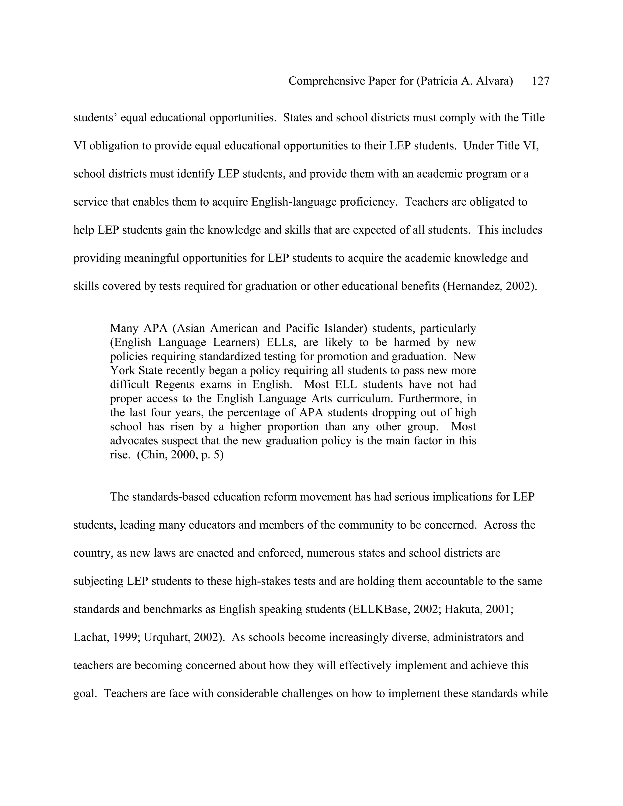 Comprehensive Paper for (Patricia A. Alvara)       127

students’ equal educational opportunities. States and school districts must comply with the Title

VI obligation to provide equal educational opportunities to their LEP students. Under Title VI,

school districts must identify LEP students, and provide them with an academic program or a

service that enables them to acquire English-language proficiency. Teachers are obligated to

help LEP students gain the knowledge and skills that are expected of all students. This includes

providing meaningful opportunities for LEP students to acquire the academic knowledge and

skills covered by tests required for graduation or other educational benefits (Hernandez, 2002).


       Many APA (Asian American and Pacific Islander) students, particularly
       (English Language Learners) ELLs, are likely to be harmed by new
       policies requiring standardized testing for promotion and graduation. New
       York State recently began a policy requiring all students to pass new more
       difficult Regents exams in English. Most ELL students have not had
       proper access to the English Language Arts curriculum. Furthermore, in
       the last four years, the percentage of APA students dropping out of high
       school has risen by a higher proportion than any other group. Most
       advocates suspect that the new graduation policy is the main factor in this
       rise. (Chin, 2000, p. 5)


       The standards-based education reform movement has had serious implications for LEP

students, leading many educators and members of the community to be concerned. Across the

country, as new laws are enacted and enforced, numerous states and school districts are

subjecting LEP students to these high-stakes tests and are holding them accountable to the same

standards and benchmarks as English speaking students (ELLKBase, 2002; Hakuta, 2001;

Lachat, 1999; Urquhart, 2002). As schools become increasingly diverse, administrators and

teachers are becoming concerned about how they will effectively implement and achieve this

goal. Teachers are face with considerable challenges on how to implement these standards while
 