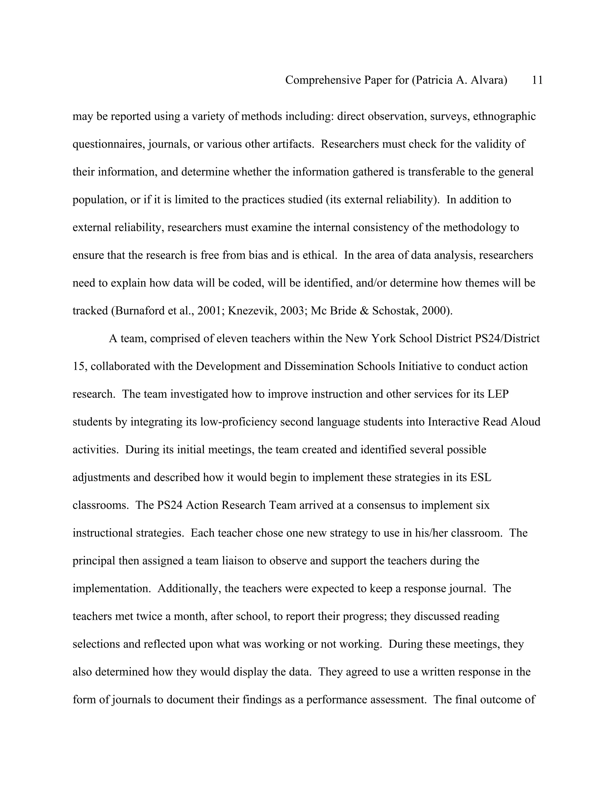 Comprehensive Paper for (Patricia A. Alvara)          11

may be reported using a variety of methods including: direct observation, surveys, ethnographic

questionnaires, journals, or various other artifacts. Researchers must check for the validity of

their information, and determine whether the information gathered is transferable to the general

population, or if it is limited to the practices studied (its external reliability). In addition to

external reliability, researchers must examine the internal consistency of the methodology to

ensure that the research is free from bias and is ethical. In the area of data analysis, researchers

need to explain how data will be coded, will be identified, and/or determine how themes will be

tracked (Burnaford et al., 2001; Knezevik, 2003; Mc Bride & Schostak, 2000).

        A team, comprised of eleven teachers within the New York School District PS24/District

15, collaborated with the Development and Dissemination Schools Initiative to conduct action

research. The team investigated how to improve instruction and other services for its LEP

students by integrating its low-proficiency second language students into Interactive Read Aloud

activities. During its initial meetings, the team created and identified several possible

adjustments and described how it would begin to implement these strategies in its ESL

classrooms. The PS24 Action Research Team arrived at a consensus to implement six

instructional strategies. Each teacher chose one new strategy to use in his/her classroom. The

principal then assigned a team liaison to observe and support the teachers during the

implementation. Additionally, the teachers were expected to keep a response journal. The

teachers met twice a month, after school, to report their progress; they discussed reading

selections and reflected upon what was working or not working. During these meetings, they

also determined how they would display the data. They agreed to use a written response in the

form of journals to document their findings as a performance assessment. The final outcome of
 
