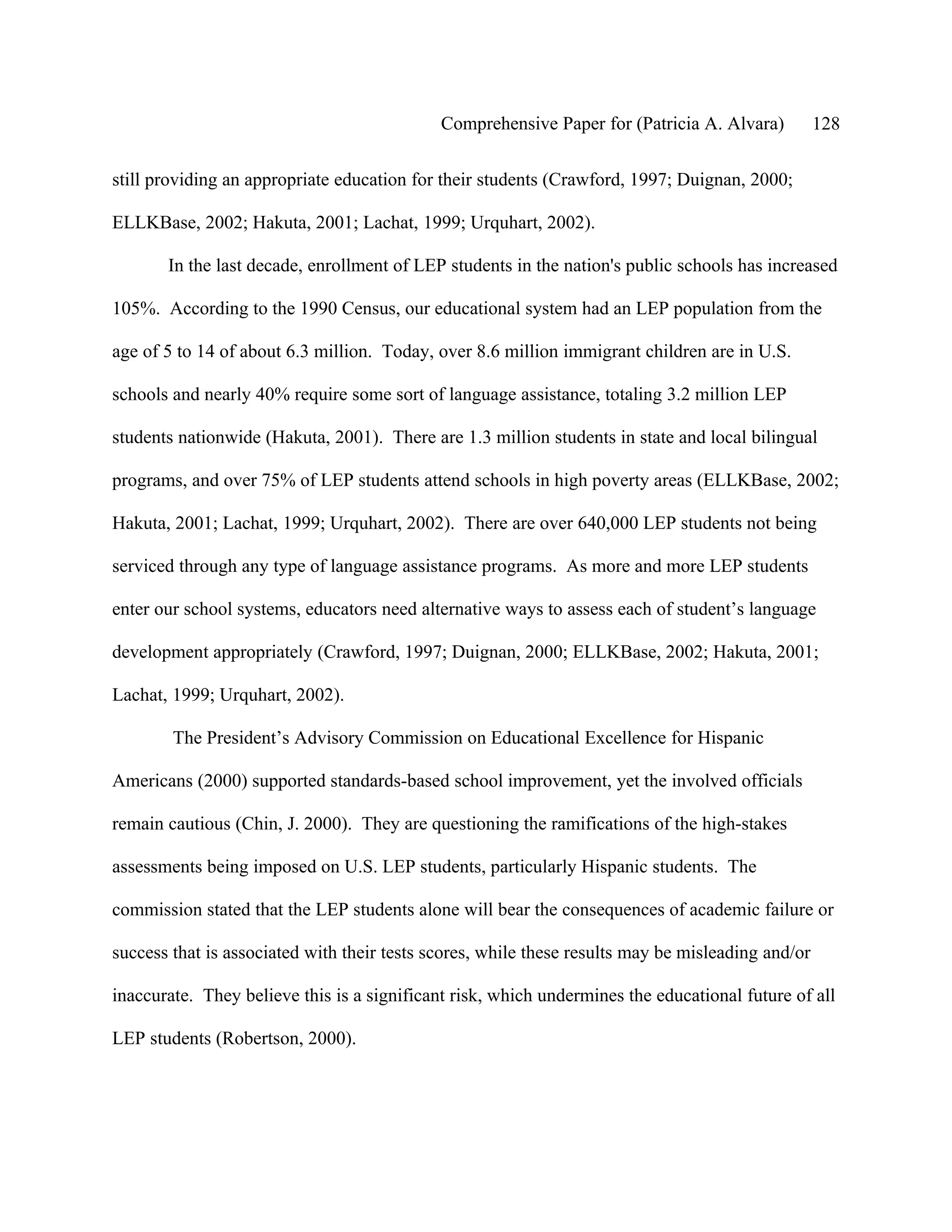 Comprehensive Paper for (Patricia A. Alvara)          128

still providing an appropriate education for their students (Crawford, 1997; Duignan, 2000;

ELLKBase, 2002; Hakuta, 2001; Lachat, 1999; Urquhart, 2002).

       In the last decade, enrollment of LEP students in the nation's public schools has increased

105%. According to the 1990 Census, our educational system had an LEP population from the

age of 5 to 14 of about 6.3 million. Today, over 8.6 million immigrant children are in U.S.

schools and nearly 40% require some sort of language assistance, totaling 3.2 million LEP

students nationwide (Hakuta, 2001). There are 1.3 million students in state and local bilingual

programs, and over 75% of LEP students attend schools in high poverty areas (ELLKBase, 2002;

Hakuta, 2001; Lachat, 1999; Urquhart, 2002). There are over 640,000 LEP students not being

serviced through any type of language assistance programs. As more and more LEP students

enter our school systems, educators need alternative ways to assess each of student’s language

development appropriately (Crawford, 1997; Duignan, 2000; ELLKBase, 2002; Hakuta, 2001;

Lachat, 1999; Urquhart, 2002).

        The President’s Advisory Commission on Educational Excellence for Hispanic

Americans (2000) supported standards-based school improvement, yet the involved officials

remain cautious (Chin, J. 2000). They are questioning the ramifications of the high-stakes

assessments being imposed on U.S. LEP students, particularly Hispanic students. The

commission stated that the LEP students alone will bear the consequences of academic failure or

success that is associated with their tests scores, while these results may be misleading and/or

inaccurate. They believe this is a significant risk, which undermines the educational future of all

LEP students (Robertson, 2000).
 