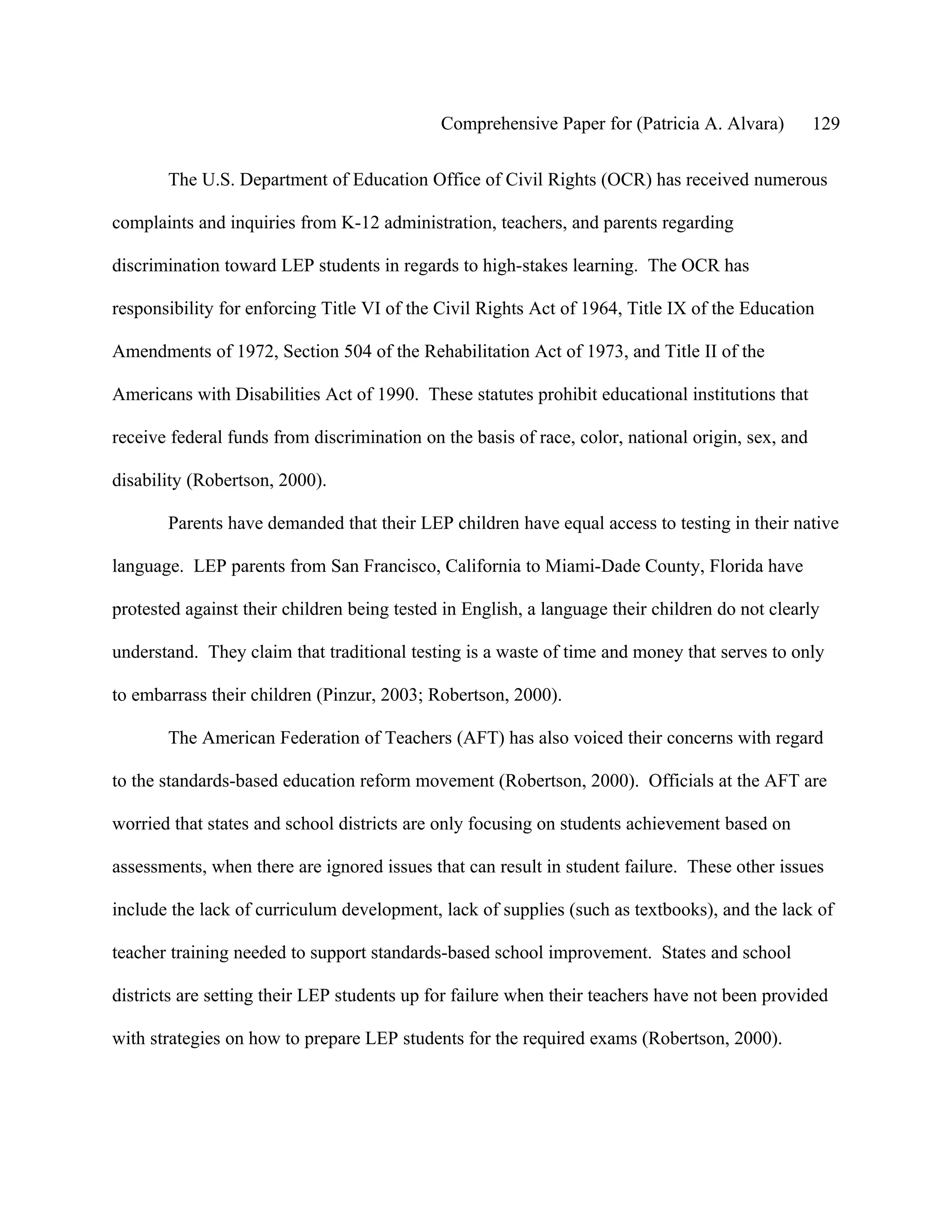 Comprehensive Paper for (Patricia A. Alvara)          129

       The U.S. Department of Education Office of Civil Rights (OCR) has received numerous

complaints and inquiries from K-12 administration, teachers, and parents regarding

discrimination toward LEP students in regards to high-stakes learning. The OCR has

responsibility for enforcing Title VI of the Civil Rights Act of 1964, Title IX of the Education

Amendments of 1972, Section 504 of the Rehabilitation Act of 1973, and Title II of the

Americans with Disabilities Act of 1990. These statutes prohibit educational institutions that

receive federal funds from discrimination on the basis of race, color, national origin, sex, and

disability (Robertson, 2000).

       Parents have demanded that their LEP children have equal access to testing in their native

language. LEP parents from San Francisco, California to Miami-Dade County, Florida have

protested against their children being tested in English, a language their children do not clearly

understand. They claim that traditional testing is a waste of time and money that serves to only

to embarrass their children (Pinzur, 2003; Robertson, 2000).

       The American Federation of Teachers (AFT) has also voiced their concerns with regard

to the standards-based education reform movement (Robertson, 2000). Officials at the AFT are

worried that states and school districts are only focusing on students achievement based on

assessments, when there are ignored issues that can result in student failure. These other issues

include the lack of curriculum development, lack of supplies (such as textbooks), and the lack of

teacher training needed to support standards-based school improvement. States and school

districts are setting their LEP students up for failure when their teachers have not been provided

with strategies on how to prepare LEP students for the required exams (Robertson, 2000).
 