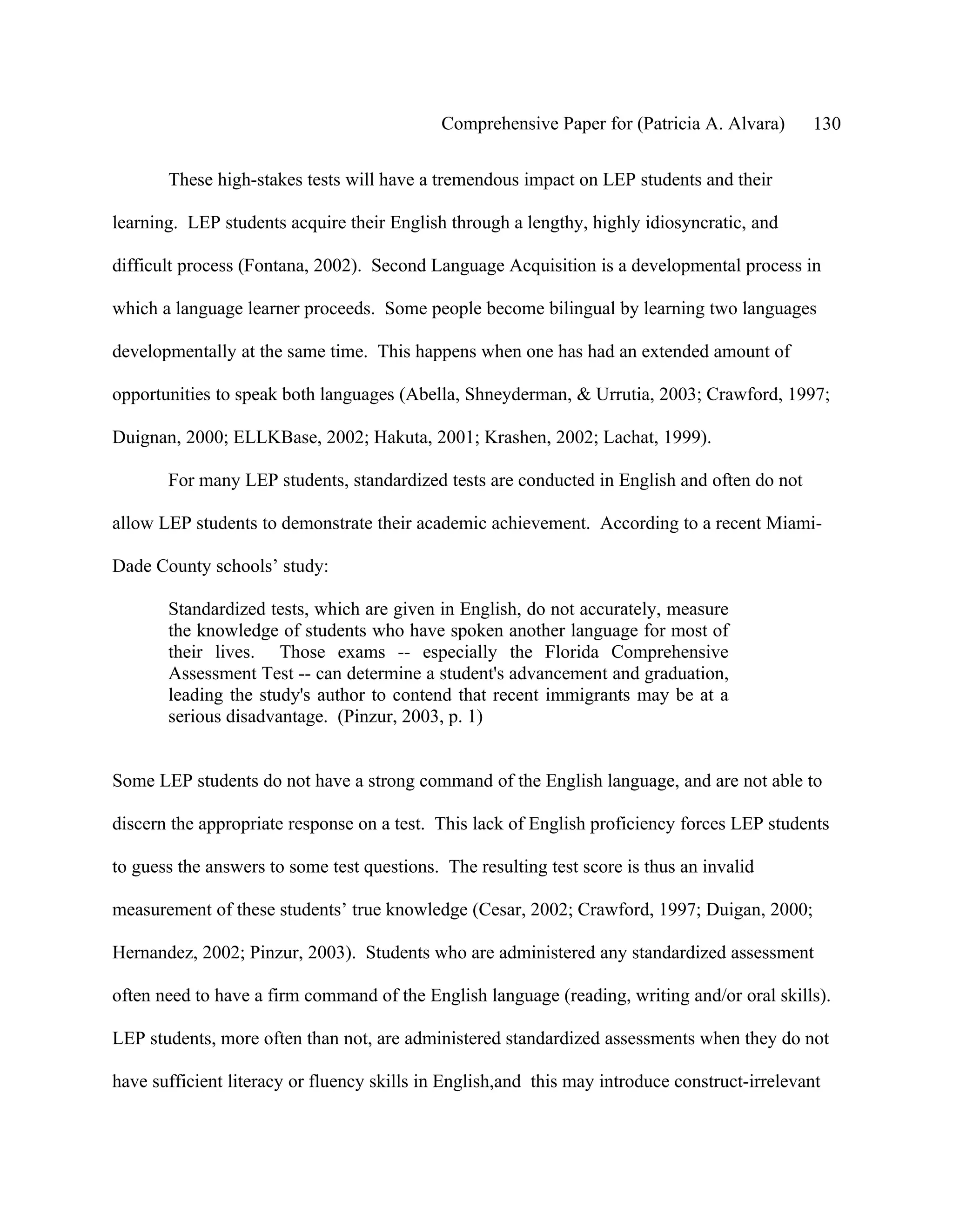 Comprehensive Paper for (Patricia A. Alvara)      130

       These high-stakes tests will have a tremendous impact on LEP students and their

learning. LEP students acquire their English through a lengthy, highly idiosyncratic, and

difficult process (Fontana, 2002). Second Language Acquisition is a developmental process in

which a language learner proceeds. Some people become bilingual by learning two languages

developmentally at the same time. This happens when one has had an extended amount of

opportunities to speak both languages (Abella, Shneyderman, & Urrutia, 2003; Crawford, 1997;

Duignan, 2000; ELLKBase, 2002; Hakuta, 2001; Krashen, 2002; Lachat, 1999).

       For many LEP students, standardized tests are conducted in English and often do not

allow LEP students to demonstrate their academic achievement. According to a recent Miami-

Dade County schools’ study:

       Standardized tests, which are given in English, do not accurately, measure
       the knowledge of students who have spoken another language for most of
       their lives. Those exams -- especially the Florida Comprehensive
       Assessment Test -- can determine a student's advancement and graduation,
       leading the study's author to contend that recent immigrants may be at a
       serious disadvantage. (Pinzur, 2003, p. 1)


Some LEP students do not have a strong command of the English language, and are not able to

discern the appropriate response on a test. This lack of English proficiency forces LEP students

to guess the answers to some test questions. The resulting test score is thus an invalid

measurement of these students’ true knowledge (Cesar, 2002; Crawford, 1997; Duigan, 2000;

Hernandez, 2002; Pinzur, 2003). Students who are administered any standardized assessment

often need to have a firm command of the English language (reading, writing and/or oral skills).

LEP students, more often than not, are administered standardized assessments when they do not

have sufficient literacy or fluency skills in English,and this may introduce construct-irrelevant
 