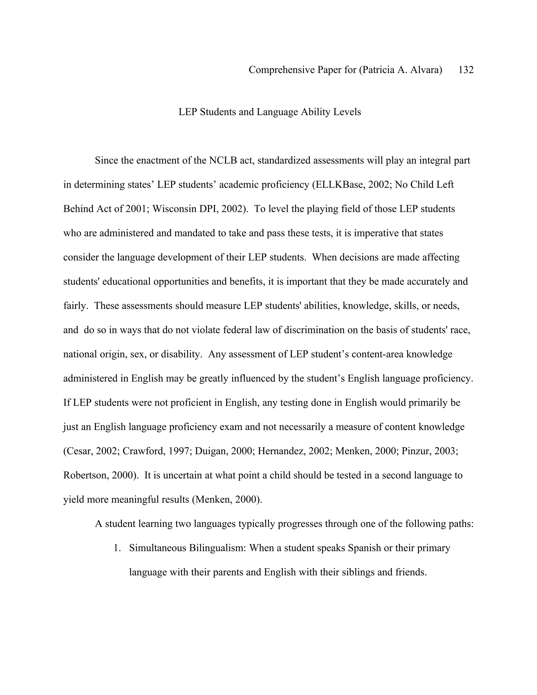 Comprehensive Paper for (Patricia A. Alvara)       132


                            LEP Students and Language Ability Levels



       Since the enactment of the NCLB act, standardized assessments will play an integral part

in determining states’ LEP students’ academic proficiency (ELLKBase, 2002; No Child Left

Behind Act of 2001; Wisconsin DPI, 2002). To level the playing field of those LEP students

who are administered and mandated to take and pass these tests, it is imperative that states

consider the language development of their LEP students. When decisions are made affecting

students' educational opportunities and benefits, it is important that they be made accurately and

fairly. These assessments should measure LEP students' abilities, knowledge, skills, or needs,

and do so in ways that do not violate federal law of discrimination on the basis of students' race,

national origin, sex, or disability. Any assessment of LEP student’s content-area knowledge

administered in English may be greatly influenced by the student’s English language proficiency.

If LEP students were not proficient in English, any testing done in English would primarily be

just an English language proficiency exam and not necessarily a measure of content knowledge

(Cesar, 2002; Crawford, 1997; Duigan, 2000; Hernandez, 2002; Menken, 2000; Pinzur, 2003;

Robertson, 2000). It is uncertain at what point a child should be tested in a second language to

yield more meaningful results (Menken, 2000).

       A student learning two languages typically progresses through one of the following paths:

            1. Simultaneous Bilingualism: When a student speaks Spanish or their primary

                language with their parents and English with their siblings and friends.
 