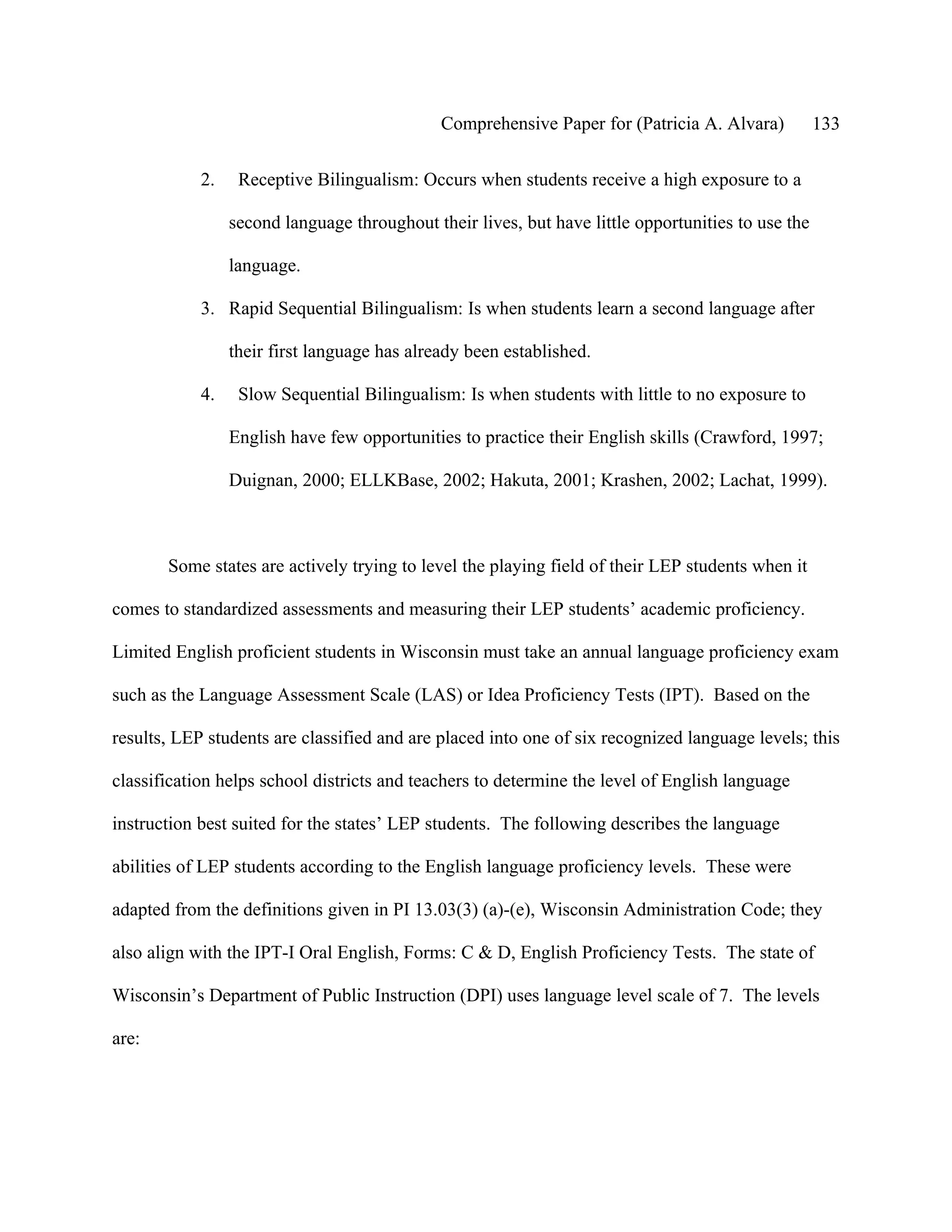 Comprehensive Paper for (Patricia A. Alvara)          133

            2.    Receptive Bilingualism: Occurs when students receive a high exposure to a

                 second language throughout their lives, but have little opportunities to use the

                 language.

            3. Rapid Sequential Bilingualism: Is when students learn a second language after

                 their first language has already been established.

            4.    Slow Sequential Bilingualism: Is when students with little to no exposure to

                 English have few opportunities to practice their English skills (Crawford, 1997;

                 Duignan, 2000; ELLKBase, 2002; Hakuta, 2001; Krashen, 2002; Lachat, 1999).



       Some states are actively trying to level the playing field of their LEP students when it

comes to standardized assessments and measuring their LEP students’ academic proficiency.

Limited English proficient students in Wisconsin must take an annual language proficiency exam

such as the Language Assessment Scale (LAS) or Idea Proficiency Tests (IPT). Based on the

results, LEP students are classified and are placed into one of six recognized language levels; this

classification helps school districts and teachers to determine the level of English language

instruction best suited for the states’ LEP students. The following describes the language

abilities of LEP students according to the English language proficiency levels. These were

adapted from the definitions given in PI 13.03(3) (a)-(e), Wisconsin Administration Code; they

also align with the IPT-I Oral English, Forms: C & D, English Proficiency Tests. The state of

Wisconsin’s Department of Public Instruction (DPI) uses language level scale of 7. The levels

are:
 