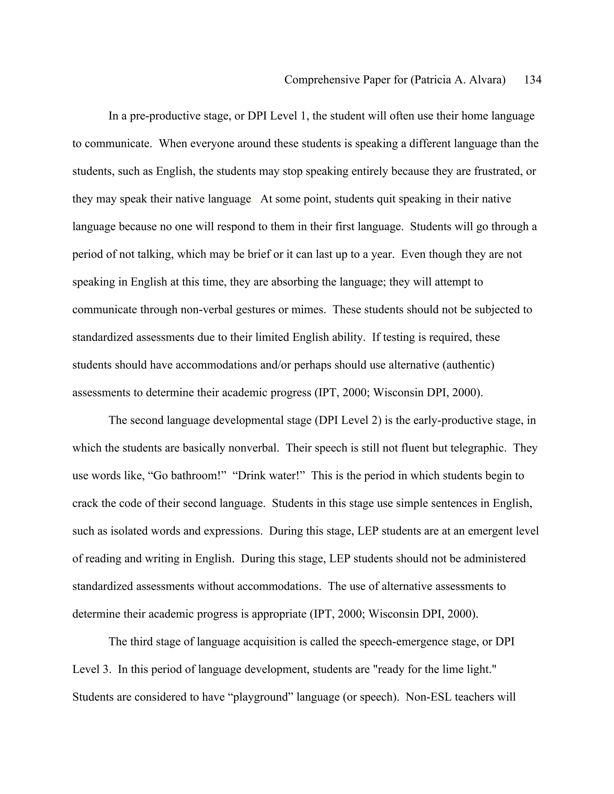 Comprehensive Paper for (Patricia A. Alvara)         134

       In a pre-productive stage, or DPI Level 1, the student will often use their home language

to communicate. When everyone around these students is speaking a different language than the

students, such as English, the students may stop speaking entirely because they are frustrated, or

they may speak their native language. At some point, students quit speaking in their native

language because no one will respond to them in their first language. Students will go through a

period of not talking, which may be brief or it can last up to a year. Even though they are not

speaking in English at this time, they are absorbing the language; they will attempt to

communicate through non-verbal gestures or mimes. These students should not be subjected to

standardized assessments due to their limited English ability. If testing is required, these

students should have accommodations and/or perhaps should use alternative (authentic)

assessments to determine their academic progress (IPT, 2000; Wisconsin DPI, 2000).

       The second language developmental stage (DPI Level 2) is the early-productive stage, in

which the students are basically nonverbal. Their speech is still not fluent but telegraphic. They

use words like, “Go bathroom!” “Drink water!” This is the period in which students begin to

crack the code of their second language. Students in this stage use simple sentences in English,

such as isolated words and expressions. During this stage, LEP students are at an emergent level

of reading and writing in English. During this stage, LEP students should not be administered

standardized assessments without accommodations. The use of alternative assessments to

determine their academic progress is appropriate (IPT, 2000; Wisconsin DPI, 2000).

       The third stage of language acquisition is called the speech-emergence stage, or DPI

Level 3. In this period of language development, students are "ready for the lime light."

Students are considered to have “playground” language (or speech). Non-ESL teachers will
 