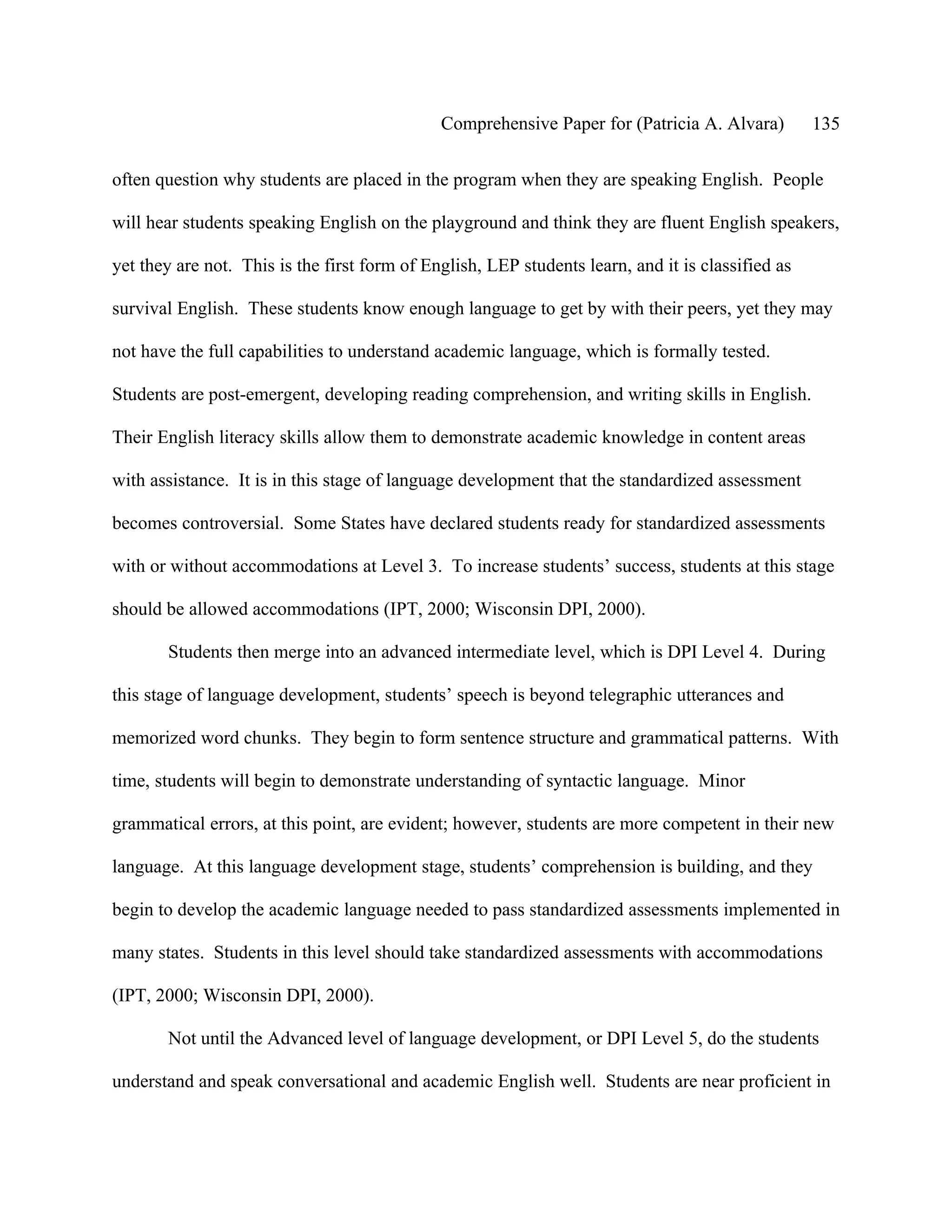 Comprehensive Paper for (Patricia A. Alvara)         135

often question why students are placed in the program when they are speaking English. People

will hear students speaking English on the playground and think they are fluent English speakers,

yet they are not. This is the first form of English, LEP students learn, and it is classified as

survival English. These students know enough language to get by with their peers, yet they may

not have the full capabilities to understand academic language, which is formally tested.

Students are post-emergent, developing reading comprehension, and writing skills in English.

Their English literacy skills allow them to demonstrate academic knowledge in content areas

with assistance. It is in this stage of language development that the standardized assessment

becomes controversial. Some States have declared students ready for standardized assessments

with or without accommodations at Level 3. To increase students’ success, students at this stage

should be allowed accommodations (IPT, 2000; Wisconsin DPI, 2000).

       Students then merge into an advanced intermediate level, which is DPI Level 4. During

this stage of language development, students’ speech is beyond telegraphic utterances and

memorized word chunks. They begin to form sentence structure and grammatical patterns. With

time, students will begin to demonstrate understanding of syntactic language. Minor

grammatical errors, at this point, are evident; however, students are more competent in their new

language. At this language development stage, students’ comprehension is building, and they

begin to develop the academic language needed to pass standardized assessments implemented in

many states. Students in this level should take standardized assessments with accommodations

(IPT, 2000; Wisconsin DPI, 2000).

       Not until the Advanced level of language development, or DPI Level 5, do the students

understand and speak conversational and academic English well. Students are near proficient in
 