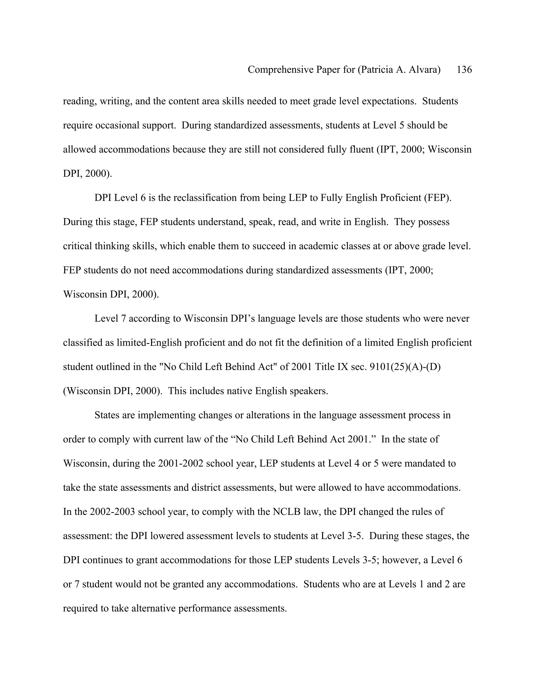 Comprehensive Paper for (Patricia A. Alvara)        136

reading, writing, and the content area skills needed to meet grade level expectations. Students

require occasional support. During standardized assessments, students at Level 5 should be

allowed accommodations because they are still not considered fully fluent (IPT, 2000; Wisconsin

DPI, 2000).

       DPI Level 6 is the reclassification from being LEP to Fully English Proficient (FEP).

During this stage, FEP students understand, speak, read, and write in English. They possess

critical thinking skills, which enable them to succeed in academic classes at or above grade level.

FEP students do not need accommodations during standardized assessments (IPT, 2000;

Wisconsin DPI, 2000).

       Level 7 according to Wisconsin DPI’s language levels are those students who were never

classified as limited-English proficient and do not fit the definition of a limited English proficient

student outlined in the "No Child Left Behind Act" of 2001 Title IX sec. 9101(25)(A)-(D)

(Wisconsin DPI, 2000). This includes native English speakers.

       States are implementing changes or alterations in the language assessment process in

order to comply with current law of the “No Child Left Behind Act 2001.” In the state of

Wisconsin, during the 2001-2002 school year, LEP students at Level 4 or 5 were mandated to

take the state assessments and district assessments, but were allowed to have accommodations.

In the 2002-2003 school year, to comply with the NCLB law, the DPI changed the rules of

assessment: the DPI lowered assessment levels to students at Level 3-5. During these stages, the

DPI continues to grant accommodations for those LEP students Levels 3-5; however, a Level 6

or 7 student would not be granted any accommodations. Students who are at Levels 1 and 2 are

required to take alternative performance assessments.
 