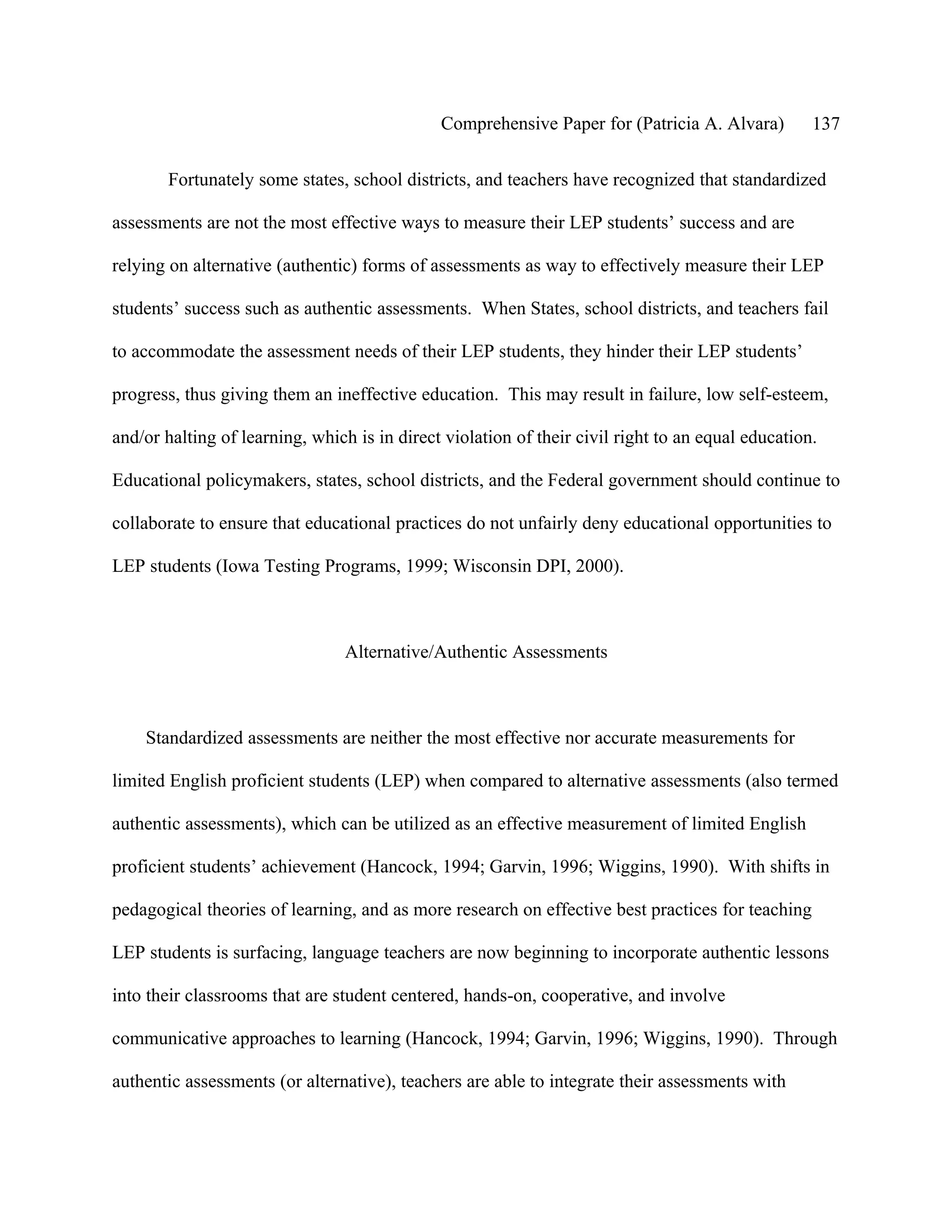 Comprehensive Paper for (Patricia A. Alvara)         137

       Fortunately some states, school districts, and teachers have recognized that standardized

assessments are not the most effective ways to measure their LEP students’ success and are

relying on alternative (authentic) forms of assessments as way to effectively measure their LEP

students’ success such as authentic assessments. When States, school districts, and teachers fail

to accommodate the assessment needs of their LEP students, they hinder their LEP students’

progress, thus giving them an ineffective education. This may result in failure, low self-esteem,

and/or halting of learning, which is in direct violation of their civil right to an equal education.

Educational policymakers, states, school districts, and the Federal government should continue to

collaborate to ensure that educational practices do not unfairly deny educational opportunities to

LEP students (Iowa Testing Programs, 1999; Wisconsin DPI, 2000).



                                 Alternative/Authentic Assessments



    Standardized assessments are neither the most effective nor accurate measurements for

limited English proficient students (LEP) when compared to alternative assessments (also termed

authentic assessments), which can be utilized as an effective measurement of limited English

proficient students’ achievement (Hancock, 1994; Garvin, 1996; Wiggins, 1990). With shifts in

pedagogical theories of learning, and as more research on effective best practices for teaching

LEP students is surfacing, language teachers are now beginning to incorporate authentic lessons

into their classrooms that are student centered, hands-on, cooperative, and involve

communicative approaches to learning (Hancock, 1994; Garvin, 1996; Wiggins, 1990). Through

authentic assessments (or alternative), teachers are able to integrate their assessments with
 