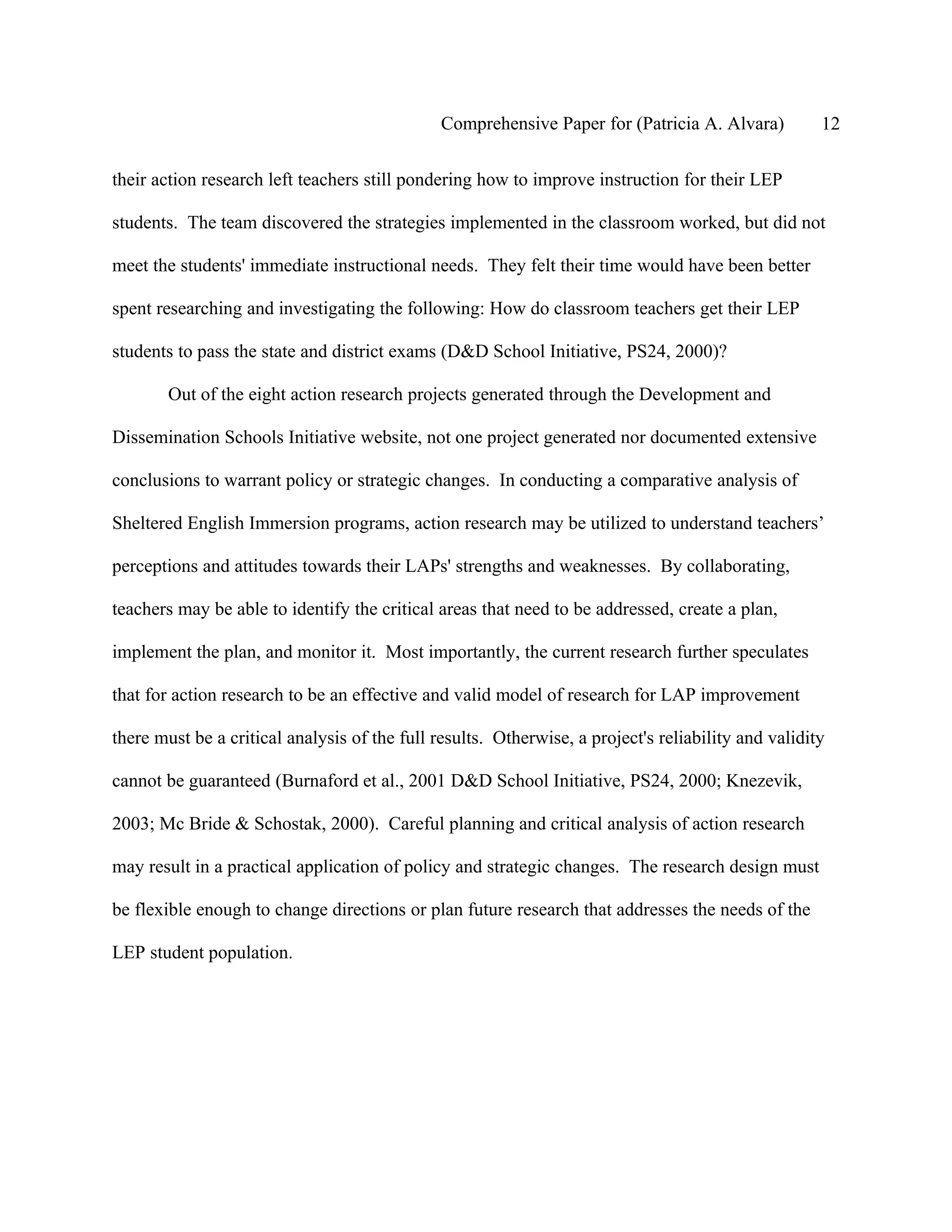 Comprehensive Paper for (Patricia A. Alvara)          12

their action research left teachers still pondering how to improve instruction for their LEP

students. The team discovered the strategies implemented in the classroom worked, but did not

meet the students' immediate instructional needs. They felt their time would have been better

spent researching and investigating the following: How do classroom teachers get their LEP

students to pass the state and district exams (D&D School Initiative, PS24, 2000)?

        Out of the eight action research projects generated through the Development and

Dissemination Schools Initiative website, not one project generated nor documented extensive

conclusions to warrant policy or strategic changes. In conducting a comparative analysis of

Sheltered English Immersion programs, action research may be utilized to understand teachers’

perceptions and attitudes towards their LAPs' strengths and weaknesses. By collaborating,

teachers may be able to identify the critical areas that need to be addressed, create a plan,

implement the plan, and monitor it. Most importantly, the current research further speculates

that for action research to be an effective and valid model of research for LAP improvement

there must be a critical analysis of the full results. Otherwise, a project's reliability and validity

cannot be guaranteed (Burnaford et al., 2001 D&D School Initiative, PS24, 2000; Knezevik,

2003; Mc Bride & Schostak, 2000). Careful planning and critical analysis of action research

may result in a practical application of policy and strategic changes. The research design must

be flexible enough to change directions or plan future research that addresses the needs of the

LEP student population.
 