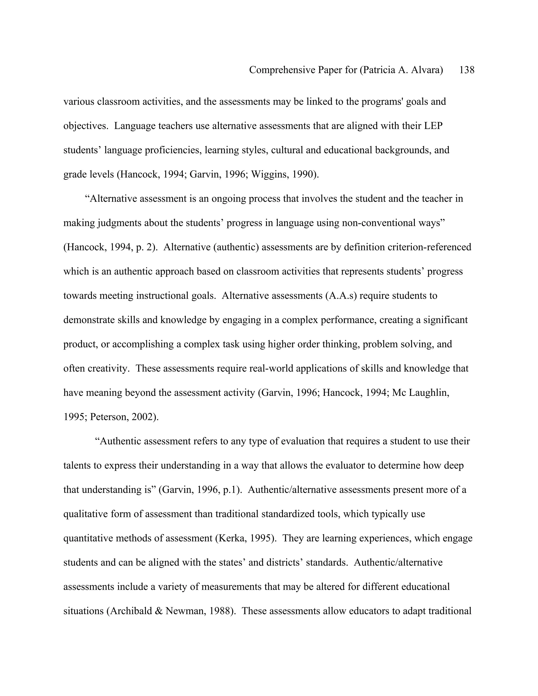 Comprehensive Paper for (Patricia A. Alvara)      138

various classroom activities, and the assessments may be linked to the programs' goals and

objectives. Language teachers use alternative assessments that are aligned with their LEP

students’ language proficiencies, learning styles, cultural and educational backgrounds, and

grade levels (Hancock, 1994; Garvin, 1996; Wiggins, 1990).

     “Alternative assessment is an ongoing process that involves the student and the teacher in

making judgments about the students’ progress in language using non-conventional ways”

(Hancock, 1994, p. 2). Alternative (authentic) assessments are by definition criterion-referenced

which is an authentic approach based on classroom activities that represents students’ progress

towards meeting instructional goals. Alternative assessments (A.A.s) require students to

demonstrate skills and knowledge by engaging in a complex performance, creating a significant

product, or accomplishing a complex task using higher order thinking, problem solving, and

often creativity. These assessments require real-world applications of skills and knowledge that

have meaning beyond the assessment activity (Garvin, 1996; Hancock, 1994; Mc Laughlin,

1995; Peterson, 2002).

       “Authentic assessment refers to any type of evaluation that requires a student to use their

talents to express their understanding in a way that allows the evaluator to determine how deep

that understanding is” (Garvin, 1996, p.1). Authentic/alternative assessments present more of a

qualitative form of assessment than traditional standardized tools, which typically use

quantitative methods of assessment (Kerka, 1995). They are learning experiences, which engage

students and can be aligned with the states’ and districts’ standards. Authentic/alternative

assessments include a variety of measurements that may be altered for different educational

situations (Archibald & Newman, 1988). These assessments allow educators to adapt traditional
 