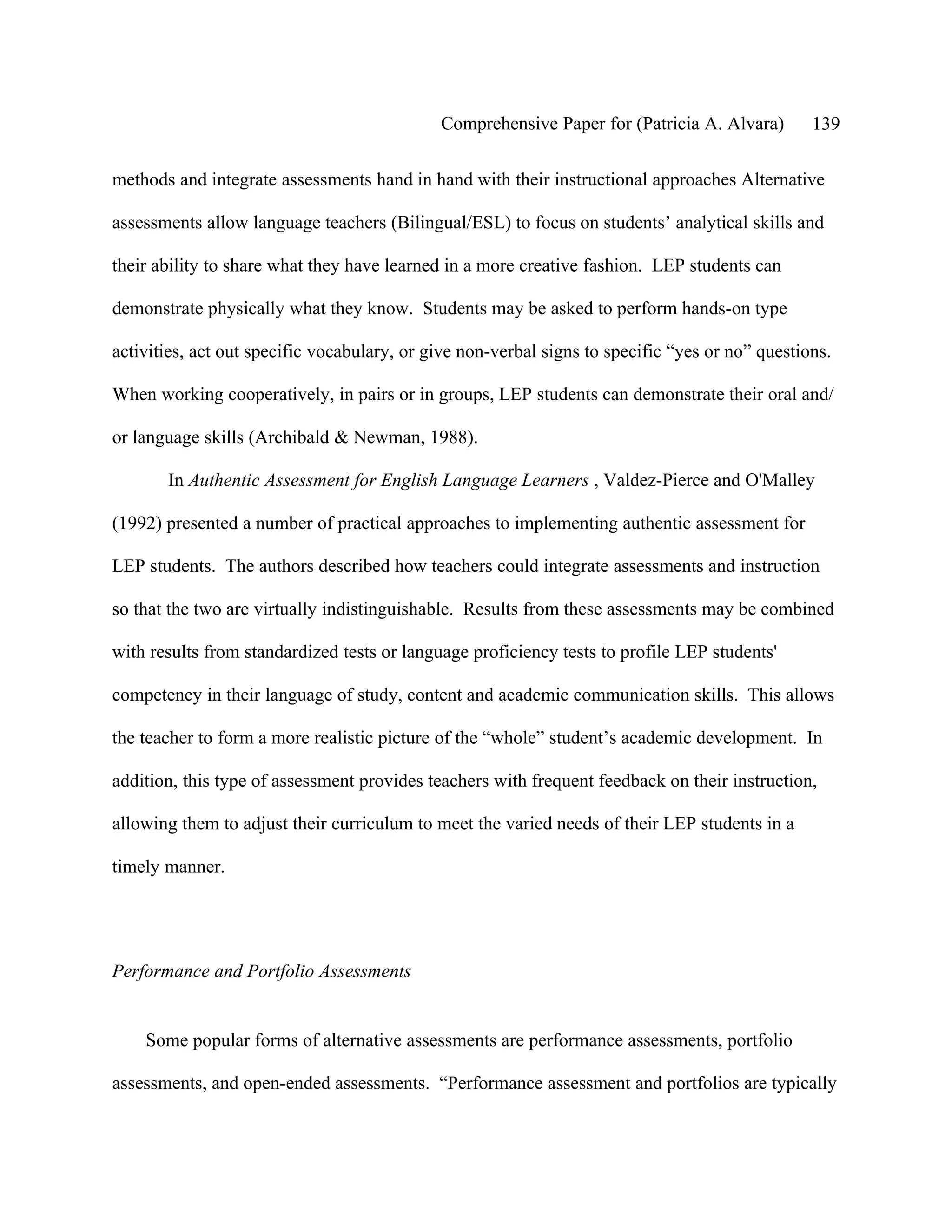 Comprehensive Paper for (Patricia A. Alvara)        139

methods and integrate assessments hand in hand with their instructional approaches Alternative

assessments allow language teachers (Bilingual/ESL) to focus on students’ analytical skills and

their ability to share what they have learned in a more creative fashion. LEP students can

demonstrate physically what they know. Students may be asked to perform hands-on type

activities, act out specific vocabulary, or give non-verbal signs to specific “yes or no” questions.

When working cooperatively, in pairs or in groups, LEP students can demonstrate their oral and/

or language skills (Archibald & Newman, 1988).

       In Authentic Assessment for English Language Learners , Valdez-Pierce and O'Malley

(1992) presented a number of practical approaches to implementing authentic assessment for

LEP students. The authors described how teachers could integrate assessments and instruction

so that the two are virtually indistinguishable. Results from these assessments may be combined

with results from standardized tests or language proficiency tests to profile LEP students'

competency in their language of study, content and academic communication skills. This allows

the teacher to form a more realistic picture of the “whole” student’s academic development. In

addition, this type of assessment provides teachers with frequent feedback on their instruction,

allowing them to adjust their curriculum to meet the varied needs of their LEP students in a

timely manner.




Performance and Portfolio Assessments


    Some popular forms of alternative assessments are performance assessments, portfolio

assessments, and open-ended assessments. “Performance assessment and portfolios are typically
 