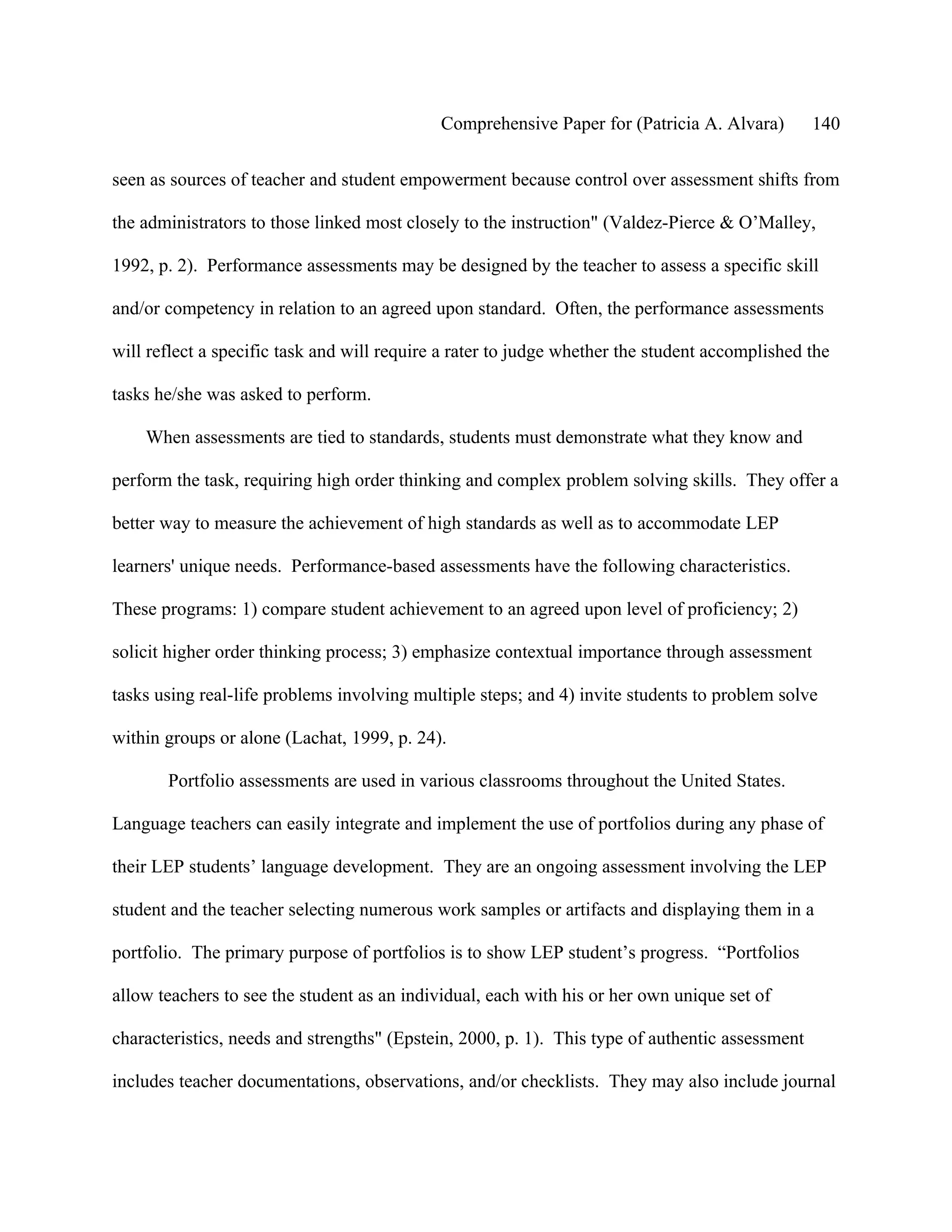 Comprehensive Paper for (Patricia A. Alvara)        140

seen as sources of teacher and student empowerment because control over assessment shifts from

the administrators to those linked most closely to the instruction" (Valdez-Pierce & O’Malley,

1992, p. 2). Performance assessments may be designed by the teacher to assess a specific skill

and/or competency in relation to an agreed upon standard. Often, the performance assessments

will reflect a specific task and will require a rater to judge whether the student accomplished the

tasks he/she was asked to perform.

    When assessments are tied to standards, students must demonstrate what they know and

perform the task, requiring high order thinking and complex problem solving skills. They offer a

better way to measure the achievement of high standards as well as to accommodate LEP

learners' unique needs. Performance-based assessments have the following characteristics.

These programs: 1) compare student achievement to an agreed upon level of proficiency; 2)

solicit higher order thinking process; 3) emphasize contextual importance through assessment

tasks using real-life problems involving multiple steps; and 4) invite students to problem solve

within groups or alone (Lachat, 1999, p. 24).

       Portfolio assessments are used in various classrooms throughout the United States.

Language teachers can easily integrate and implement the use of portfolios during any phase of

their LEP students’ language development. They are an ongoing assessment involving the LEP

student and the teacher selecting numerous work samples or artifacts and displaying them in a

portfolio. The primary purpose of portfolios is to show LEP student’s progress. “Portfolios

allow teachers to see the student as an individual, each with his or her own unique set of

characteristics, needs and strengths" (Epstein, 2000, p. 1). This type of authentic assessment

includes teacher documentations, observations, and/or checklists. They may also include journal
 