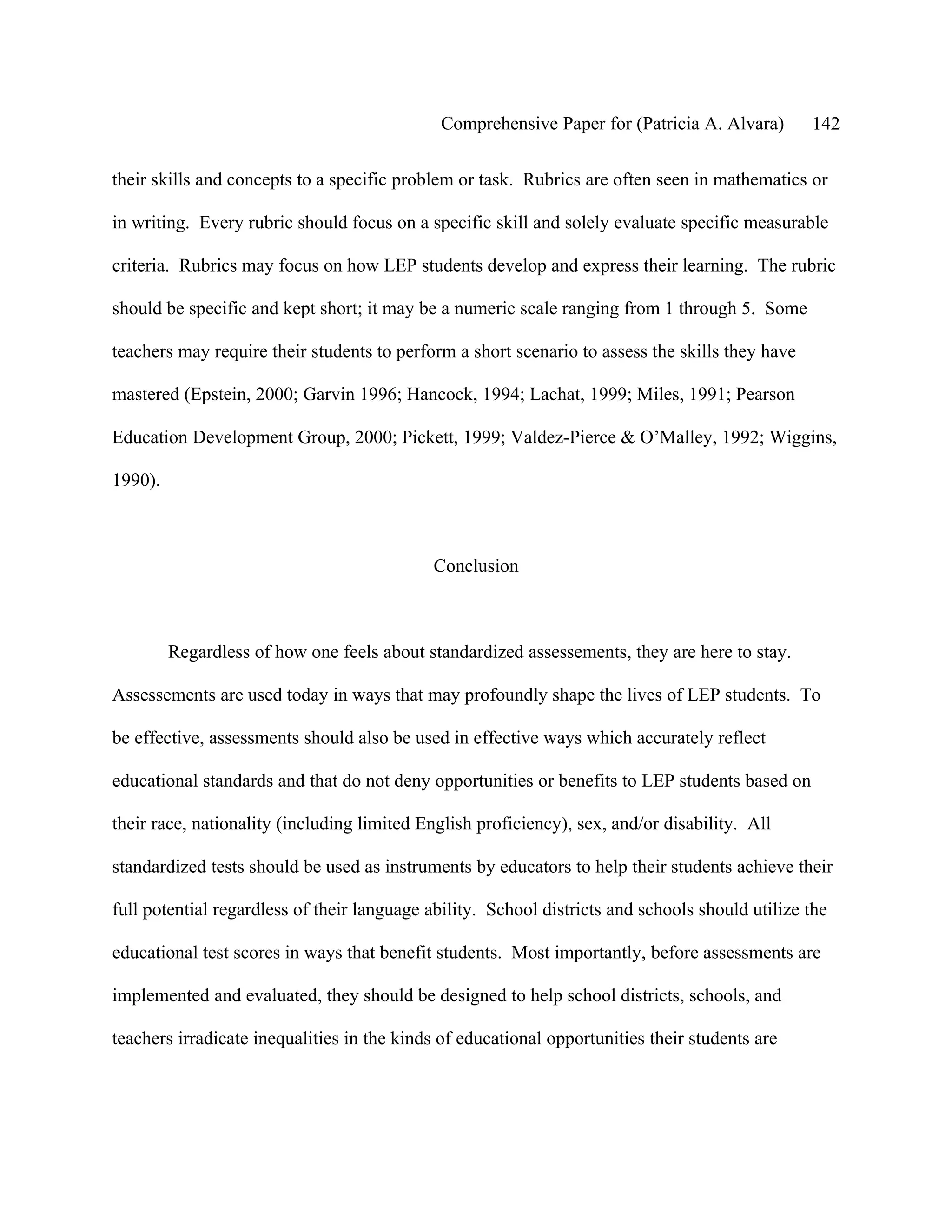 Comprehensive Paper for (Patricia A. Alvara)        142

their skills and concepts to a specific problem or task. Rubrics are often seen in mathematics or

in writing. Every rubric should focus on a specific skill and solely evaluate specific measurable

criteria. Rubrics may focus on how LEP students develop and express their learning. The rubric

should be specific and kept short; it may be a numeric scale ranging from 1 through 5. Some

teachers may require their students to perform a short scenario to assess the skills they have

mastered (Epstein, 2000; Garvin 1996; Hancock, 1994; Lachat, 1999; Miles, 1991; Pearson

Education Development Group, 2000; Pickett, 1999; Valdez-Pierce & O’Malley, 1992; Wiggins,

1990).



                                            Conclusion



         Regardless of how one feels about standardized assessements, they are here to stay.

Assessements are used today in ways that may profoundly shape the lives of LEP students. To

be effective, assessments should also be used in effective ways which accurately reflect

educational standards and that do not deny opportunities or benefits to LEP students based on

their race, nationality (including limited English proficiency), sex, and/or disability. All

standardized tests should be used as instruments by educators to help their students achieve their

full potential regardless of their language ability. School districts and schools should utilize the

educational test scores in ways that benefit students. Most importantly, before assessments are

implemented and evaluated, they should be designed to help school districts, schools, and

teachers irradicate inequalities in the kinds of educational opportunities their students are
 