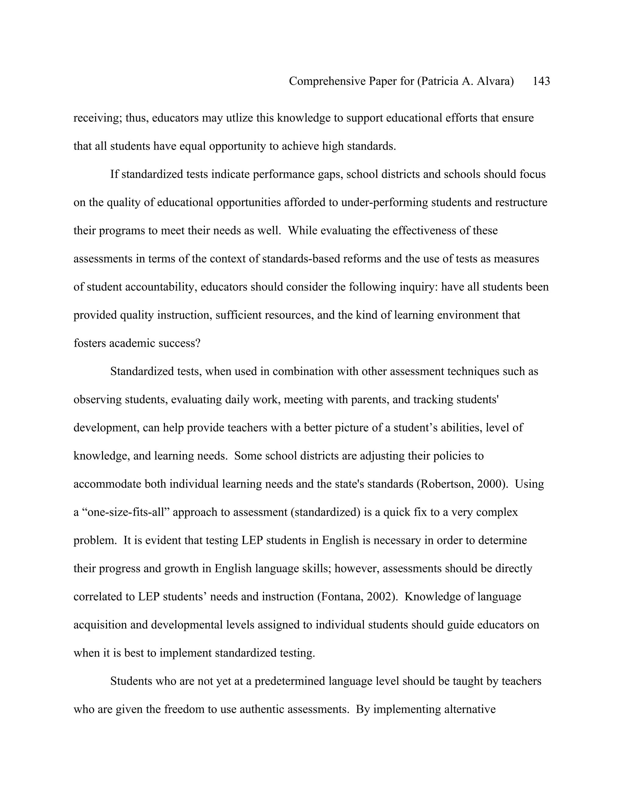 Comprehensive Paper for (Patricia A. Alvara)         143

receiving; thus, educators may utlize this knowledge to support educational efforts that ensure

that all students have equal opportunity to achieve high standards.

       If standardized tests indicate performance gaps, school districts and schools should focus

on the quality of educational opportunities afforded to under-performing students and restructure

their programs to meet their needs as well. While evaluating the effectiveness of these

assessments in terms of the context of standards-based reforms and the use of tests as measures

of student accountability, educators should consider the following inquiry: have all students been

provided quality instruction, sufficient resources, and the kind of learning environment that

fosters academic success?

       Standardized tests, when used in combination with other assessment techniques such as

observing students, evaluating daily work, meeting with parents, and tracking students'

development, can help provide teachers with a better picture of a student’s abilities, level of

knowledge, and learning needs. Some school districts are adjusting their policies to

accommodate both individual learning needs and the state's standards (Robertson, 2000). Using

a “one-size-fits-all” approach to assessment (standardized) is a quick fix to a very complex

problem. It is evident that testing LEP students in English is necessary in order to determine

their progress and growth in English language skills; however, assessments should be directly

correlated to LEP students’ needs and instruction (Fontana, 2002). Knowledge of language

acquisition and developmental levels assigned to individual students should guide educators on

when it is best to implement standardized testing.

       Students who are not yet at a predetermined language level should be taught by teachers

who are given the freedom to use authentic assessments. By implementing alternative
 