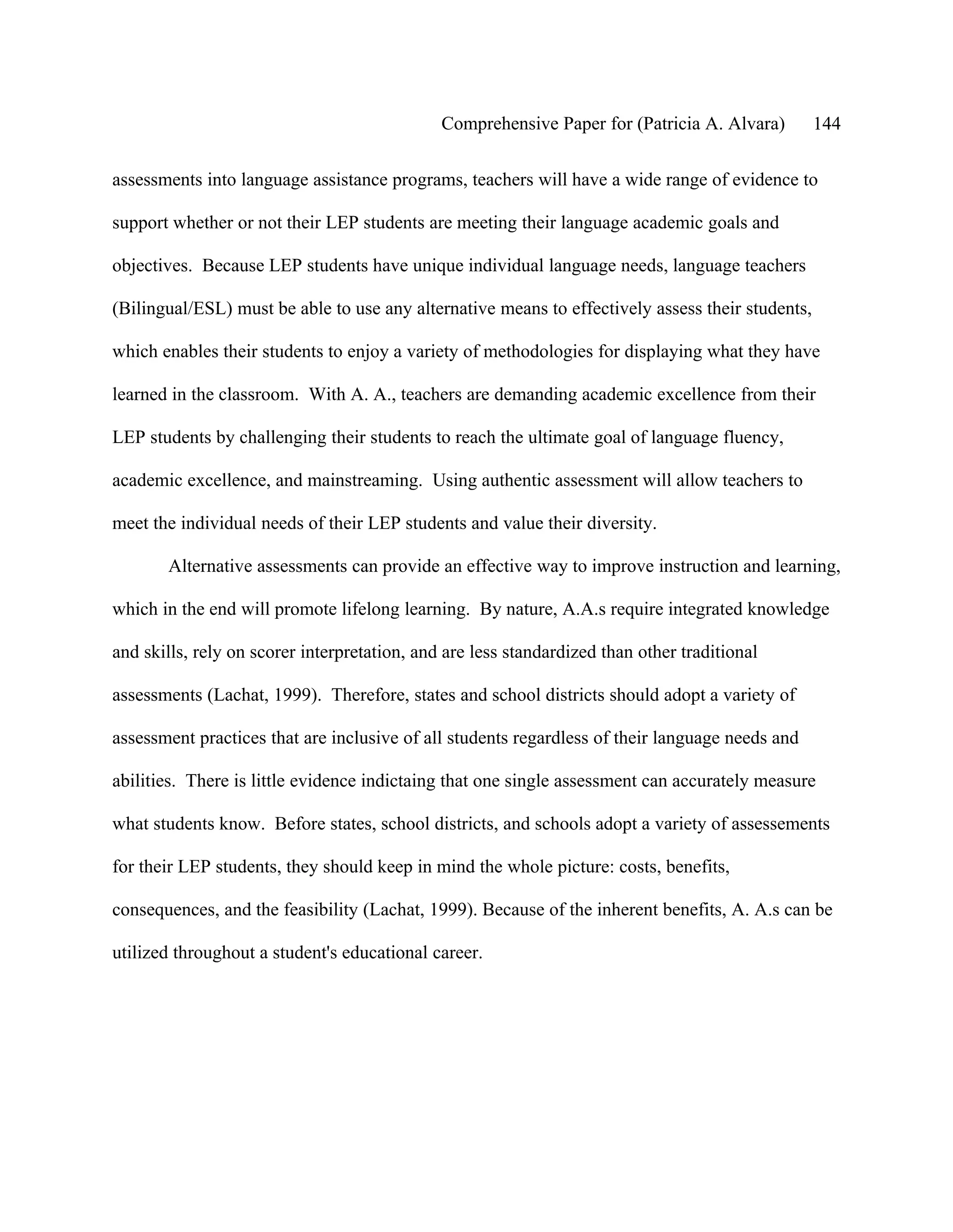 Comprehensive Paper for (Patricia A. Alvara)        144

assessments into language assistance programs, teachers will have a wide range of evidence to

support whether or not their LEP students are meeting their language academic goals and

objectives. Because LEP students have unique individual language needs, language teachers

(Bilingual/ESL) must be able to use any alternative means to effectively assess their students,

which enables their students to enjoy a variety of methodologies for displaying what they have

learned in the classroom. With A. A., teachers are demanding academic excellence from their

LEP students by challenging their students to reach the ultimate goal of language fluency,

academic excellence, and mainstreaming. Using authentic assessment will allow teachers to

meet the individual needs of their LEP students and value their diversity.

       Alternative assessments can provide an effective way to improve instruction and learning,

which in the end will promote lifelong learning. By nature, A.A.s require integrated knowledge

and skills, rely on scorer interpretation, and are less standardized than other traditional

assessments (Lachat, 1999). Therefore, states and school districts should adopt a variety of

assessment practices that are inclusive of all students regardless of their language needs and

abilities. There is little evidence indictaing that one single assessment can accurately measure

what students know. Before states, school districts, and schools adopt a variety of assessements

for their LEP students, they should keep in mind the whole picture: costs, benefits,

consequences, and the feasibility (Lachat, 1999). Because of the inherent benefits, A. A.s can be

utilized throughout a student's educational career.
 