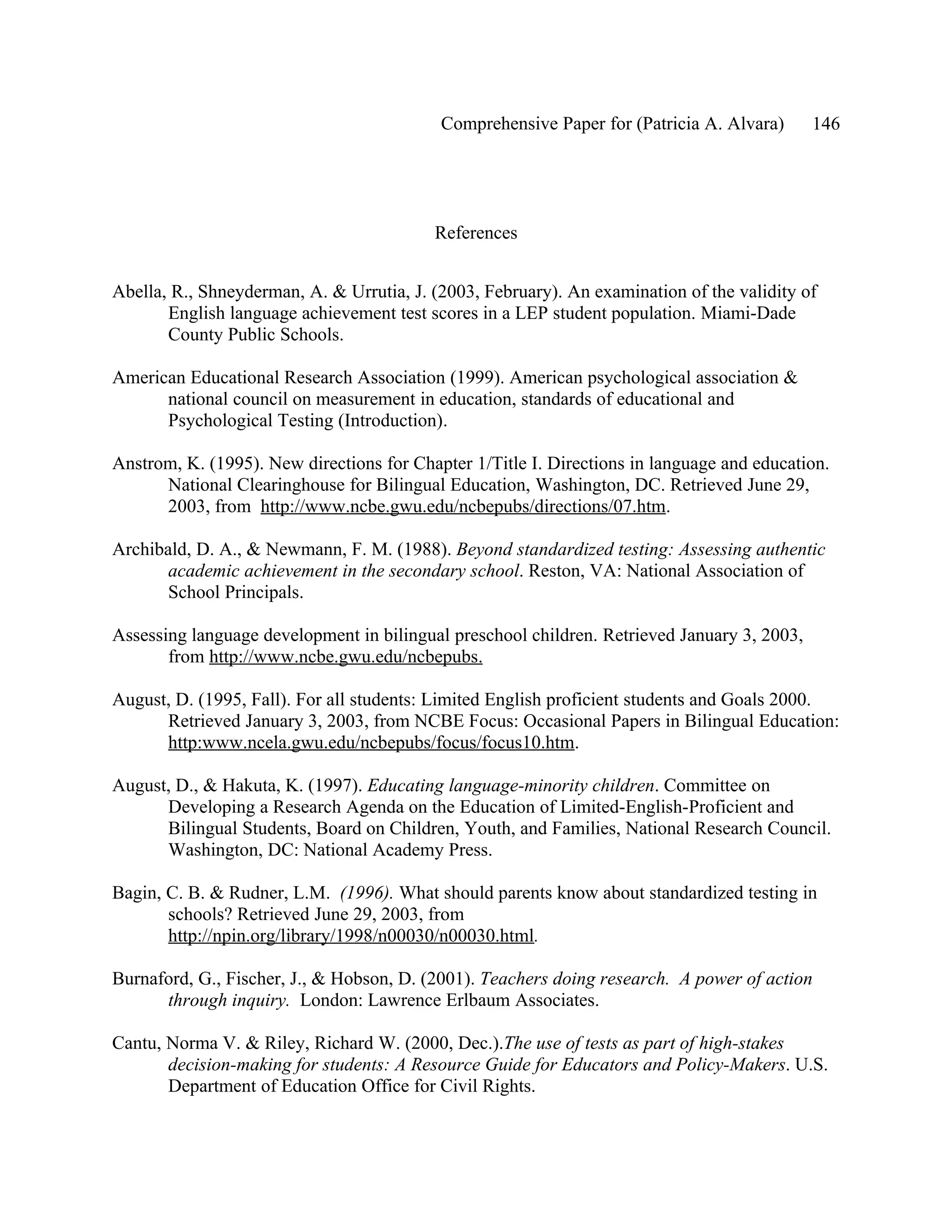 Comprehensive Paper for (Patricia A. Alvara)      146




                                          References


Abella, R., Shneyderman, A. & Urrutia, J. (2003, February). An examination of the validity of
       English language achievement test scores in a LEP student population. Miami-Dade
       County Public Schools.

American Educational Research Association (1999). American psychological association &
      national council on measurement in education, standards of educational and
      Psychological Testing (Introduction).

Anstrom, K. (1995). New directions for Chapter 1/Title I. Directions in language and education.
      National Clearinghouse for Bilingual Education, Washington, DC. Retrieved June 29,
      2003, from http://www.ncbe.gwu.edu/ncbepubs/directions/07.htm.

Archibald, D. A., & Newmann, F. M. (1988). Beyond standardized testing: Assessing authentic
       academic achievement in the secondary school. Reston, VA: National Association of
       School Principals.

Assessing language development in bilingual preschool children. Retrieved January 3, 2003,
       from http://www.ncbe.gwu.edu/ncbepubs.

August, D. (1995, Fall). For all students: Limited English proficient students and Goals 2000.
      Retrieved January 3, 2003, from NCBE Focus: Occasional Papers in Bilingual Education:
      http:www.ncela.gwu.edu/ncbepubs/focus/focus10.htm.

August, D., & Hakuta, K. (1997). Educating language-minority children. Committee on
      Developing a Research Agenda on the Education of Limited-English-Proficient and
      Bilingual Students, Board on Children, Youth, and Families, National Research Council.
      Washington, DC: National Academy Press.

Bagin, C. B. & Rudner, L.M. (1996). What should parents know about standardized testing in
       schools? Retrieved June 29, 2003, from
       http://npin.org/library/1998/n00030/n00030.html.

Burnaford, G., Fischer, J., & Hobson, D. (2001). Teachers doing research. A power of action
      through inquiry. London: Lawrence Erlbaum Associates.

Cantu, Norma V. & Riley, Richard W. (2000, Dec.).The use of tests as part of high-stakes
       decision-making for students: A Resource Guide for Educators and Policy-Makers. U.S.
       Department of Education Office for Civil Rights.
 