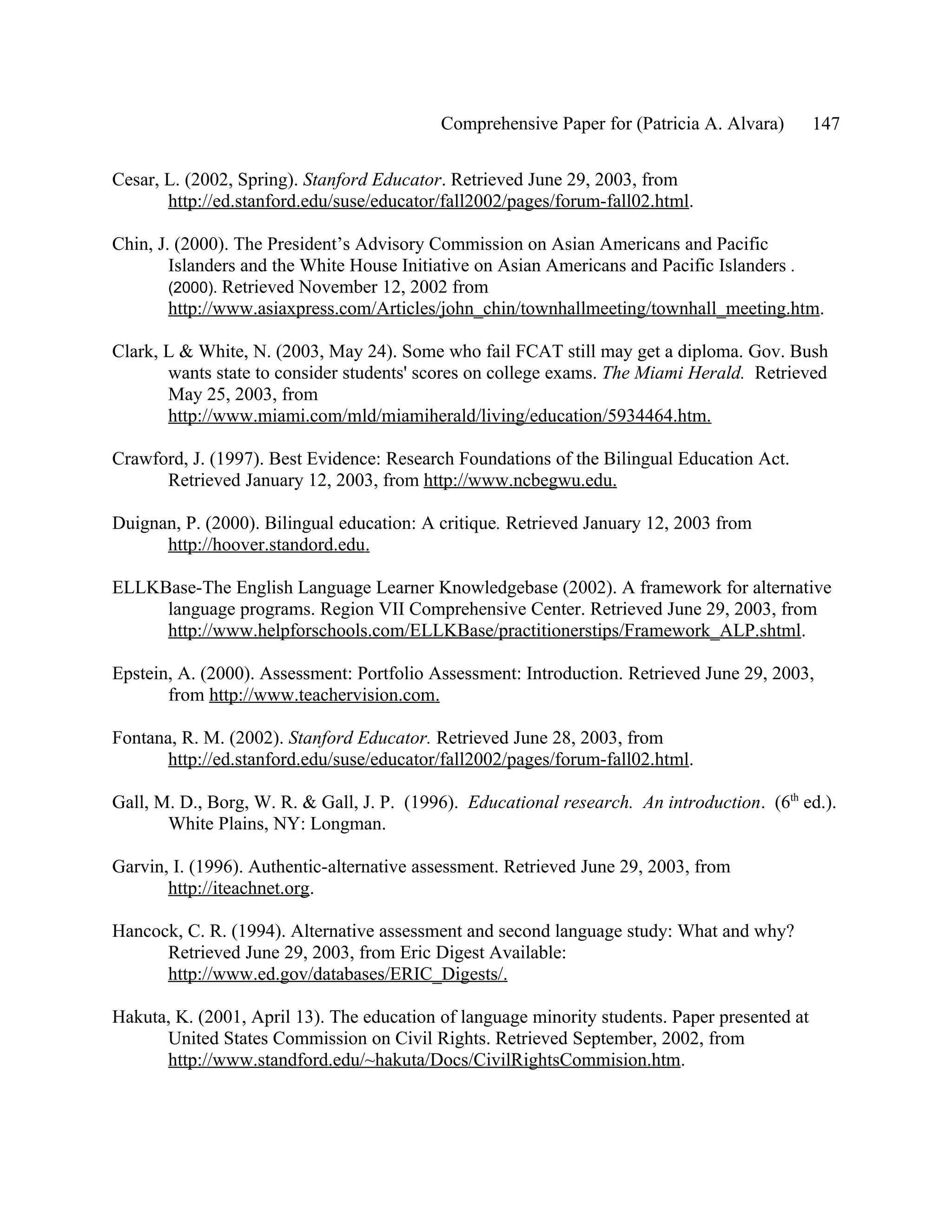 Comprehensive Paper for (Patricia A. Alvara)        147

Cesar, L. (2002, Spring). Stanford Educator. Retrieved June 29, 2003, from
       http://ed.stanford.edu/suse/educator/fall2002/pages/forum-fall02.html.

Chin, J. (2000). The President’s Advisory Commission on Asian Americans and Pacific
        Islanders and the White House Initiative on Asian Americans and Pacific Islanders .
        (2000). Retrieved November 12, 2002 from
        http://www.asiaxpress.com/Articles/john_chin/townhallmeeting/townhall_meeting.htm.

Clark, L & White, N. (2003, May 24). Some who fail FCAT still may get a diploma. Gov. Bush
       wants state to consider students' scores on college exams. The Miami Herald. Retrieved
       May 25, 2003, from
       http://www.miami.com/mld/miamiherald/living/education/5934464.htm.

Crawford, J. (1997). Best Evidence: Research Foundations of the Bilingual Education Act.
      Retrieved January 12, 2003, from http://www.ncbegwu.edu.

Duignan, P. (2000). Bilingual education: A critique. Retrieved January 12, 2003 from
      http://hoover.standord.edu.

ELLKBase-The English Language Learner Knowledgebase (2002). A framework for alternative
     language programs. Region VII Comprehensive Center. Retrieved June 29, 2003, from
     http://www.helpforschools.com/ELLKBase/practitionerstips/Framework_ALP.shtml.

Epstein, A. (2000). Assessment: Portfolio Assessment: Introduction. Retrieved June 29, 2003,
       from http://www.teachervision.com.

Fontana, R. M. (2002). Stanford Educator. Retrieved June 28, 2003, from
       http://ed.stanford.edu/suse/educator/fall2002/pages/forum-fall02.html.

Gall, M. D., Borg, W. R. & Gall, J. P. (1996). Educational research. An introduction. (6th ed.).
       White Plains, NY: Longman.

Garvin, I. (1996). Authentic-alternative assessment. Retrieved June 29, 2003, from
       http://iteachnet.org.

Hancock, C. R. (1994). Alternative assessment and second language study: What and why?
      Retrieved June 29, 2003, from Eric Digest Available:
      http://www.ed.gov/databases/ERIC_Digests/.

Hakuta, K. (2001, April 13). The education of language minority students. Paper presented at
      United States Commission on Civil Rights. Retrieved September, 2002, from
      http://www.standford.edu/~hakuta/Docs/CivilRightsCommision.htm.
 