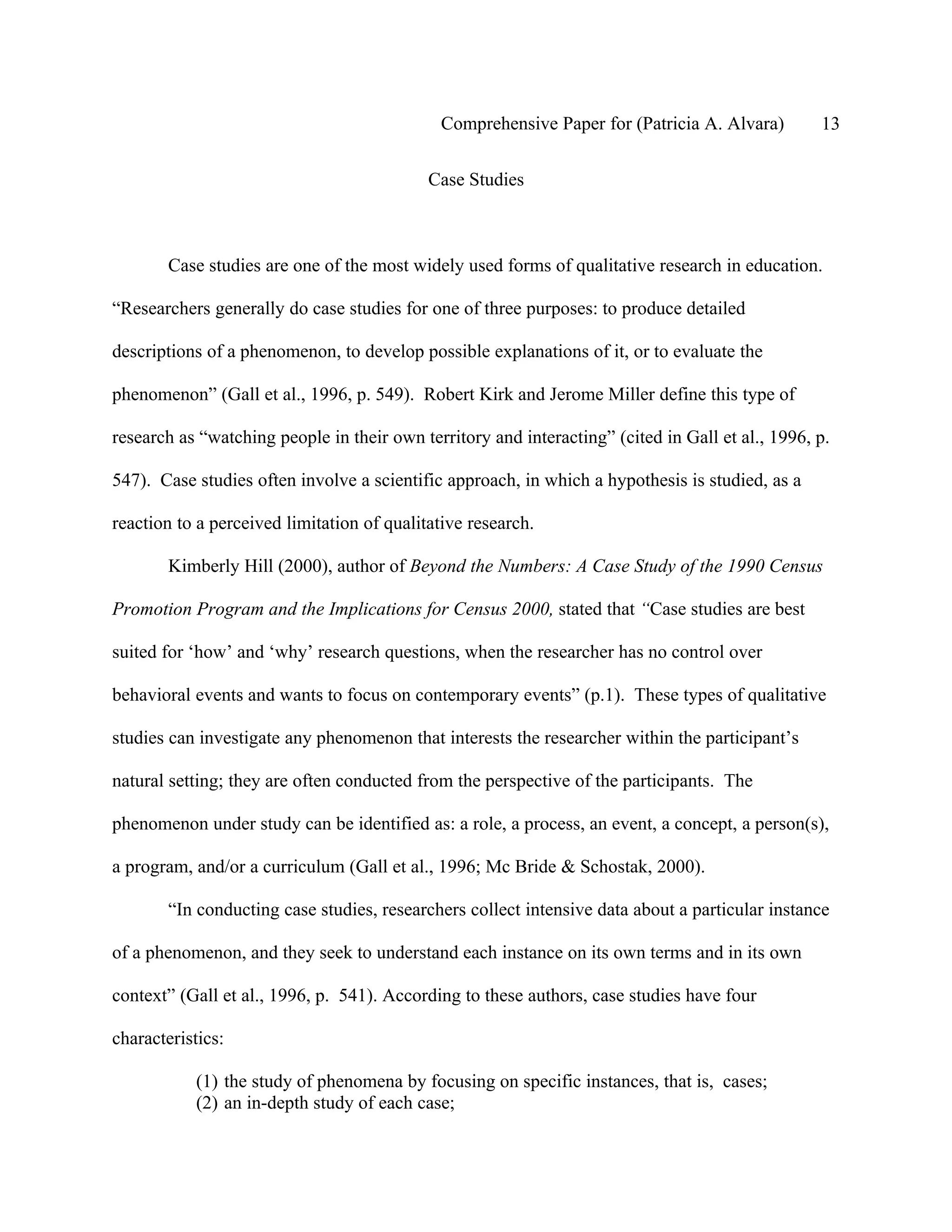 Comprehensive Paper for (Patricia A. Alvara)         13

                                            Case Studies



        Case studies are one of the most widely used forms of qualitative research in education.

“Researchers generally do case studies for one of three purposes: to produce detailed

descriptions of a phenomenon, to develop possible explanations of it, or to evaluate the

phenomenon” (Gall et al., 1996, p. 549). Robert Kirk and Jerome Miller define this type of

research as “watching people in their own territory and interacting” (cited in Gall et al., 1996, p.

547). Case studies often involve a scientific approach, in which a hypothesis is studied, as a

reaction to a perceived limitation of qualitative research.

        Kimberly Hill (2000), author of Beyond the Numbers: A Case Study of the 1990 Census

Promotion Program and the Implications for Census 2000, stated that “Case studies are best

suited for ‘how’ and ‘why’ research questions, when the researcher has no control over

behavioral events and wants to focus on contemporary events” (p.1). These types of qualitative

studies can investigate any phenomenon that interests the researcher within the participant’s

natural setting; they are often conducted from the perspective of the participants. The

phenomenon under study can be identified as: a role, a process, an event, a concept, a person(s),

a program, and/or a curriculum (Gall et al., 1996; Mc Bride & Schostak, 2000).

        “In conducting case studies, researchers collect intensive data about a particular instance

of a phenomenon, and they seek to understand each instance on its own terms and in its own

context” (Gall et al., 1996, p. 541). According to these authors, case studies have four

characteristics:

            (1) the study of phenomena by focusing on specific instances, that is, cases;
            (2) an in-depth study of each case;
 