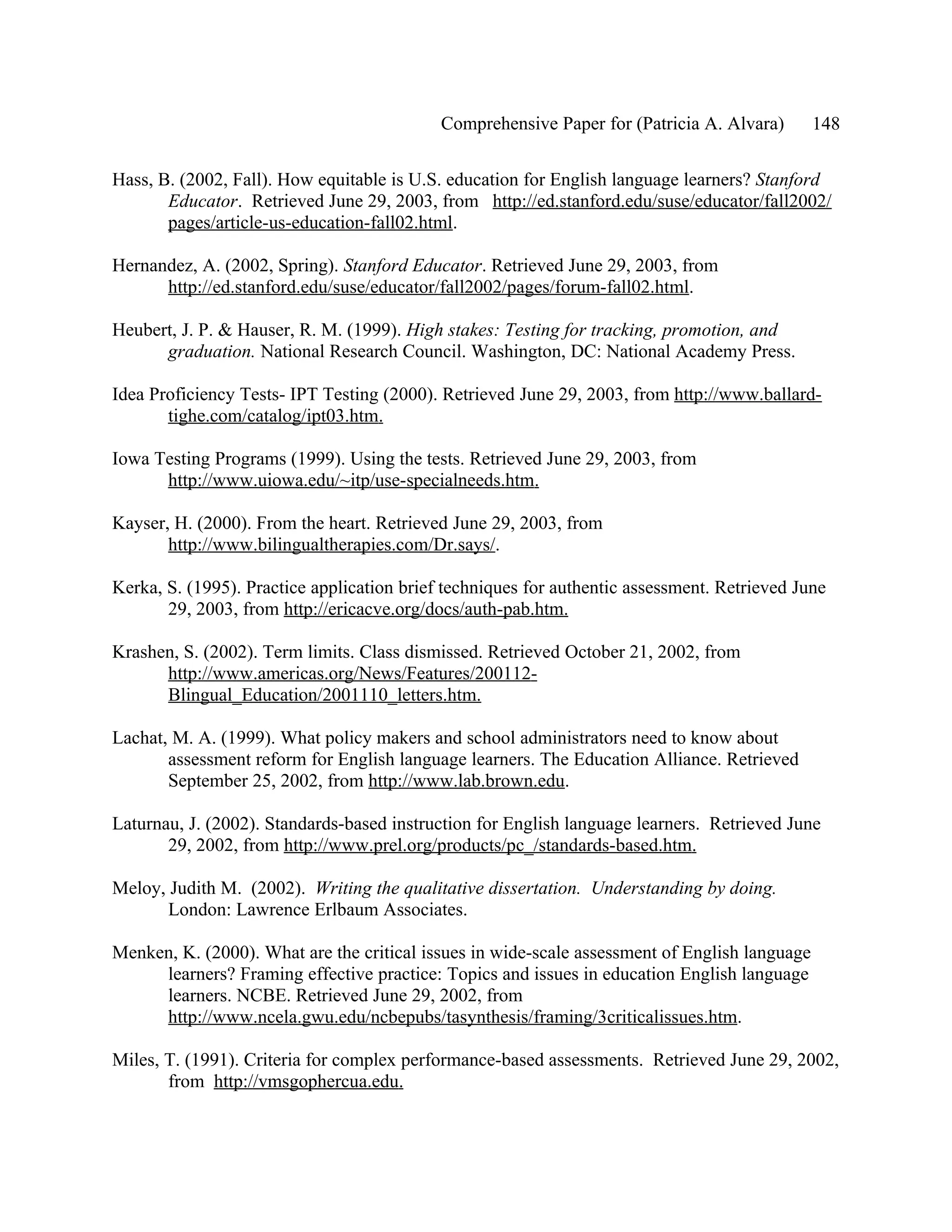 Comprehensive Paper for (Patricia A. Alvara)       148

Hass, B. (2002, Fall). How equitable is U.S. education for English language learners? Stanford
       Educator. Retrieved June 29, 2003, from http://ed.stanford.edu/suse/educator/fall2002/
       pages/article-us-education-fall02.html.

Hernandez, A. (2002, Spring). Stanford Educator. Retrieved June 29, 2003, from
      http://ed.stanford.edu/suse/educator/fall2002/pages/forum-fall02.html.

Heubert, J. P. & Hauser, R. M. (1999). High stakes: Testing for tracking, promotion, and
      graduation. National Research Council. Washington, DC: National Academy Press.

Idea Proficiency Tests- IPT Testing (2000). Retrieved June 29, 2003, from http://www.ballard-
       tighe.com/catalog/ipt03.htm.

Iowa Testing Programs (1999). Using the tests. Retrieved June 29, 2003, from
      http://www.uiowa.edu/~itp/use-specialneeds.htm.

Kayser, H. (2000). From the heart. Retrieved June 29, 2003, from
       http://www.bilingualtherapies.com/Dr.says/.

Kerka, S. (1995). Practice application brief techniques for authentic assessment. Retrieved June
       29, 2003, from http://ericacve.org/docs/auth-pab.htm.

Krashen, S. (2002). Term limits. Class dismissed. Retrieved October 21, 2002, from
      http://www.americas.org/News/Features/200112-
      Blingual_Education/2001110_letters.htm.

Lachat, M. A. (1999). What policy makers and school administrators need to know about
       assessment reform for English language learners. The Education Alliance. Retrieved
       September 25, 2002, from http://www.lab.brown.edu.

Laturnau, J. (2002). Standards-based instruction for English language learners. Retrieved June
       29, 2002, from http://www.prel.org/products/pc_/standards-based.htm.

Meloy, Judith M. (2002). Writing the qualitative dissertation. Understanding by doing.
       London: Lawrence Erlbaum Associates.

Menken, K. (2000). What are the critical issues in wide-scale assessment of English language
     learners? Framing effective practice: Topics and issues in education English language
     learners. NCBE. Retrieved June 29, 2002, from
     http://www.ncela.gwu.edu/ncbepubs/tasynthesis/framing/3criticalissues.htm.

Miles, T. (1991). Criteria for complex performance-based assessments. Retrieved June 29, 2002,
       from http://vmsgophercua.edu.
 