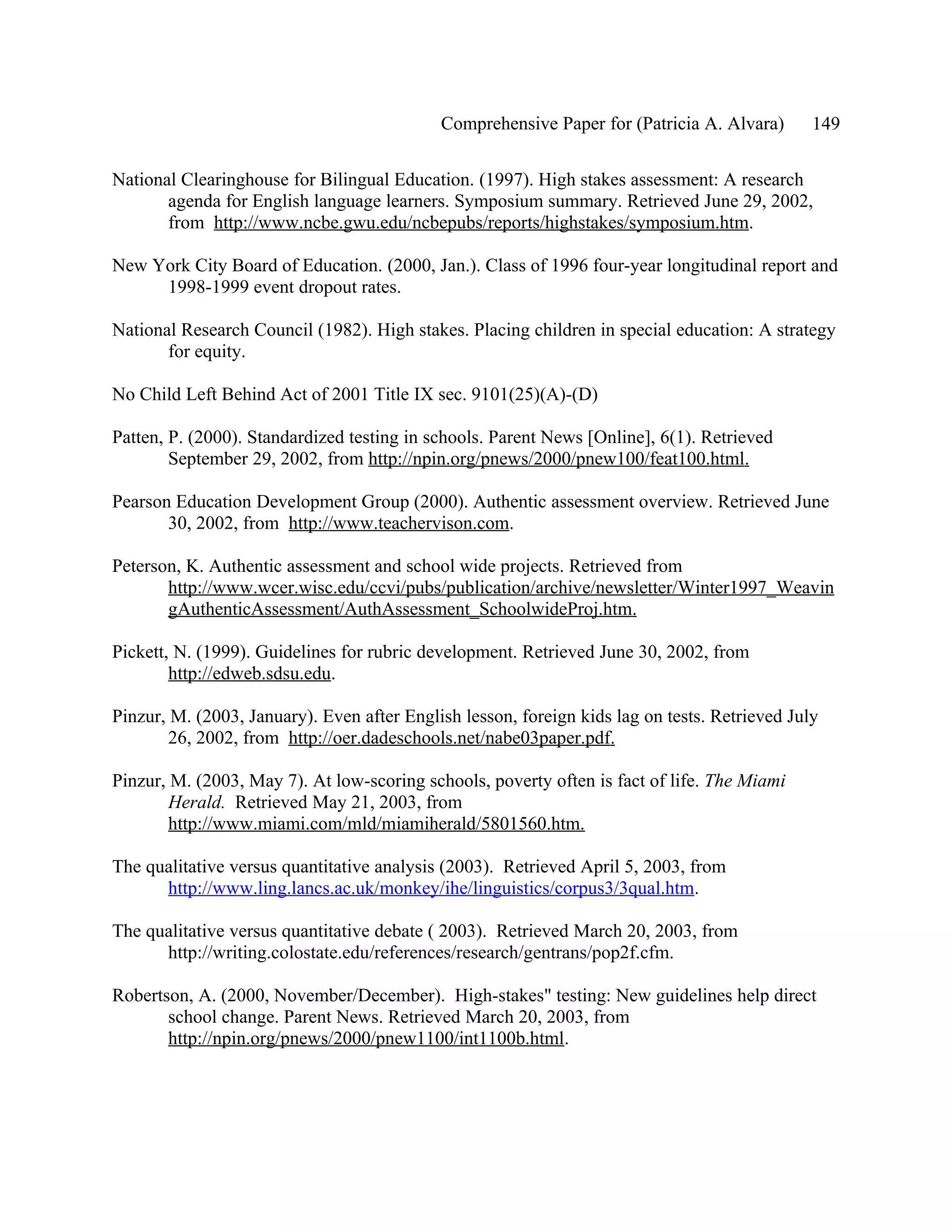 Comprehensive Paper for (Patricia A. Alvara)       149

National Clearinghouse for Bilingual Education. (1997). High stakes assessment: A research
       agenda for English language learners. Symposium summary. Retrieved June 29, 2002,
       from http://www.ncbe.gwu.edu/ncbepubs/reports/highstakes/symposium.htm.

New York City Board of Education. (2000, Jan.). Class of 1996 four-year longitudinal report and
     1998-1999 event dropout rates.

National Research Council (1982). High stakes. Placing children in special education: A strategy
       for equity.

No Child Left Behind Act of 2001 Title IX sec. 9101(25)(A)-(D)

Patten, P. (2000). Standardized testing in schools. Parent News [Online], 6(1). Retrieved
        September 29, 2002, from http://npin.org/pnews/2000/pnew100/feat100.html.

Pearson Education Development Group (2000). Authentic assessment overview. Retrieved June
       30, 2002, from http://www.teachervison.com.

Peterson, K. Authentic assessment and school wide projects. Retrieved from
       http://www.wcer.wisc.edu/ccvi/pubs/publication/archive/newsletter/Winter1997_Weavin
       gAuthenticAssessment/AuthAssessment_SchoolwideProj.htm.

Pickett, N. (1999). Guidelines for rubric development. Retrieved June 30, 2002, from
        http://edweb.sdsu.edu.

Pinzur, M. (2003, January). Even after English lesson, foreign kids lag on tests. Retrieved July
        26, 2002, from http://oer.dadeschools.net/nabe03paper.pdf.

Pinzur, M. (2003, May 7). At low-scoring schools, poverty often is fact of life. The Miami
        Herald. Retrieved May 21, 2003, from
        http://www.miami.com/mld/miamiherald/5801560.htm.

The qualitative versus quantitative analysis (2003). Retrieved April 5, 2003, from
      http://www.ling.lancs.ac.uk/monkey/ihe/linguistics/corpus3/3qual.htm.

The qualitative versus quantitative debate ( 2003). Retrieved March 20, 2003, from
      http://writing.colostate.edu/references/research/gentrans/pop2f.cfm.

Robertson, A. (2000, November/December). High-stakes" testing: New guidelines help direct
       school change. Parent News. Retrieved March 20, 2003, from
       http://npin.org/pnews/2000/pnew1100/int1100b.html.
 
