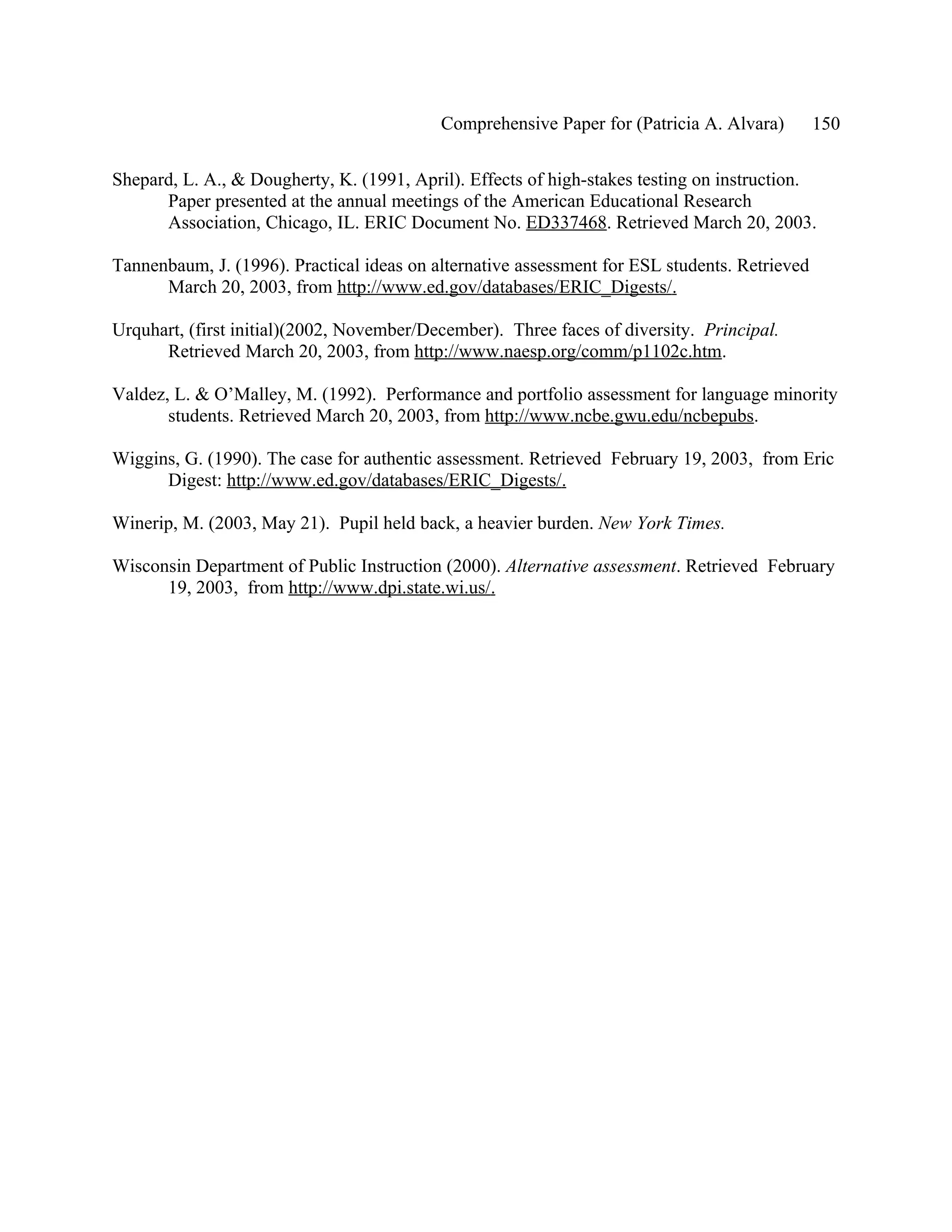 Comprehensive Paper for (Patricia A. Alvara)        150

Shepard, L. A., & Dougherty, K. (1991, April). Effects of high-stakes testing on instruction.
      Paper presented at the annual meetings of the American Educational Research
      Association, Chicago, IL. ERIC Document No. ED337468. Retrieved March 20, 2003.

Tannenbaum, J. (1996). Practical ideas on alternative assessment for ESL students. Retrieved
      March 20, 2003, from http://www.ed.gov/databases/ERIC_Digests/.

Urquhart, (first initial)(2002, November/December). Three faces of diversity. Principal.
      Retrieved March 20, 2003, from http://www.naesp.org/comm/p1102c.htm.

Valdez, L. & O’Malley, M. (1992). Performance and portfolio assessment for language minority
       students. Retrieved March 20, 2003, from http://www.ncbe.gwu.edu/ncbepubs.

Wiggins, G. (1990). The case for authentic assessment. Retrieved February 19, 2003, from Eric
      Digest: http://www.ed.gov/databases/ERIC_Digests/.

Winerip, M. (2003, May 21). Pupil held back, a heavier burden. New York Times.

Wisconsin Department of Public Instruction (2000). Alternative assessment. Retrieved February
      19, 2003, from http://www.dpi.state.wi.us/.
 