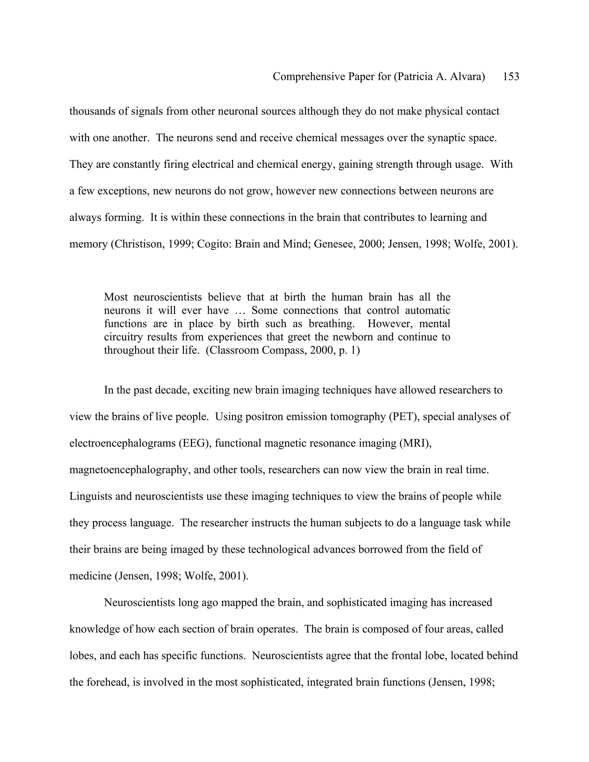 Comprehensive Paper for (Patricia A. Alvara)         153

thousands of signals from other neuronal sources although they do not make physical contact

with one another. The neurons send and receive chemical messages over the synaptic space.

They are constantly firing electrical and chemical energy, gaining strength through usage. With

a few exceptions, new neurons do not grow, however new connections between neurons are

always forming. It is within these connections in the brain that contributes to learning and

memory (Christison, 1999; Cogito: Brain and Mind; Genesee, 2000; Jensen, 1998; Wolfe, 2001).



       Most neuroscientists believe that at birth the human brain has all the
       neurons it will ever have … Some connections that control automatic
       functions are in place by birth such as breathing. However, mental
       circuitry results from experiences that greet the newborn and continue to
       throughout their life. (Classroom Compass, 2000, p. 1)


       In the past decade, exciting new brain imaging techniques have allowed researchers to

view the brains of live people. Using positron emission tomography (PET), special analyses of

electroencephalograms (EEG), functional magnetic resonance imaging (MRI),

magnetoencephalography, and other tools, researchers can now view the brain in real time.

Linguists and neuroscientists use these imaging techniques to view the brains of people while

they process language. The researcher instructs the human subjects to do a language task while

their brains are being imaged by these technological advances borrowed from the field of

medicine (Jensen, 1998; Wolfe, 2001).

       Neuroscientists long ago mapped the brain, and sophisticated imaging has increased

knowledge of how each section of brain operates. The brain is composed of four areas, called

lobes, and each has specific functions. Neuroscientists agree that the frontal lobe, located behind

the forehead, is involved in the most sophisticated, integrated brain functions (Jensen, 1998;
 