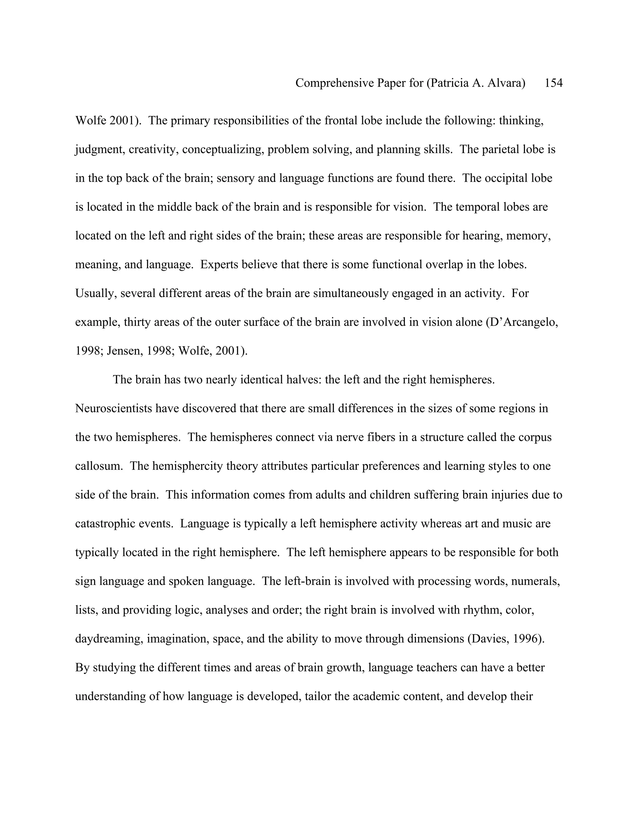 Comprehensive Paper for (Patricia A. Alvara)         154

Wolfe 2001). The primary responsibilities of the frontal lobe include the following: thinking,

judgment, creativity, conceptualizing, problem solving, and planning skills. The parietal lobe is

in the top back of the brain; sensory and language functions are found there. The occipital lobe

is located in the middle back of the brain and is responsible for vision. The temporal lobes are

located on the left and right sides of the brain; these areas are responsible for hearing, memory,

meaning, and language. Experts believe that there is some functional overlap in the lobes.

Usually, several different areas of the brain are simultaneously engaged in an activity. For

example, thirty areas of the outer surface of the brain are involved in vision alone (D’Arcangelo,

1998; Jensen, 1998; Wolfe, 2001).

       The brain has two nearly identical halves: the left and the right hemispheres.

Neuroscientists have discovered that there are small differences in the sizes of some regions in

the two hemispheres. The hemispheres connect via nerve fibers in a structure called the corpus

callosum. The hemisphercity theory attributes particular preferences and learning styles to one

side of the brain. This information comes from adults and children suffering brain injuries due to

catastrophic events. Language is typically a left hemisphere activity whereas art and music are

typically located in the right hemisphere. The left hemisphere appears to be responsible for both

sign language and spoken language. The left-brain is involved with processing words, numerals,

lists, and providing logic, analyses and order; the right brain is involved with rhythm, color,

daydreaming, imagination, space, and the ability to move through dimensions (Davies, 1996).

By studying the different times and areas of brain growth, language teachers can have a better

understanding of how language is developed, tailor the academic content, and develop their
 