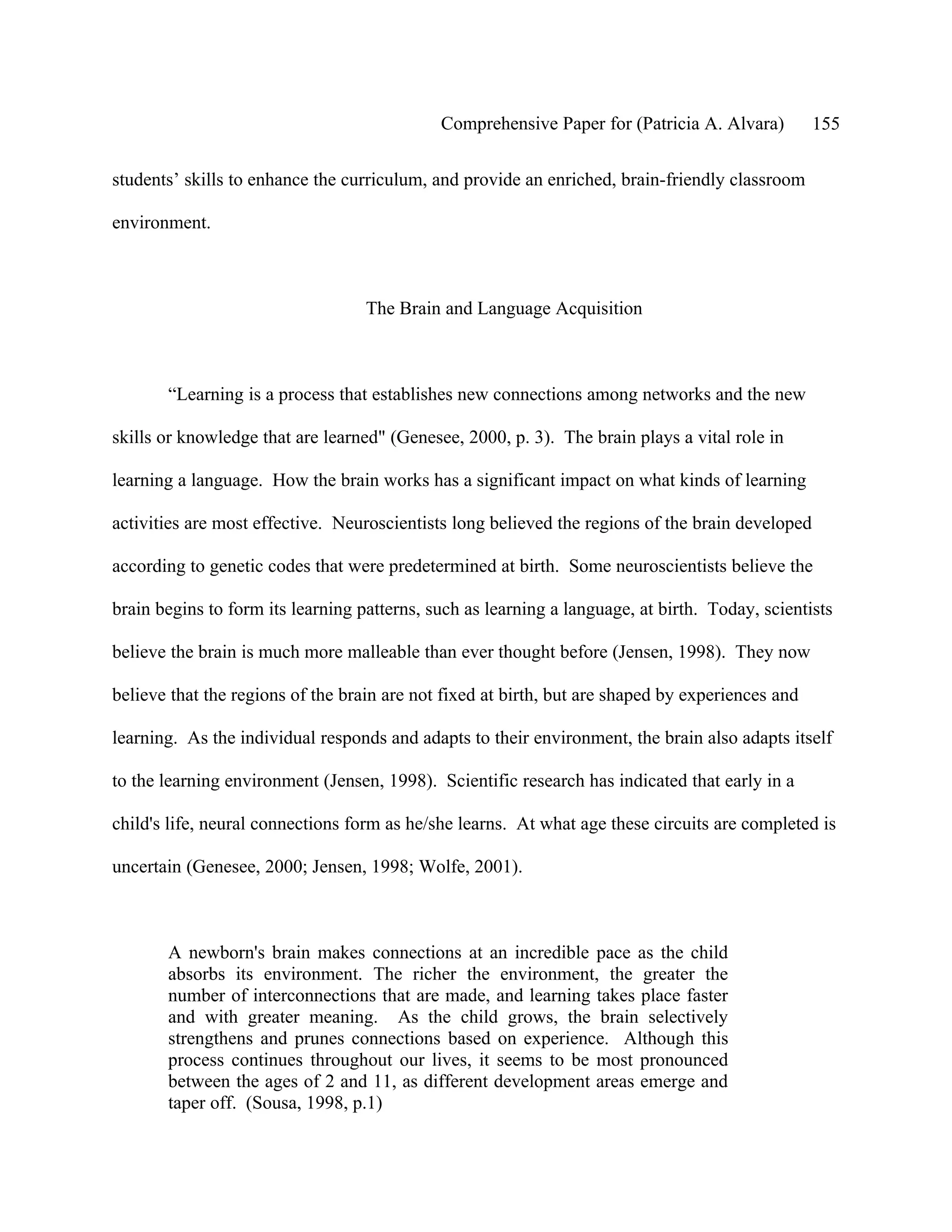 Comprehensive Paper for (Patricia A. Alvara)         155

students’ skills to enhance the curriculum, and provide an enriched, brain-friendly classroom

environment.



                                   The Brain and Language Acquisition



       “Learning is a process that establishes new connections among networks and the new

skills or knowledge that are learned" (Genesee, 2000, p. 3). The brain plays a vital role in

learning a language. How the brain works has a significant impact on what kinds of learning

activities are most effective. Neuroscientists long believed the regions of the brain developed

according to genetic codes that were predetermined at birth. Some neuroscientists believe the

brain begins to form its learning patterns, such as learning a language, at birth. Today, scientists

believe the brain is much more malleable than ever thought before (Jensen, 1998). They now

believe that the regions of the brain are not fixed at birth, but are shaped by experiences and

learning. As the individual responds and adapts to their environment, the brain also adapts itself

to the learning environment (Jensen, 1998). Scientific research has indicated that early in a

child's life, neural connections form as he/she learns. At what age these circuits are completed is

uncertain (Genesee, 2000; Jensen, 1998; Wolfe, 2001).



       A newborn's brain makes connections at an incredible pace as the child
       absorbs its environment. The richer the environment, the greater the
       number of interconnections that are made, and learning takes place faster
       and with greater meaning. As the child grows, the brain selectively
       strengthens and prunes connections based on experience. Although this
       process continues throughout our lives, it seems to be most pronounced
       between the ages of 2 and 11, as different development areas emerge and
       taper off. (Sousa, 1998, p.1)
 