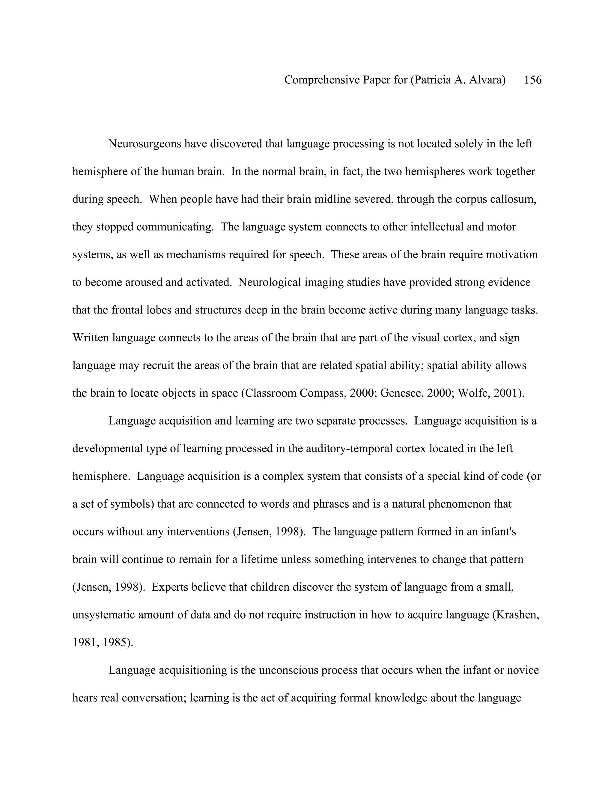 Comprehensive Paper for (Patricia A. Alvara)         156




       Neurosurgeons have discovered that language processing is not located solely in the left

hemisphere of the human brain. In the normal brain, in fact, the two hemispheres work together

during speech. When people have had their brain midline severed, through the corpus callosum,

they stopped communicating. The language system connects to other intellectual and motor

systems, as well as mechanisms required for speech. These areas of the brain require motivation

to become aroused and activated. Neurological imaging studies have provided strong evidence

that the frontal lobes and structures deep in the brain become active during many language tasks.

Written language connects to the areas of the brain that are part of the visual cortex, and sign

language may recruit the areas of the brain that are related spatial ability; spatial ability allows

the brain to locate objects in space (Classroom Compass, 2000; Genesee, 2000; Wolfe, 2001).

       Language acquisition and learning are two separate processes. Language acquisition is a

developmental type of learning processed in the auditory-temporal cortex located in the left

hemisphere. Language acquisition is a complex system that consists of a special kind of code (or

a set of symbols) that are connected to words and phrases and is a natural phenomenon that

occurs without any interventions (Jensen, 1998). The language pattern formed in an infant's

brain will continue to remain for a lifetime unless something intervenes to change that pattern

(Jensen, 1998). Experts believe that children discover the system of language from a small,

unsystematic amount of data and do not require instruction in how to acquire language (Krashen,

1981, 1985).

       Language acquisitioning is the unconscious process that occurs when the infant or novice

hears real conversation; learning is the act of acquiring formal knowledge about the language
 