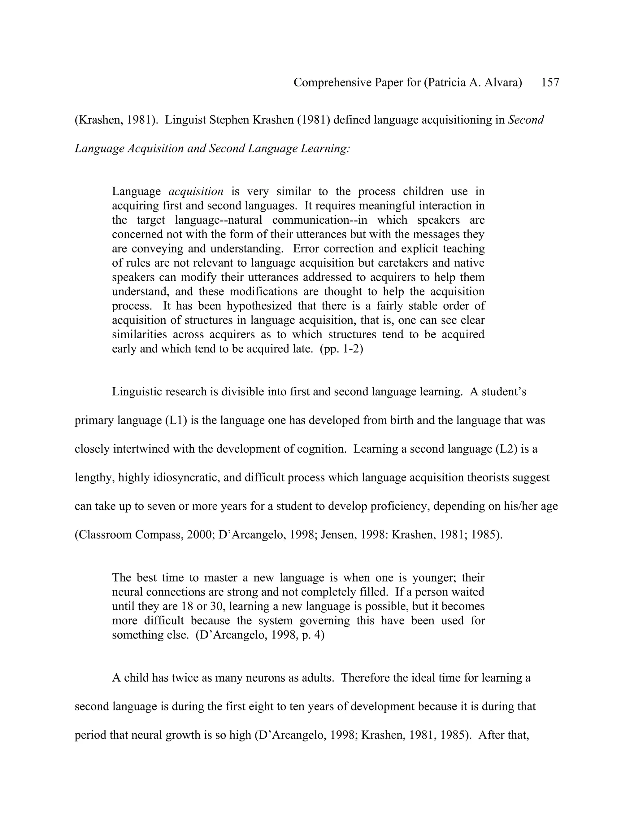 Comprehensive Paper for (Patricia A. Alvara)         157

(Krashen, 1981). Linguist Stephen Krashen (1981) defined language acquisitioning in Second

Language Acquisition and Second Language Learning:


       Language acquisition is very similar to the process children use in
       acquiring first and second languages. It requires meaningful interaction in
       the target language--natural communication--in which speakers are
       concerned not with the form of their utterances but with the messages they
       are conveying and understanding. Error correction and explicit teaching
       of rules are not relevant to language acquisition but caretakers and native
       speakers can modify their utterances addressed to acquirers to help them
       understand, and these modifications are thought to help the acquisition
       process. It has been hypothesized that there is a fairly stable order of
       acquisition of structures in language acquisition, that is, one can see clear
       similarities across acquirers as to which structures tend to be acquired
       early and which tend to be acquired late. (pp. 1-2)


       Linguistic research is divisible into first and second language learning. A student’s

primary language (L1) is the language one has developed from birth and the language that was

closely intertwined with the development of cognition. Learning a second language (L2) is a

lengthy, highly idiosyncratic, and difficult process which language acquisition theorists suggest

can take up to seven or more years for a student to develop proficiency, depending on his/her age

(Classroom Compass, 2000; D’Arcangelo, 1998; Jensen, 1998: Krashen, 1981; 1985).


       The best time to master a new language is when one is younger; their
       neural connections are strong and not completely filled. If a person waited
       until they are 18 or 30, learning a new language is possible, but it becomes
       more difficult because the system governing this have been used for
       something else. (D’Arcangelo, 1998, p. 4)


       A child has twice as many neurons as adults. Therefore the ideal time for learning a

second language is during the first eight to ten years of development because it is during that

period that neural growth is so high (D’Arcangelo, 1998; Krashen, 1981, 1985). After that,
 